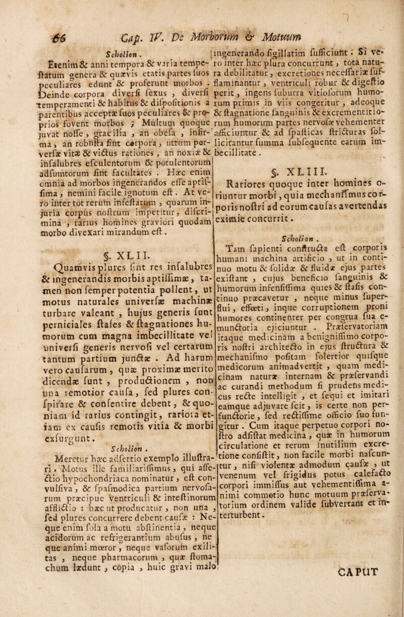 Scholion. Etenim & anni tempora & varia tempe¬ ratum genfera & quarvis etatis partes iuos peculiares edunt S>c proferunt morbos . Deinde corpora diverfi fexus , 'diverti “temperamenti & habitus & difpofitionis a parentibus acceptae fuos peculiares <k pro¬ prios fovent morbos j Multum quoque juvat no fle , gracilia * an obefa , infir-1 ma , an robnfta fint corpora , utrum per- verfae vitae & vidus rationes , an noxiae & infalubres efculentortim & potulentorum adfumtorum fint facultates . Haec enim omnia ad morbos ingenerandos effe aptif- fima , nemini facile ignotum eft . At ve¬ ro inter tot rerum infertarum 3 quarum in¬ juria corpus iioftrum impetitur, difcri- mina , rarius homines graviori quodam morbo divexari mirandum eft . §. X L 11. Quamvis plures fint res infalubres & ingenerandis morbis aptirtimae, ta¬ men non femperpotentia pollent, ut motus naturales univerfae machinae turbare valeant , hujus generis funt perniciales ftales & ftagnationes hu¬ morum cum magna imbecillitate vel univerfi generis nervofi vel certarum tantum partium jundae . Ad harum verocaufarum , quae proximae merito dicendae funt , produdionem , non tina remotior caufa, fed plures con- fpifare & confentirc debent, Srquo- niani id rarius contingit, rariora et¬ iam ex caulis remotis vitia & morbi exfurgunt. Scholion . Meretur haec adfertio exemplo illuftra- rl. \Motus ille familiari in mus, qui affe- dio hypochondriaca nominatur 3 eft con- vulrtva, & fpafmodica partium nervofa- rum praecipue Ventriculi & intertinorum affiidio : haec ut producatur , non una , fed plures concurrere debent caufae : Ne- qiie enim fola a motu abftinentia , neque acidorum ac refrigerantium abufus , ne que animi moeror , neque vaforum exili¬ tas , neque pharmacorum , quae ftoma- chum laedunt > copia > huic gravi malo ingenerando iigillatim fuflficiuftt • Sive* ro inter haec plura concurrunt, tota natu¬ ra debilitatur , excretiones neceflarrae fuf~ flaminantur, ventriculi robur &rdigertio perit} ingens fuburra vitiolbrum humo¬ rum primis in viis congeritur , adeoque &ftagnatione fanguinis & excrementitio- rum humorum partes nervofae vehementer afficiuntur & ad fparticas ftriduras fol- licitantur fununa fubfequente earum im¬ becillitate . v §. X L11 L Rariores quoque inter homines 0« riuntur morbi,quia mcchanffmuscor* poris noftri ad eorumcaufas avertendas eximie concurrit. Scholion . Tam fapienti conrtruda ert corporrs humani machina artificio , ut in conti¬ nuo motu & folidae & fitiidac ejus partes exiftant , cujus beneficio fanguinis humorum infenfiflima quies 3c ftafis con¬ tinuo praecavetur , neque minus fupery flui, effoet^ inque corruptionem proni humores continenter per congrua fua e- mundoria ejiciuntur . Praelervatoriam itaque medicinam a benignifiimo corpo¬ ris noftri architedo in ejus rtrudura & mechanifmo pofitam folertior quifque medicorum animadvertit , quam medi¬ cinam naturae internam & praefervandi ac curandi methodum fi prudefts.medi- cus rede intelligit , et fequi et imitari eamque adjuvare fcit, is certe non per- fundorie, fed rediflime officio fuo fun¬ gitur . Cum itaque perpetuo corpori no- ftro adfiftat medicina, quae in humorum circulatione et rerum inutilium excre- tione confiftit, non facile morbi nafcun- tur, nifi violentae admodum caufae 3 ut venenum vel frigidus potus calefado corpori immififus aut vehementifllma s- nimi commotio hunc motuum praeferva- torium ordinem valide fubvertant et in¬ terturbent » CAPUT