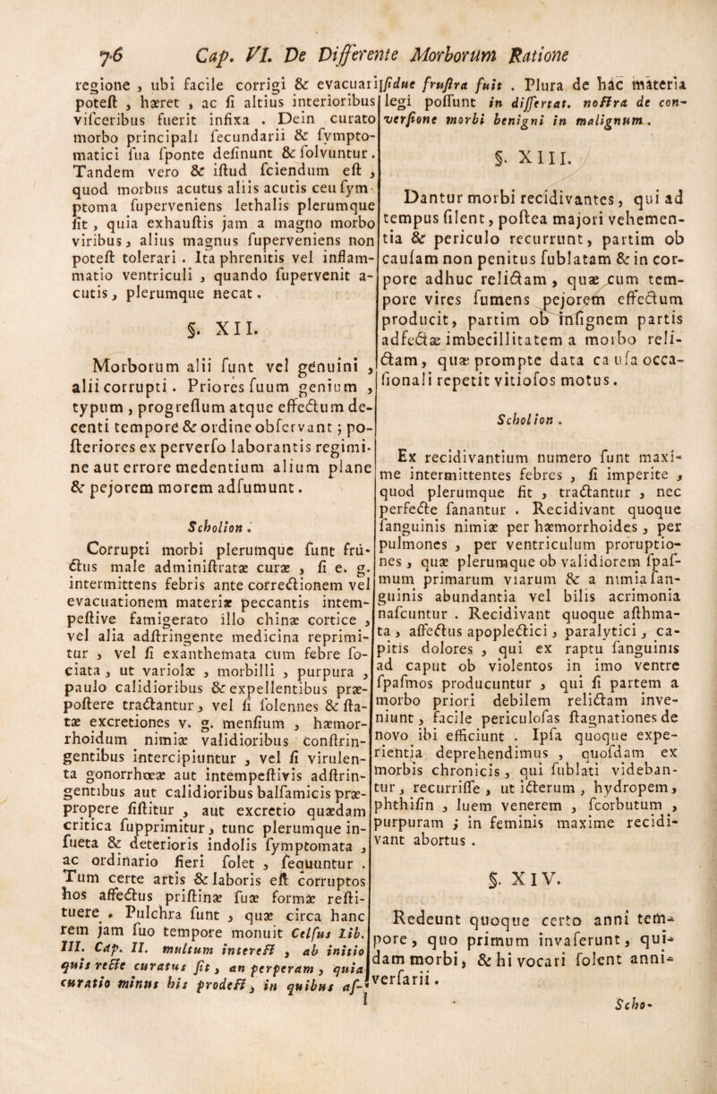 regione , ubi facile corrigi & evacuari poteft , haeret , ac fi altius interioribus vifceribus fuerit infixa . Dein curato morbo principali fecundarii & fvmpto- matici fua fponte definunt & folvuntur. Tandem vero & iftud fciendum eft , quod, morbus acutus aliis acutis ceufym- ptoma fuperveniens lethalis plerumque fit, quia exhauftis jam a magno morbo viribus , alius magnus fuperveniens non poteft tolerari . Ita phrenitis vel inflam¬ matio ventriculi , quando fupervenit a- cutis, plerumque necat. §. XII. Morborum alii funt vel genuini , alii corrupti. Priores fuum genium , typum , progreflum atque effedum de¬ centi tempore & ordine obfcr vant ; po- fleriores ex perverfo laborantis regimi¬ ne aut errore medentium alium plane &r pejorem morem adfumunt. Scholion . Corrupti morbi plerumque funt frii* dus male adminiftratx curae , fi e. g. intermittens febris ante corregionem vel evacuationem materia? peccantis intem- peflive famigerato illo chinx cortice , vel alia adftringente medicina reprimi¬ tur 3 vel fi exanthemata ctim febre fo- ciata 3 ut variolae 3 morbilli , purpura 3 paulo calidioribus & expellentibus prae¬ pollere tradantur > vel fi lolennes & fta- tx excreciones v. g. menfium 3 hxmor- rhoidum nimix validioribus confrin¬ gentibus intercipiuntur , vel fi virulen¬ ta gonorrhoex aut intempeftivis adftrin- gentibus aut calidioribus balfamicis prx- propere fiftitur , aut excretio quxdam critica fupprimitur -3 tunc plerumque in- fueta & deterioris indolis fymptomata 3 ac ordinario fieri folet , feqUuntur . Tum certe artis Sc laboris eft corruptos hos affedus priftinx fux formx refti- tuere • Pulchra funt 3 qux circa hanc rem jam fuo tempore monuit Ctlfus Lib. 111. Cap. II. multum intercB 3 ab initio quis rcBc curatus Jit 3 an perperam 3 quia curatio minus his prode B $ in quibus af- pdue frujlra fuit , Plura de hdc materia legi poliunt in dijfcrtat. noBra de con- verjione morbi benigni in malignum , §. XIII. Dantur morbi recidivantes, qui ad tempus filent, poftea majori vehemen¬ tia 6c periculo recurrunt, partim ob caufam non penitus fublatam & in cor¬ pore adhuc relidam, quae^um tem¬ pore vires lumens pejoretn effedum producit, partim ob mfignem partis adfedae imbecillitatem a morbo reli¬ dam, qux prompte data caufaocca- fionali repetit vitiofos motus. Scholion . Ex recidivantium numero funt maxi¬ me intermittentes febres , fi imperite , quod plerumque fit , tradantur 3 nec perfede fanantur . Recidivant quoque fanguinis nimix per hxmorrhoides, per pulmones , per ventriculum proruptio¬ nes , qux plerumque ob validiorem lpaf- mum primarum viarum &: a nimia fan¬ guinis abundantia vel bilis acrimonia nafcuntur . Recidivant quoque afthma- ta , affedus apopledici , paralytici s ca¬ pitis dolores , qui ex raptu fanguinis ad caput ob violentos in imo ventre fpafmos producuntur , qui fi partem a morbo priori debilem relidam inve¬ niunt, facile periculofas ftagnationes de novo ibi efficiunt . Ipfa quoque expe¬ rientia deprehendimus , quofdam ex morbis chronicis, qui fublati videban¬ tur j recurrifle , ut iderum , hydropem, phthifin , luem venerem , fcorbutum , purpuram ; in feminis maxime recidi¬ vant abortus . §. XIV. Redeunt quoque certo anni tem¬ pore, quo primum invaferunt, qui-* dam morbi, & hi vocari folent anni- verfarii. Scho~