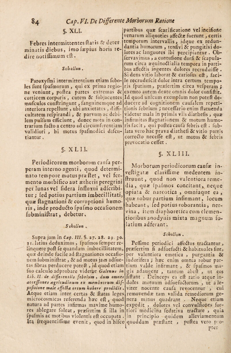 §. XLI. Febres intermittentes flatis &■ deter minatis diebus, imoiaepius horis re¬ dire notiffimum eft. Schollon . Paroxyftni intermittentium etiam fobo- les funt lpafmorum , qui ex prima regio¬ ne veniunt, poftea partes extremas &: corticem corporis, cutem & lubjacentes mufculos conftringunt, fanguinemque ad interiora repellunt, ubi anxietates , diffi¬ cultatem refpirandi, & parvum ac debi¬ lem puifum efficiunt, donec motu in con¬ trarium fado a centro ad circumferentiam validiori , hi motus fpafmodici difcu- tiantur. §. X L IL Periodicorum morborum caufa per¬ peram interno agenti, quod determi¬ nato tempore motus pra flet, vel fer¬ mento morbifico aut aetheris peregrini per lunas vel fidera influxui adferibi- tur; fed potius partium imbecillitati, quae ftagnationi & corruptioni humo¬ ris , inde produdo fpaimo occalionem fubminiftratx debetur, Stholi on , Supra jam in Cap. 111. §. 27. 28. 29.30. 3 1. latius deduximus, Ipafmos femper re¬ linquere poft fe quandam imbecillitatem, qua deinde facile ad ftagnaciones occafio- nem fubminiftrat, & ad motus jam adfue¬ ras fibras perducere poteft , id quod etiam fuo calculo adprobare videt.hr Galenus in Lib. 11. de differentiis febripm , dum omnes acccjjioncs cegritudinum ex membrorum dif- pofitione male affeSfa ortum habere prodidit. Atque etiam inter certas 8c ftatas leges microcosmicas referenda ha?c eft, quod natura ad partes infirmas maxime humo¬ res ablegare foleat, praefert i m fi illa in fpafmis ac motibus violentis eft occupata . ita frequenti (fime evenit, quod in hifce partibus quae fcarificatione vel incifiohe venarum aliquoties affedae fuerunt, certis temporum intervallis, idque ex redun¬ dantia humorum , tenfivi & pungitivi do¬ lores ac languores ibi percipiantur. Ob- fervavimus , a contufione dorfi &r fcapula- rum circa arquinodialia tempora in parti¬ bus affedis ingentes dolores recruduifle . Si dens vitio laborat & cariofus eft, faci¬ le recrudefcit dolor intra certum tempo* ris fpatium, praftertim circa vefperam > exemto autem dente omnis dolor confiftit. Id quod unicum exemplum non poteft de¬ ducere ad cognitionem caufalem repeti¬ tionis febrium ; neceftario enim ftatuenda videtur mala in primis viis diathefis, quse infirmitas ftagnationem & motum humo¬ ris facit, qui poftea caufa febris eft : fub- lata vero hac prava diathefi & vitio partis corredo necefle eft, ut motus & febris provocatio celfet. §. XLIII. Morborum periodicorum caufae in- vefligatae clariflime medentem in- ftruunt, quod non valentiora reme¬ dia, quae ipafmos concitant^ neque opiata & narcotica , omniaque ea , quar robur partium infirmant, locum habeant, fed potius roborantia, ner¬ vina , item diaphoretica cum clemen- tioribu&anodynis mixta magnum fo- latium adferant. Scholion . Peffime periodici afferiis tradantur, praffiertim fi adfuefadi & habituales fint, per valentiora emetica , purgantia & liidorifera ; ha?c enim omnia robur par¬ tium valde infirmant , &: fpafmos ma¬ gis adaugent , tantum abeft , ut eos fiftant . Deinceps ea eft ratio atque in-, doles motuum adfuefadorum , ut a le¬ viter nocente caufa revocentur , cui removenda? tam valida remediorum ge¬ nera minus quadrant . Neque etiam expedit , dolores vel convulfiones for¬ tiori medicina fedativa tradare , quia in principio quidem alleviamentum quoddam prarftant , poftea vero pro¬ pter