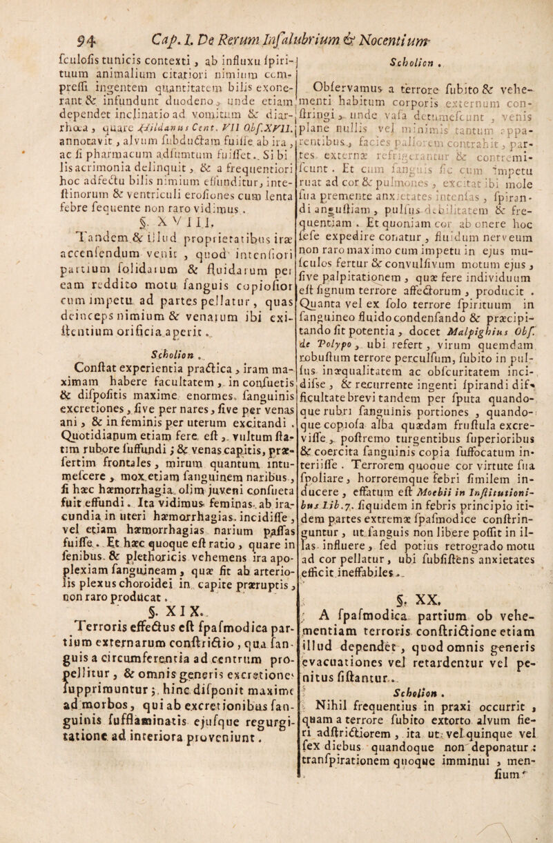 fculolis tunicis contexti , ab influxu fpiri- tuum animalium citatiori nimium ccm- prefll ingentem quantitatem bilis exone¬ rant & infundunt duodeno > unde etiam dependet incjinatio ad vomitum & diar- rhaa , quare J^iildanus Ccnt. Vll Obf.XUU. annotavit, alvum fubdudlam fuilfc. ab ira , ac fi pharmacum a.dfumtum fuiffet.. Si bi lis acrimonia delinquit, & a frequentiori hoc adfeclu bilis nimium effunditur, inte- ftinoruvn & ventriculi erofiones cum lenta febre fequente non raro vidimus . §. X V I II, Tandem & illud proprietatibus irae acceniendum venit , quod intenfiori partium iolidaium & fluidarum per eam reddito motu: fanguis copiofior cum impetu ad partes pellatur, quas deinceps nimium & venarum ibi exi- flentium orificia aperit Scholion ... Confiat experientia pra&ica > iram ma¬ ximam habere facultatem ,.in confluetis & difpofitis maxime enormes* fanguinis excretiones, live per nares>five per venas ani > & in feminis per uterum excitandi . Quotidianum etiam fere, eft vultum fia- tim rubore fuffundi; & venas capitis, prat- fertim frontales, mirum quantum mtu- mefeere > mox.etiam fanguinera naribus, A haec haemorrhagia, olim juveni confueta fuit effundi. Ita vidimus, feminas, ab ira,- cundia in uteri haemorrhagias. incidiffe , vel etiam haemorrhagias narium p^ffas fuiffe . Et haec quoque efi ratio, quare in fenibus. & plethoricis vehemens ira apo¬ plexiam fangifineam, quae fit ab arterio¬ lis plexus choroidei in capite praeruptis, non raro producat. §. XIX.. Terroris effedus cft fpafmodica par¬ tium externarum conftriflio , qua fan- gu is a circumferenda ad centrum pro¬ pellitur , & omnis generis excretiones iupprirauntur j. hine difponit maxime ad morbos, qui ab e.xcretionibas fan¬ guinis fufflaminatis ejufque regurgi¬ tatione ad interiora proveniunt. Scholion . Obfervamus a terrore fubito & vehe- menti habitum corporis externum con- firingi >. unde vafa detumefeunt , venis plane nullis vel minimis tantum appa¬ rentibus., facies pallorem contrahit, par¬ tes extern# refrigerantur & contremi* Icunt . Et cum fanguis fic cum impetu ruat ad cor pulmones, excitat ibi mole fu a premente anxietates intenfas, fpiran- di an»uftiam , pulfus debilitatem & fre¬ quentiam . Et quoniam cor ab onere hoc fefe expedire conatur , fluidum nerveum non raro maximo cum impetu in e;us mu- fculos fertur &: convulEvum motum ejus, Eve palpitationem , quse fere individuum efi fignum terrore affe<ftorum , producit . Quanta vel ex folo terrore fpirituum in fanguineo fluidocondenfando & praecipi¬ tando fit potentia , docet Malpighius Obfb de Polypo, ubi refert, virum quemdam robufium terrore perculfum, fubito in pul- fusmn#qualitatem ac obfcuritatem inci- difse , & recurrente ingenti fpirandi dif-* ficultate brevi tandem per fputa quando-, que rubri fanguinis portiones , quando-: que ccpiofa alba quaedam frufiula excre- viffe,. pofiremo turgentibus fuperioribus & coercita fanguinis copia fuffocatum in- teriiffe . Terrorem quoque cor virtute fua fpoliare, horroremque febri Emilem in¬ ducere , effatum eft Moebii in Inflitutioni- bvts lib.y. Equidem in febris principio iti¬ dem partes extremae fpafmodice conftrin- guntur , ut fanguis non libere pofiit in il¬ las influere, fed potius retrogrado motu ad cor pellatur, ubi fubfiftens anxietates efficitineffabiles-. i §. XX, ; A fpafmodica partium ob vehe¬ mentiam terroris conftridHone etiam illud depeadet, quod omnis generis evacuationes vel retardentur vel pe¬ nitus E flantur,. Scholion . t Nihil frequentius in praxi occurrit , quam a terrore fubito extorto alvum fie¬ ri adftriddorem , ita ut ; vel quinque vel fex diebus quandoque non deponatur : tranfpirationem quoque imminui , men- fiutn'