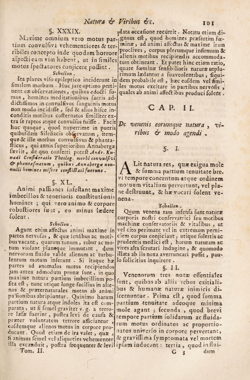 Matura Viribus 6c. §. XXXIX. 1 Maxime omnium vero motus par¬ tium convulfivi vehemeotiorcs & ter¬ ribiles concepto inde quodam horrore afpe&i eam vim habent, ut in fimiles motus fpe datores conjicere poffint. Scholion «, Ita plures vifo epileptico inciderunt In iimiiem morbum . Huc jure optimo perti¬ nent ese obfervationes 5 qui-biis-edoiti fu¬ mus , homines meditationibus facris ad- didififimos in convulfivos fanguinis motus) non modo incidifle , fed Sc alios hifce m-j Conditis motibus coflernatos fmiliter ex¬ tra fe raptos atque convulfos fu i fle . Facit huc quoque j quod nuperrime in pueris quibuldam Silefiacis obljervatum , item-; que St ille morbus convuffivus St phanta- fticus , qui annis fuperioribus Annaberga? fsviit, de qua conferri poteft Ku~ tiadi Confideratio Thcolog. morbi convuljivi <& phantafmatum , quibit t *Annabergce non¬ nulli homines mi fere confUB xti fuerunt • §. X L Animi pafliones infeftant maxime imbecillos St tenerioris conftitutionis homines ; qui vero animo Sc corpore robultiores luat , eo minus laedere folent. \ r Scholion . Agunt enim affectus animi maxime in partes nervofas , St qua? fenfibus ac moti¬ bus vacant, quarum tonum, robur ac mo* * tum violant planeque immutant , dum nervorum fluido valde alienum ac turbu¬ lentum motum Inferunt . Si itaque ha? partes ad anomalos motus recipiendos! jam antea admodum prona? funt, in quoj maxime natura partium imbecillium po-j fita eft -3 tunc utique longe facilius in alie¬ nos & pra?ternanirales metus ab animi palionibus abripiuntur•. Quinimo harum partium natura atque indoles ita efl: com¬ parata , ut ii femel graviter v. g. a terro¬ re Ia?fa? fuerint, poflea levi de caufa St praeter voluntatem terrore afficiantur , eofdemque alienos itiotus in corpore pro¬ ducant. Quod etiam de ira valet 3 quae 3 fi animus femel vel aliquoties vehementer Tom* II. I & I data occafione recurrit. Notatu etiam di¬ gnum efl, quod homines pra?fertim foe- minae , ad animi affe&us St maxime iram proclives 3 corpus plerumque infirmum & alienis motibus recipiendis accommoda¬ tum obtineant. Et patet hinc etiam ratio* quare foemina? lenfibilioris natura utplu- rimum laedantur a fuaveolentibus, fiqui- dem probabile efl , haec eofdem vel fimi» les motus excitare in partibus nervdfis , quales ab animi affeft ibus produci folefit, C A R i L Pe venenis eorum que natura 5 ribus & modo agendi . 5. X A Lit natura res, quae exigua mole St fumma partium tenuitate bre* vi tempore concentum^atque ordinem motuum vitalium pervertunt, vel plag¬ ae dcfcruuatcj & hae vocari folent ve¬ nena* Scholion . Chium venena tam infehfa funt naturae corporis noftri confervatrici feu motibus machinae confervatoriis & vitalibus , ut vel cito perimant vel in extremam perni¬ ciem corpus conjiciant 3 utique folertis ac pruderitis medici efl , horum naturam ac vires afta fcrutari indagine, St quomodo illata ab iis noxa averruncari poffit, pau¬ lo folicitius inquirere „ 5. IX Venenorum tres notae effentiales funt, quibtisab aliis rebus exitiali» bus St humana naturae inimicis di» fcernuntur . Prima efl , quod fumnva, partium tenuitate adeoque minima mole agant $ fecunda , quod brevi tempore partium folidarum ac fluida¬ rum motus ordinatos ac proportio- natos unHerlo in corpore pervertant, St gravifllrna fymptomata vel,mortem