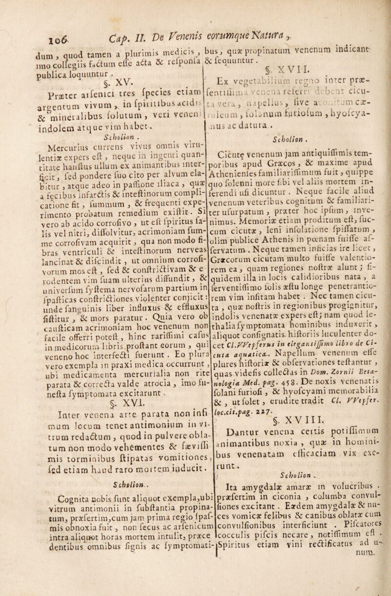 dum, quod tamen a plurimis medicis, bus, quae propinaturi venenum indicant: nno collegiis factum effe aita & refponfa & fequuntur. publica loquuntur . XV. Praeter arfenici tres fpccies etiam argentum vivum, in fpiiitibus acidis & mineralibus folutum > vcn venen indolem atque virn habet. SchoUon . Mercurius currens vivus omnis vim lentioe expers eft , neque in ingenti quan¬ titate hauftus ullum ex animantibus inter¬ ficit , ted pondere fuo cito per alvum ela- bltur , atque adeo in paffione iliaca , qua: a fecibus infar&is & inteftinorum compli- c r_ «r f>vr\p- §. XVII. Ex vegetabilium regno inter pra- fe n 11 ili m a v c n e n a refers: \ d c be nt c i eu - lavera, napelius, ii ve acopum cae¬ ruleum , io Unum furio Ium , hyofcya- jius ac datura,. Scholiort . Ciente venenum jam antiquiffimis tem¬ poribus apud Gracos, & maxime apud Athenienlesfamiliariflimum fuit, quippe quo (blenni more libi vel aliis mortem in¬ ferendi ufi dicuntur . Neque facile aliud a tecioiis* niidiun w, luiwiiiuwiw..,, v—r . .a _ c ... cationefit, lbmmum , & frequenti expe- venenum veteribus cognitum &familiari- rimento probatum remedium exiftit. Si ter ufurpatum, prster hoc ipium, inve- vero ab acido corrofivo , ut eft ipiritus fa- nimus. Memoria: etiam proditum eit, luc¬ iis vel nitri, diffolvitur, acrimoniam fum-cum cicutae, leni mlolawone lpillatum , me corrofivam acquirit, qua non modo fi- olim publice Athenis in poenam fuifle ai- bras ventriculi & inteftinorum nerveasifervatum . Neque tamen inficias ire licet, lancinat■& difeindit , ut omnium corrofi- Graecorum cicutam multo fuiffe valentio- Yomm moseft , fed & conftriclivam & e rem ea , quam regiones noftrae alunt; fi- rodentem vim luam ulterius diffundit, & quidem illa in locis cahdioiibus nata , a univerfum fyftema nervofarum partiumdn ferventiffimo Volis aeftu longe penetrantia- fpafticas conftridliones violenter conjicit 'Irem vim infitam habet . Nec tamen cicu- uiide fanguinis liber influxus H effluxus ta , quae noftris in regionibus progignitur, fiftitur mors paratur. Quia vero ob indolis venenatae .expers eft; nam quod le- caufticam acrimoniam hoc venenum non thaliafymptomata hominibus induxe^t, facile offerri poteft , hinc rariffimi cafus aliquot confignatis.hiftoriis luculenter do- in medicorum hbris.proftant eorum , qui cet Cl.Wctferus in titgantijftmo libro de Ci¬ ve neno hoc interfeci fuerunt. Eo. plura\cuta aquatica-. Napellunv venenum elie vero exempla in p.raxi medica occurrunt , plures hiftori* & oblervationes teftantur , ubi medicamenta mercurialia non ritel quas videfis colledias in Dom. Zornii Beta- parata tk correffa valde atrocia , imo £w-\nologia Mtd. fttg. 458. De noxis venenatis r n . r.___.... miotii fufirvli . hvnfovami memorabilia nefta fymptomata excitarunt.  XVI. Inter venena arte parata non infi Uoc.cit.pag. 227 • • • 'y folani furiofi, & hyofcyami memorabilia & utfolet, erudite tradit Cl. VVeffer. mum Iccuaa tenet antimonuun 111 vi¬ trum redadtum , quod in pulvere obla¬ tum non modo vehementes & faevifli- mis torminibus ftipatas vomitiones, fe.d etiam haud raro mortem inducit. S tholi on Cognita nobis funt aliquot exempla,ubi vitrum antimonii in fubftantia propina¬ tum, prafertim,cum jam prima regio jpaf- • 1 ... C . J ~ ^ f a r. ! n ivi §. XVIII. Dantur venena certis potiffimum animantibus noxia , qua: in homini¬ bus venenatam efficaci at» vix exe- runt. Scholion . Ita amygdalae amara: in volucribus . prafertim in ciconia , columba convul- liorres excitant. Eadem amygdala & nu¬ ces vomica felibus & canibus oblata cum tum, praiertim,cum jam prima icgiu iycu.- . mis obnoxia fuit, non fecus ac arfenicumlconvulfionibus interficiunt I ilcatores intra aliquot horas mortem intulit, prace Icocculis pifcis necare, notiflimum e dentibus omnibus lignis ac fymptomati-jSpiritus etiam vini reciificatus ^u-