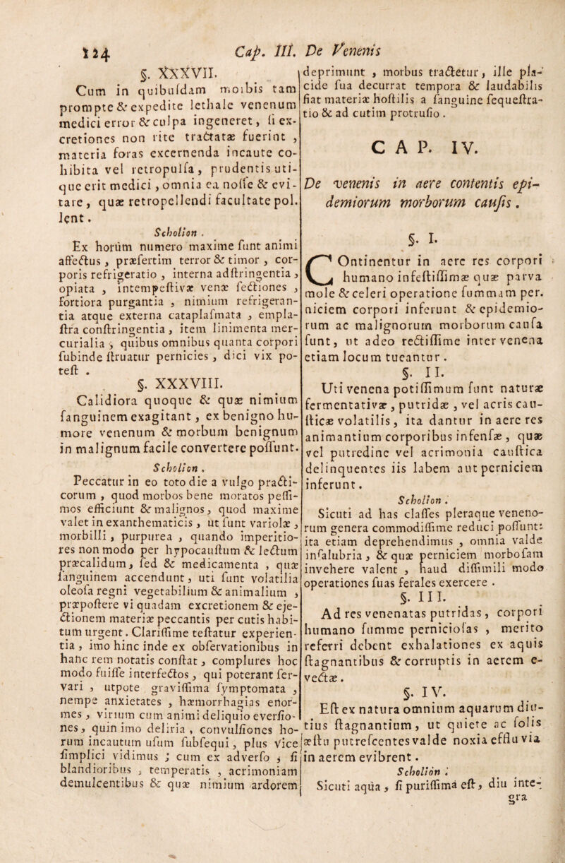 §. XXXVII. Cum in quibufdam ruo ibis tam prompte & expedite lethale venenum medici error & culpa ingeneret, (i ex- cretiones non rite trattatae fuerint , materia foras excernenda incaute co¬ hibita vel retropulfa, prudentis uti¬ que erit medici, omnia ea node & evi¬ tare , quae retropellendi facultate pol. Jent. deprimunt , morbus tradletur, ille pla¬ cide fua decurrat tempora & laudabilis fiat materia: hofiilis a fanguine fequefira- tio & ad cutitn protrufio . ' CAP. IV. De venenis in aere contentis epi¬ demi orum morborum cau/is. Scholion . Ex horum numero maxime funt animi aftedtus, praefertim terror & timor , cor¬ poris refrigeratio , interna adftringentia , opiata , intempeftiva? venae fedtiones , fortiora purgantia , nimium refrigeran¬ tia atque externa cataplafmata , empla- ftra conftringentia, item linimenta mer- curialia ■, quibus omnibus quanta corpori fubinde firuatur pernicies, dici vix po- teft . §. XXXVIII. Calidiora quoque & quas nimium fanguinem exagitant, ex benigno hu¬ more venenum & morbum benignum in malignum facile convertere poflunt. Scholion » Peccatur in eo toto die a vulgo prafli- corum , quod morbos bene moratos peffi- mos efficiunt & malignos, quod maxime valet in exanthematicis, ut funt variolae, morbilli, purpurea , quando imperitio¬ res non modo per hypocauftum & lecfium praecalidum, fed & medicamenta , qua: fanguinem accendunt, uti funt volatilia oleola regni vegetabilium & animalium , praepollere vi quadam excretionem & eje- dtionem materiae peccantis per cutis habi¬ tum urgent. Clariffime tefiatur experien¬ tia , imo hinc inde ex obfervationibus in hanc rem notatis confiat, complures hoc modo fuiffe interfedlos, qui poterant fer- vari , utpote gravifiima fymptomata , nempe anxietates , haemorrhagias enor¬ mes , vinum cum animi deliquio everfio* nes, quin imo deliria, convulfiones ho¬ rum incautum ufum fubfequi, plus vice fimplici vidimus ; cum ex adverfo * fi blandioribus , temperatis , acrimoniam demulcentibus & quae nimium ardorem COntinentur in nere res corpori humano infeftiffimae quae parva mole & celeri operatione fununam per. niciem corpori inferunt ^epidemio- rum ac malignorum morborum caufa funt, ut adeo redtiflime inter venena etiam locum tueantur. §. II. Uti venena potiflimum funt naturae fermentativae, putridae , vel acris cau- fiicas volatilis, ita dantur in aere res animantium corporibus infenfae, quae vel putredine vel acrimonia car.ftica delinquentes iis labem aut perniciem inferunt. Scholion . Sicuti ad has clafles pleraque veneno- rum genera commodifiime reduci pofiunt* ita etiam deprehendimus , omnia valde insalubria, & quae perniciem morbofam invehere valent , haud diffimili modo operationes fuas ferales exercere • §. II I. Ad res venenatas putridas, corpori humano fumme perniciolas , merito referri debent exhalationes ex aquis ftagnantibus & corruptis in aerem e- vedtae. §. IV. Efi: ex natura omnium aquarum diu¬ tius ftagnantium, ut quiete ac folis aellu pmrefcentes valde noxia effiu via in aerem evibrent. Scholion Sicuti aqua, fi puriflima efi, diu inte¬ gra -J