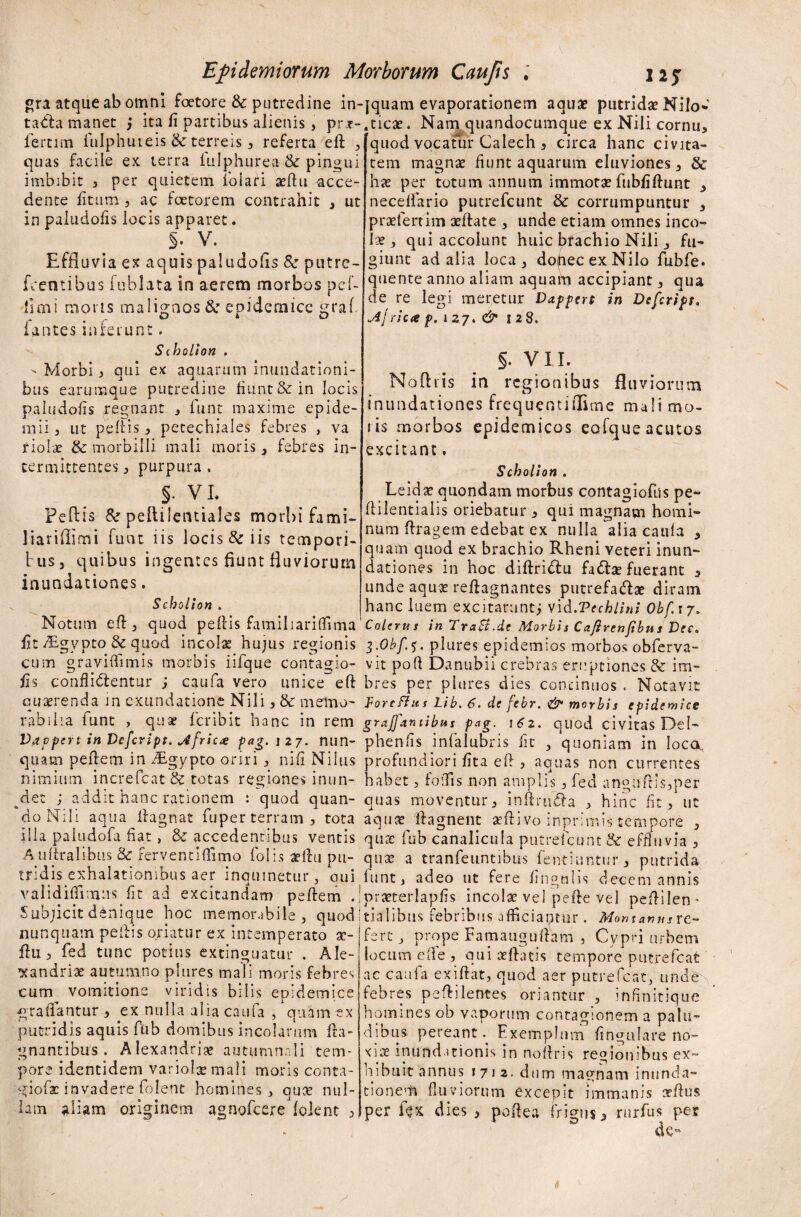 quod vocatur Calech * circa hanc civita¬ tem magnae fiunt aquarum eluviones * & ha; per totum annum immotae fubfiftunt * neceffario putrefcunt & corrumpuntur * praefertim aeftate , unde etiam omnes inco¬ lae * qui accolunt huic brachio Nili * fu¬ giunt ad alia loca * dopecexNilo fubfe. quente anno aliam aquam accipiant * qua de re legi meretur Vappert in Defcript. Jtjyicee p. i 27. & 128. gra atque ab omni foetore & putredine in-jquam evaporationem aquae putridae Nilo- tadta manet * ita fi partibus alienis , prr-.ticae. Nam quandocumque ex Nili cornu* fertim fulphuieis & terreis * referta elt / quas facile ex terra fulphurea & pingui imbibit * per quietem foiari aeftu acce¬ dente fitum * ac faetorem contrahit * ut in paludofis locis apparet. §. V. Effluvia ex aquis paludohs & putre- fcentibus fublata in aerem morbos pcf- limi moris malignos & epidemice graf fantes inferunt. Scholton . - Morbi , qui ex aquarum inundationi¬ bus earumque putredine fiunt & in locis paludofis regnant * funt maxime epide¬ mi! * ut peltis* pecechiales febres , va f Iolae & morbilli mali moris * febres in¬ termittentes * purpura . s- vi. Feflis & peftilentiales morbi fami- liariflimi funt iis locis & iis tempori¬ bus* quibus ingentes fiunt fluviorum inundationes. Scholion . §. VII. odiis in regionibus fluviorum inundationes frequentiffime mali mo¬ ris morbos epidemicos eofque acutos excitant, Scholion . Leidx quondam morbus contagioflis pe- ftilentialis oriebatur * qui magnam homi¬ num ftrage-m edebat ex nulla alia caufa * quam quod ex brachio Rheni veteri inun¬ dationes in hoc diftridtu fattae fuerant * unde aqux reftagnantes putrefaciat diram hanc luem excitarunt* vid.Vechlini Obf.17> — — - — — - 1 ' — ' - - -  » r ti r v v 1 • 1 / a Notum elt* quod peltis familiariflima Colerus in TraB.de Morbis Cafirenftbns Dee. fitf£gyptq&quod incolat hujus regionis i.Obf.i. plures epidemios morbos obferva- cum graviflimis morbis iifque contagio- vit poft Danubii crebras eruptiones & im- fis conflictentur ; caufa vero unice~eft bres per plures dies concinnos. Notavit quaerenda in exundatione Nili , & melmo- forcflus Lib. 6. de febr. & morbis epidemice rabilia funt , quae fer ibit hanc in rem grajfontibus pag. i6z. quod civitas Del- Vappcrt in Defcript. jfricx pag.izj. nun- phenfis infalubris fit * quoniam in loca, quam peftem in ^Egypto oriri * nili Nilus profundiori fita eft * aquas non currentes nimium increfcat & totas regiones inun- habet * fodis non amplis * fed angiiftis*per ^det ; addit hanc rationem : quod quan- quas moventur* inftrudla * hinc fit , ut do Nili aqua Ha g nat fuper terram* tota aquae ffagnent aeftivo inprimis tempore * illa paludofa liat , 8c accedentibus ventis qure fub canalicula putrefcunt & effluvia * A ultralibus & fervent illimo fohs aeftu pu- qux a tranfeuntibus fentiuntur* putrida tridis exhalationibus aer inquinetur* qui funt, adeo ut fere lingulis decem annis validiflimus fit ad excitandam peftem .jpraeterlapfis incolae vel peite vel peftilen- Subjicit denique laoc memorabile* quod i tia 1 ibus febribus afficiantur. Monxanusx ♦mu n »1 mvi «Alitp aim ^ - C - Y? A • 1 nunquam pedis oriatur ex intemperato a?- ftu * fed tunc potius extinguatur . Ale- xandriae autumno plures mali moris febres cum vomitione viridis bilis epidemice <*ra flantur * ex nulla alia caufa , quam ex putridis aquis fub domibus incolarum Ita- gnantibus . Alexandrine autumnali tem¬ pore identidem variolae mali moris conra- giofae invadere folent homines, quae nul¬ lam aliam originem agnofeere foient * fert* prope Famauguftam * Cypri urbem locum elle , qui aeftatis tempore putrefeat ac caufa exiftat, quod aer putrefeat, unde febres peftilentes oriantur * infinitique homines ob vaporum contagionem a palu¬ dibus pereant Exemplum fmgulare no¬ xiae inundationis in noftris regionibus ex¬ hibuit annus 1712. dum magnam inunda¬ tione^ fluviorum excepit immanis orftus per fjx dies * poftea frigus* rurfus pes