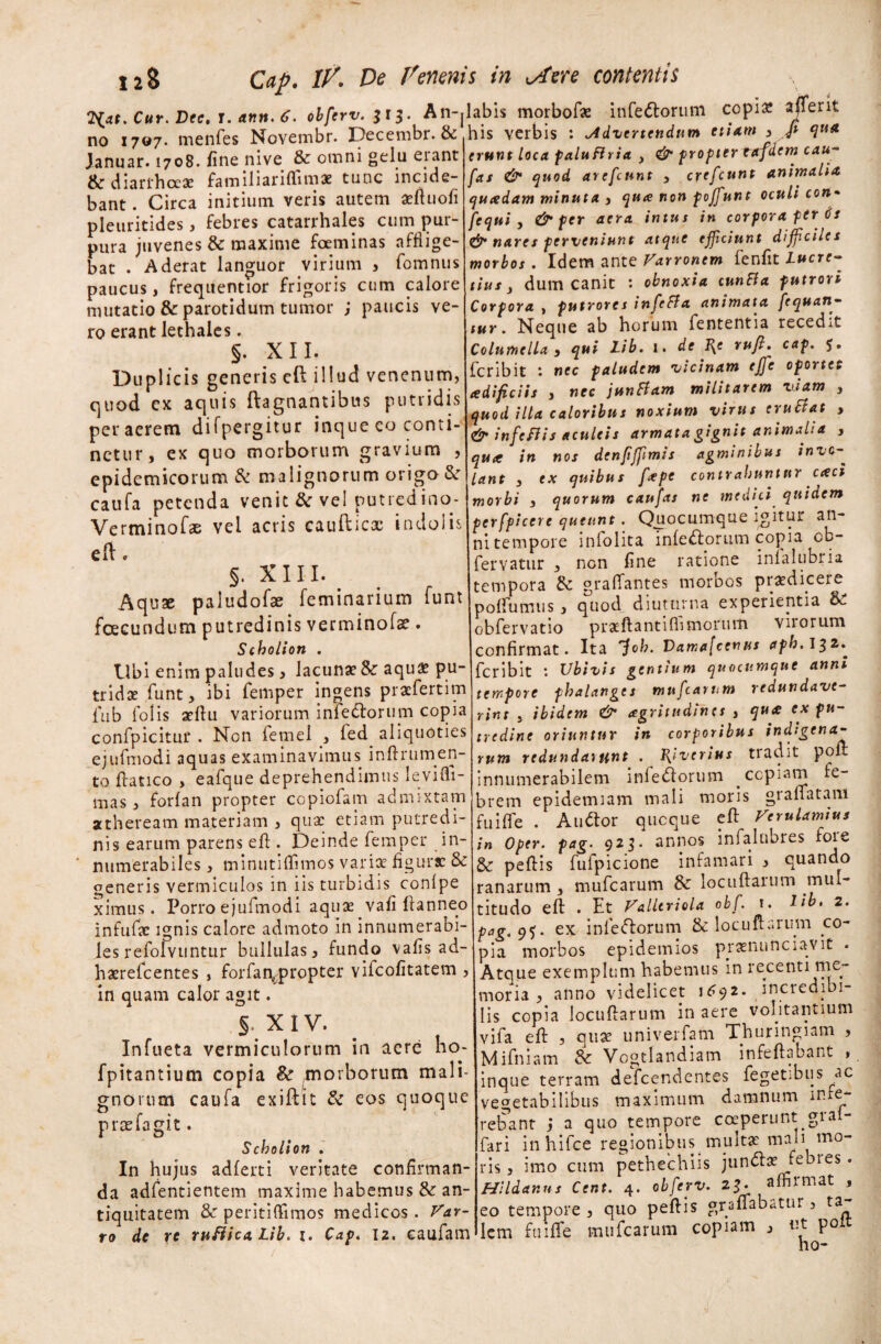 'Liat.Cur.Dec.i.ann.t. obferv. 313. An-jlabis morbof* infeftorum copiae affer it no 1707. menfes Novembr. Decembr. & ^ic vrrh,* • .Adeundum etiam , P qua Januar. 1708. fine nive & omni gelu erant & diarrhoeae familiariffimae tunc incide¬ bant . Circa initium veris autem aeftuofi pleuritides, febres catarrhales cum pur¬ pura juvenes & maxime foeminas afflige¬ bat . Aderat languor virium , fomnus paucus, frequentior frigoris cum calore mutatio & parotidum tumor ; paucis ve¬ ro erant lethales. §. XII. Duplicis generis eft illud venenum, quod ex aquis ftagnantibus putridis per aerem difpergitur inque eo conti¬ netur, ex quo morborum gravium , epidemicorum & malignorum origo & caufa petenda venit & vel putredino- Verminofae vel acris caufticx indolis eft. §. XIII. Aquae paludofae feminarium funt fcecundum putredinis verminofse. Scholion . Ubi enim paludes, lacunae & aquae pu¬ tridae funt, ibi femper ingens praefertim fub folis aeftu variorum infertorum copia confpicitur . Non femel , fed aliquoties ejufmodi aquas examinavimus inflrumen- to ftatico , eafque deprehendimus Ievifli- mas, forfan propter copiofam admixtam atheream materiam , qua: etiam putredi¬ nis earum parens efl: . Deinde femper in¬ numerabiles , minutiffimos variae figurae & generis vermiculos in iis turbidis conlpe ximus. Porro ejufmodi aquae vafi ftanneo infufae ignis calore admoto in innumerabi¬ les refolvuntur bullulas, fundo vafis ad- haerefeentes , forfan^propter vifeofitatem , in quam calor agit. § X IV. Infueta vermiculorum in aere ho- fpitantium copia .morborum mali¬ gnorum caufa exiftit & eos quoque prae Ia git. Scholion . In hujus adferti veritate confirman¬ da adfentientem maxime habemus &: an¬ tiquitatem & peritiffimos medicos. VAr¬ to de ye rufiica, Lib. 1. Cap. 12. eaufam his verbis : advertendum etiam , fi qua erunt loca paluflria 3 & propter Titfdem cau- fas & quod arefeunt , crefeunt animalia qucedam minuta , qua non poffunt oculi con- fcqui , & per aera intus in corpora fer Cs &• nares perveniunt atque efficiunt difficiles morbos . Idem ante Varronem fenfit Lucre¬ tius , dum canit : obnoxia cunBa putrori Corpora , putrores infeBa animata fcquan- tur. Neque ab horum fententia recedit Columella , qui Lib. 1. de ^e rufi. cap. feribit *. nec paludem vicinam effie oportet adificiis , nec juntfam militarem viam , quod illa caloribus noxium virus eruBat , & infcflis aculeis armata gignit animal: a , qute in nos denfiffimis agminibus inve- lant 3 ex quibus fxpc contrahuntur aeci morbi , quorum caufas ne medici quidem fcrfpiccrc queunt. Quocumque igitur an¬ ni tempore inlolita inferiorum copia cb- fervatur , non fine ratione inlalubria tempora 6c gralTantes morbos prodicere poflumus, quod diuturna experientia obfervatio pratftantifh morum virorum confirmat. Ita 'foh. V>ama[cenus aph. 132. feribit Ubivis gentium quocumque anni tempore phalanges mufearum redundave¬ rint 3 ibidem & agritudines , qua ex pu¬ tredine oriuntur in corporibus indigena¬ rum redundarunt . J{iverius tradit poir innumerabilem infertorum copiam fe¬ brem epidemiam mali moris granatam fu i fle . Auftor quoque efl: Verulamius in oper. pag. 923. annos infalubres fore & peftis fufpicione infamari , quando ranarum, mufearum locuftarum mul¬ titudo efl: . Et Valltriola obf. 1. lib» 2. pag.q<;. ex infectorum & locuftarum co¬ pia morbos epidemios praenunciavit . Atque exemplum habemus in recenti me¬ moria * anno videlicet 1^92- incredibi¬ lis copia locuftarum in aere volitantium vifa efl: , quae univerfam Thuringiam , Mifniam & Vogtlandiam infeftabant , c inque terram defeendentes fegetibus ^ac vegetabilibus maximum damnum Hae¬ rebant j a quo tempore coeperunt grai- fari inhifce regionibus^ multae mali mo¬ ris , imo cum pethechiis junrtas febres. Hl Id anus Cent. 4. obferv. 23. affirmat , eo tempore , quo peftis graflabdtur, ta lem fume mufearum copiam , «t poit ho-
