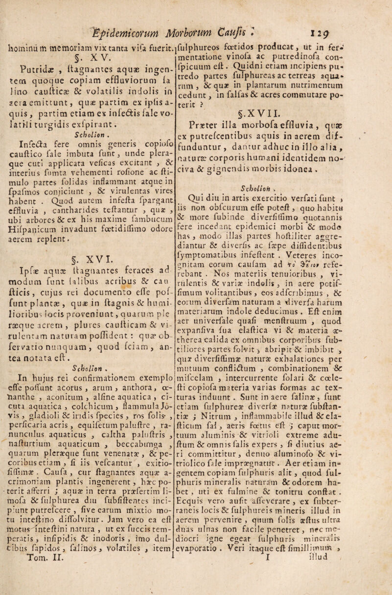 hoininiim memoriam vix tanta vifa fuerit.jfulphureos foetidos producat, ut in fer»  mentatione vinofa ac putredinofa con- fpicuum elt. Quidni etiam incipiens pu¬ tredo partes fulphureas ac terreas aqua¬ rum , & quae in plantarum nutrimentum cedunt, in falfas & acres commutare po¬ terit ? §.X VII. Praeter illa morbofa effluvia , quae ex putrelcentibus aquis in aerem dif¬ funduntur , dantur adhuc in illo alia , naturae corporis humani identidem no- §. XV. Putrida , itagnantcs aquae ingen¬ tem quoque copiam effluviorum ia lino cauiticse & volatilis indolis in aera emittunt, quae partim ex ipiis a- quis, partim etiam ex infedtis fale vo¬ latili turgidis exipirant. Scbolion. Infe&a fere omnis generis copiofo cauftico fale imbuta funt, unde plera¬ que cuti applicata veficas excitant , & interius fumta vehementi roflone ac fti- mulo partes folidas inflammant atque in fpafmos conjiciunt , & virulentas vires habent . Quod autem infefta fpargant. effluvia , cantharides teffantur , quae , ubi arbores & ex his maxime fambucum Hifpanicum invadunt foetidiffimo odore aerem replent* fae §. XVI. aquae ilagnantes feraces ad modum funt Ulibus acribus &• cau¬ dicis , cujus rei documento efle pof- funt plantae , quae in ftag nis & humi¬ lioribus locis proveniunt, quarum ple raeque acrem , plures caufticam & vi¬ rulentam naturam poflident : quae ob- fervatio nunquam , quod fciam , an¬ tea notata eft. Scbolion » In hujus rei Confirmationem exemplo effe poflfunt acorus , arum, anthora, cc- tianthe , aconitum , alline aquatica , ci¬ cuta aquatica, colchicum, flammula Jo¬ vis , gladioli & indis fpecies , ros folis* , perficaria acris, equifetum paluftre , ra¬ nunculus aquaticus , caltha paluftris , nafturtium aquaticum , beccabirnga 3 quarum pleraeque funt venenatae, & pe¬ coribus etiam , fi iis vefcantur , exitio- flffima? . Caufa , cur ftagnantes aquae a- crimoniam plantis ingenerent, haec po- - terit afferri ; aquae in terra ptarfertim li¬ tu ofa &fulphurea diu fubfiftentes inci¬ piunt putrefcere , live earum mixtio mo¬ tu inteftino diffolvitur. jam vero ea efl luotus^inteflini natura , ut ex fuccis tem¬ peratis , inflpidis & inodoris , imo dul¬ cibus fapidos, falinos 3 volartiles , item, Tom. ir. ‘ ^ civa & gignendis morbis idonea . Scholion » Qui diu in artis exercitio verfati funt * iis non obfcurum effe potefl, quo habitu & more fubinde diverfiffimo quotannis fere incedant epidemici morbi &c modo has, modo illas partes hofliliter aggre¬ diantur & diverfis ac lxpe diffidentibus fymptomatibus infeflent . Veteres inco¬ gnitam eorum caufam ad to' §7io> refe¬ rebant . Nos materiis tenuioribus , vi¬ rulentis 8c variae indolis, in aere potifl- fitnum volitantibus, eos adfcnbimus , & eorum diverfam naturam a diverfa harum materiarum indole deducimus. Efl enim aer univerfale quafi menftruum , quod expanfiva fua elaffica vi Sc materia a> therea calida ex omnibus corporibus fub- tiliores partes folvit, abripit & imbibit , qua- diverfiffimg naturae exhalationes per mutuum confligium , combinationem 8c mifcelam , intercurrente folari & coele- fti copiofa materia varias formas ac tex¬ turas induunt . Sunt in aere falinae, funt etiam fulphureae diverfae naturae fubfhm- tiae ; Nitrum, inflammabile illud & ela- fticum fai , aeris foetus eft j caput mor¬ tuum aluminis &r vitrioli extreme adu- flutn & omnis falis expers , fi diutius ae¬ ri committitur, denuo aluminofo &: vi- triolico fale impraegnatur. Aer etiam in¬ gentem copiam fulphuris alit, quod lul- phuris mineralis naturam & odorem ha¬ bet , uti ex fulmine & tonitru conflat . Ecq uis vero aufit afleverare , ex fubter- raneis locis Sc fulphureis mineris illud in aerem pervenire , quum folis aeftus ultra duas ulnas non facile penetret, nec me¬ diocri igne egeat fulphuris mineralis evaporatio. Veri itaque eft fimillimum , I illud ,