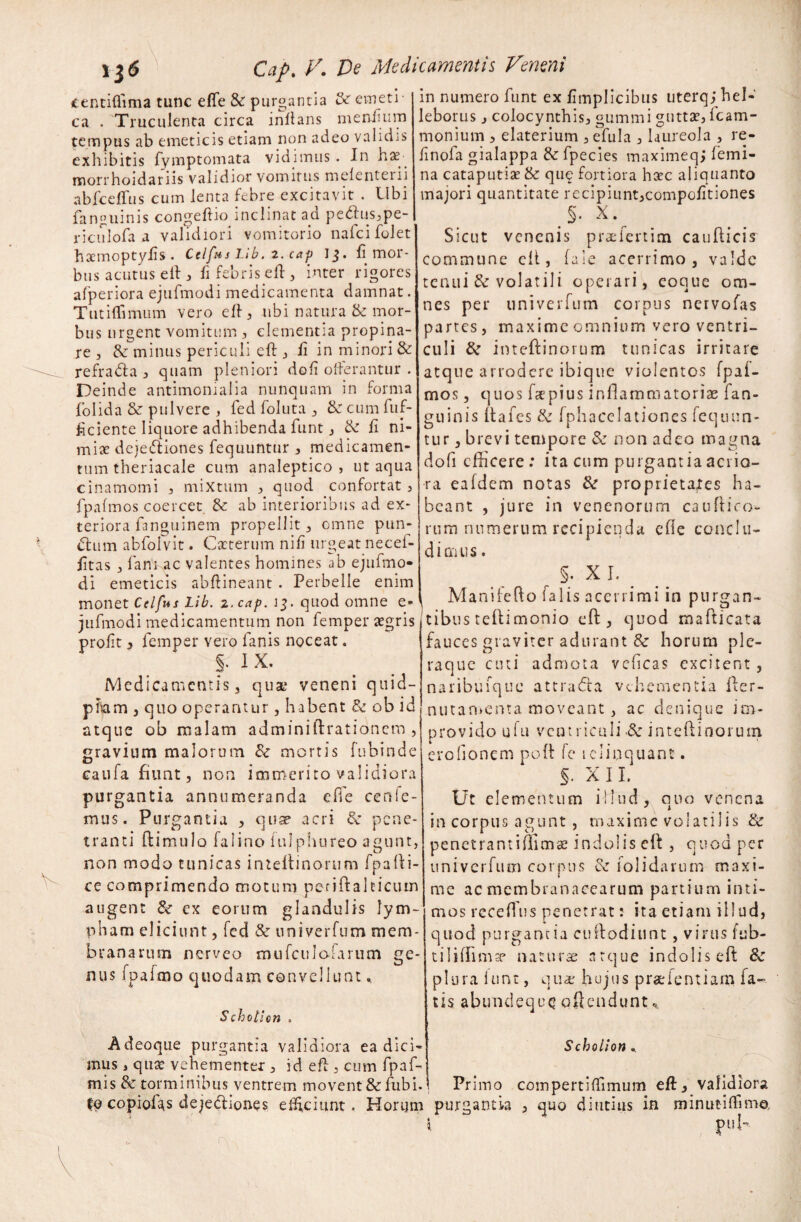 centifiima tunc efle & purgantia emeti¬ ca . Truculenta circa inflans mendum tempus ab emeticis etiam non adeo validis exhibitis fymptomata vidimus . In has morrhoidariis validior vomitus melenteiii abfcejfTus cum lenta febre excitavit . Ubi fanguinis congehio inclinat ad pebkis,pe- riculofa a validiori vomitorio nafcifolet hxmoptylis . Ctlfus Lib. 2. cap 13. fi mor¬ bus acutus e ii , fi febris ed, inter rigores afperiora ejufmodi medicamenta damnat. Tutiffinuim vero ed, ubi natura & mor¬ bus urgent vomitum , clementia propina¬ re , & minus periculi ed , fi in minori & refradla , quam pleniori dofi offerantur . Deinde antimonialia nunquam in forma folida & pulvere , fed foluta , & cum fuf- hciente liquore adhibenda funt j & d ni¬ miae dejediones fequuntur , medicamen¬ tum theriacale cum analeptico , ut aqua cinamomi , mixtum , quod confortat , fpafmos coercet & ab interioribus ad ex¬ teriora fanguinem propellit , omne pun- dlum abfolvit. Cacterum nifi urgeat necef- fitas , fani ac valentes homines ab ejufmo¬ di emeticis abdineant . Perbelle enim monet Ctlfus Lib. 2. cap. 13. quod omne e- jufmodi medicamentum non femper agris profit, femper vero lanis noceat. S- IX. Medicamentis 3 quat veneni cj 11 id- piiam , quo operantur , habent & ob id atque ob malam adminiftratianem , gravium malorum & mortis fubinde caufa fiunt, non immerito validiora purgantia annumeranda effe cenie- mus. Purgantia , quse acri & pene¬ tranti (limulo falino iulphureo agunt, non modo tunicas inieliinorum fpalli- ce comprimendo motum pcriftakicum augent & ex eorum glandulis lym¬ pham eliciunt, fed & univerfum mem¬ branarum nerveo mufculo;arum ge¬ nus fpafmo quodam convellunt * Schoticn . Adeoque purgantia validiora ea dici¬ mus , quse vehementer , id ed, cum fpaf- mis & torminibus ventrem movent & fubi. i to copiofas dejediones eliciunt. Horum in numero funt ex fimplicibus uterq; hel- leborus, colocynthis, gummi guttae, fcam- monium , elaterium , efula , laureola , re- finofa gialappa & fpecies maximeqj femi¬ na cataputiae & que fortiora heee aliquanto majori quantitate recipiunt,compodtiones > X.^ Sicut venenis praefertim caudicis commune eli, fale acerrimo, valde tenui & volatili operari, coque om¬ nes per univerfum corpus nervofas partes, maxime omnium vero ventri¬ culi & inteflinorum tunicas irritare atque arrodere ibique violentos fpai- mos, quos de pius inflammatoriae fan- guinis dafes & fphacelationes fequun¬ tur , brevi tempore & non adeo magna dofi edicere : ita cum purgantia acrio¬ ra eafdem notas & proprietates ha¬ beant , jure in venenorum caudiro¬ rum numerum recipienda ede conclu¬ dimus . §. X I. Manifedo falis acerrimi in purgan¬ tibus tedimonio ed , quod madicata fauces graviter adurant & horum ple¬ raque cuti admota vedeas excitent , naribuique attradla vehementia fler- nu t a menta moveant, ac denique im¬ provido ufu ventriculi .& inteflinorum erodonem pod fe iclinquant. §. X 11. Ut elementum iHud, quo venena in corpus agunt , maxime volatilis & penetrantiffimae indolis ed , quod per univerfum corpus & folidarum maxi- me ac membranacearum partium inti¬ mos receflus penetrat: ita etiam illud, quod purgantia cudoditint, virus fab- tiliflimse naturae atque indolis ed 8c plura lunt, quae hujus pradentiam la¬ tis abirndequc? offendunt * Schoiion * Primo compertidimum eft, validiora purgantia , quo diutius in minuti (fima pul-