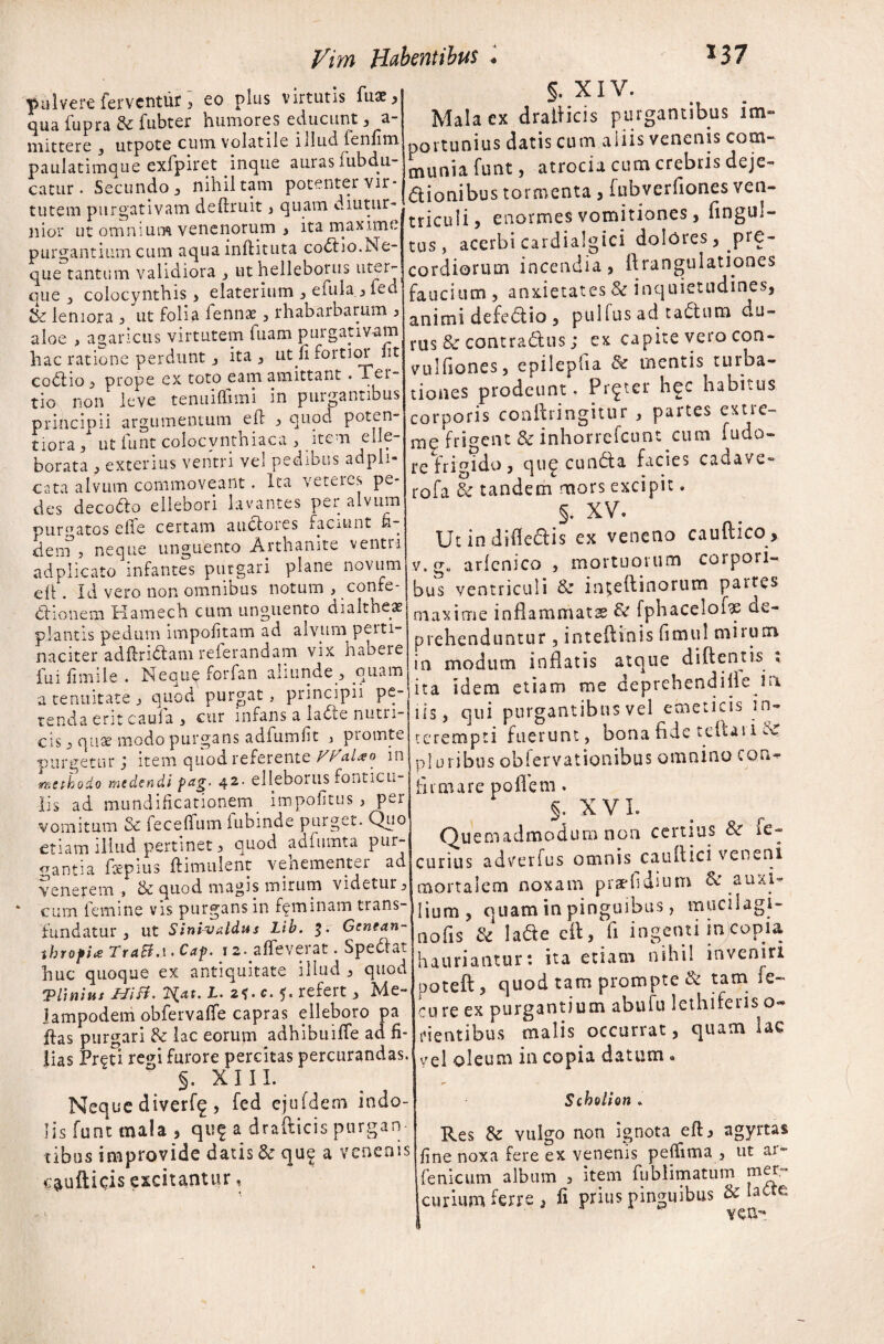 pulvere ferventur , eo plus virtutis fu£, qua fupra & fubter humores educunt , a- mittere 3 utpote cum volatile illud fenfim paulatimque exfpiret inque auras lubdu- catur * Secundo , nihil tam potenter vir¬ tutem purgativam deftruit , quam diutur¬ nior ut omnium venenorum , ita maxime purgantium cum aqua inftituta coctio.Ne¬ que tantum validiora , ut helleborus uter- que colocynthis , elaterium 3 efula ^ led tk leniora 3 ut folia fennas 3 rhabarbarum , aloe , agaricus virtutem fuam purgativam hac ratione perdunt 3 ita 3 uqfi foitioi iit codfio 3 prope ex toto eam amittant . Tei- tio non leve tenuiffimi in purgantibus principii argumentum eft 3 quod poten- tiora 3 ut iunt colocvnthiaca , item eljc- borata , exterius ventri vel pedibus adpli- cata alvum commoveant. Ita veteres pe¬ des decollo ellebori lavantes pei^ alvum purpatos eile certam auclores faciunt fi ■ dern , neque unguento Arthanite ventri ad plicato infantes purgari plane novum eft. Id vero non omnibus notum , confe¬ ctionem Kamech cum unguento dialtheas plantis pedum impolitam ad alvum peiti- naciter adftri&am referandam vix habere fui ii mile . Neque forfan aliunde 3 quam a tenuitate j quod purgat , principii pe¬ tenda erit cauia 3 cur infans a la<5ie nutri¬ cis j quae modo purgans adfumfit , piomte purgetur; item quod referente V^ciUo in methodo medendi pag. 42. elleboilis fonticu¬ lis ad mundificationem impolitus 3 per vomitum & feceftum fubinde puiget. Quo etiam illud pertinet 3 quod adfumta pur¬ gantia fotpius ftimulent venementei ad venerem , & quod magis mirum videtur 3 cum femine vis purgans in feminam trans¬ fundatur 3 ut Sini-vxldus Lib. Genean- throfix TraB.\. Cap. 12.alleverat. Spedlat huc quoque ex antiquitate illud 3 quod ‘Plinius Hisi. 2^at. I. 2*. c. 5. refert 3 Me-, lampodem obfervaffe capras elleboro pa idas purgari & lac eorum adhibuiffe ad fi¬ lias Preti regi furore percitas percurandas. §. XIII. Neque diverf^ , fed ejufdem indo¬ lis funt mala , quf a drafticis purgan¬ tibus improvide datis & qu£ a venenis c^ufticis excitantur, §. XIV. Mala ex drafticis purgantibus im¬ portunius datis cum aliis venenis com¬ munia funt, atrociu cum crebris deje¬ ctionibus tormenta , fubverfiones ven¬ triculi? enormes vomitiones, fingul- tus, acerbi cardialgici dolores, pre- cordiorum incendia, ftrangulationes faucium , anxietates Sc inquietudines, animi defedtio , pullus ad taCtum du¬ rus & contraCtus; ex capite vero con- vulftones, epilepha & mentis turba¬ tiones prodeunt. Pr^ter hec habitus corporis conftringitur 3 partes extre¬ me frigent & inhorrefeunt cum fudo- re fri?ido, qu<^ cuncta facies cadavu- rofa & tandem mors excipit. §. XV. Ut in dideCtis ex veneno cauftico , v. g« arlcnico 3 mortuorum corpori¬ bus ventriculi & inteftinorum partes maxime inflammata & fphacelofte de¬ prehenduntur 3 inteftinis limul mirum in modum inflatis atque di flent is ; ita idem etiam me deprehendille in iis, qui purgantibus vel emeticis in¬ terempti fuerunt, bona flde teftaii N plusibus oblervationibus omnino con- fit mare po flem. §. XVI. Quemadmodum non certius & ie- curius adverfus omnis cauflici veneni mortalem noxam praefi dium Sc auxi¬ lium, quam in pinguibus, mucilagi- nofis & la&e eft, fi ingenti in copia hauriantur: ita etiam nihil inveniri poteft, quod tam prompte & tam fe- cure ex purgantium abufu lethiferis o- rientibus malis occurrat, quam lac vel oleum in copia datum« Scholion . Res & vulgo non ignota eft, agyrtas fine noxa fere ex venenis peftima , ut ar- fenicum album 3 item fublimatum mer- curium ferre , fi prius pinguibus & Iatte veu-»