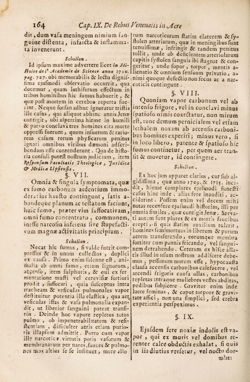 dit , dum vafa meningum nimium fan- guine diftenta, infar&a & inflamma¬ ta invenerunt. *r Scholton . Id jpfum maxime advertere licet in Hi- fioivc de U Mcademie de Science anno 1710. f ag. 727. ubi memorabilis & Ie<rtu dignif- ilma ejufmodi oblervatio occurrit, qua docemur , quam Iathiferum effe&um in tribus hominibus hic fumus habuerit , & qus poft mortem in cerebro reperta fue¬ rint . Neque forfan adhuc ignoratur triftis ille cafus, qui aliquot abhinc annis Jena? contigit, ubi alperrima hieme in humili & parv o conclavi tres homines cita morte opprefli fuerunt , quem infuetum & rario¬ rem cafum rerum phyfkarutn penitus ignari omnibus viribus daemoni adferi- bendum elTe contenderunt. Qua de hirto- ria confuli potert nortrum judicium , item ^efponfum Facultatis Theologica , Juridica & Medica Lipjienfis . §. v 11. Omnia & lingula fymptomata, quae extumo carbonum ardentium immo- dera t ius haufto contingunt, fatis a- bundeque planum ac rellatum faciunt, huic fumo, praeter vim fuffocativam, omni fumo concentrato , communem, inefle narcolin inferens live ftupefatfli- vum magnae a&ivitatis principium . Scholion . Necat hic fumus, fi valde fuerit com- preflus' 8z in unum colle<5hi$ , duplici ex caufa . Primo enim folenne ert , ani¬ malia ab omni fumo, etiam lignorum, accenfo, item fulphuris, & qui ex fer mentatione murti vel cerevi/ise fortiori prodit , fuffocari , quia fufeeptus intra tracheam & vertculas pulmonales vapor dertituitur potentia illa elaftica , qua aer veficulas irtas & vafa pulmonalia expan¬ dit , ut liberior fanguini pateat tranfi- rus . Deinde hoc vapore repletus totus pulmo , ob impenetrabihtatem & refi- rtentiam , difficulter aeris etiam purio¬ ris illapfum admittit . Porro cum vapor ille narcotic* virtutis poris vaforum 8c membranarum per nares,fauces & pulmo¬ nes mox altius fe fe infinuet, more alio rum narcoticorum rtatim elaterem &fy- rtolen arteriarum, quae in meningibusfimt tenuiflimae, infringit & tandem penitus tollit 5 unde ob delicientem arteriolarum capitis lyftolen fanguis ibi rtagnat & con¬ geritur, unde fopor , torpor^ mentis a- lienatio & omnium fenfuum privatio, a- nimi quoque defe&io non lecus ac a nar¬ coticis contingunt. §. VIII. Quoniam vapor carbonum vel ab intenfo frigore , vel in conclavi minus (patiofo nimis coar&atur, non mirum e 11 , tunc demum pernicialem vel etiam lethalem noxam ab accenlis carboni¬ bus homines experiri j minus vero, fl in loco libero, patente & fpatiofo hic fumus continetur , per quem aer traru lit & movetur, id contingere . . Stholion . . Ex Eoe jam apparet clarius , cur fub al- gidiffima , quae anno 1709., & 1715. inci¬ dit, hieme complures ejufhjodi funerti cafus hinc inde , alias fere inauditi, ac¬ ciderint . Poffem enim vel decem mihi notas recenfere e;ufmodi hiftorias, ilii per omniartmiles , qme contigit Jena?. Serva¬ ti autem funt plures & ex mortis faucibus erepti , /1 quis rtatim auxilium tulerit , homines femimortuosin liberum & purum aerem transferendo, eorumqsie membra fortiter cum pannis fricando, vel lanci¬ nem detrahendo . Ceterum ex hifce alla¬ tis illud in ufum nortrum addifeere debe¬ mus , peffimum morem e fle , hypocaurta claufa accenlis carbonibus calefacere, vel arcendi frigoris caufa ollas, carbonibus repletas intraque muliebres vertes abditas, pedibus fubjicere . Graviter enim inde luere feminas , & caput torpore & gravi¬ tate affici, non una fimplici, fed crebra experientia perfpeximus. §. IX. Ejufdem fere noxiae indolis eft va¬ por , qui ex muris vel domibus re¬ center calc£ obdudtis exhalat, fi quis in iis diutius verfetur, vel nodlu dor- rpbt;