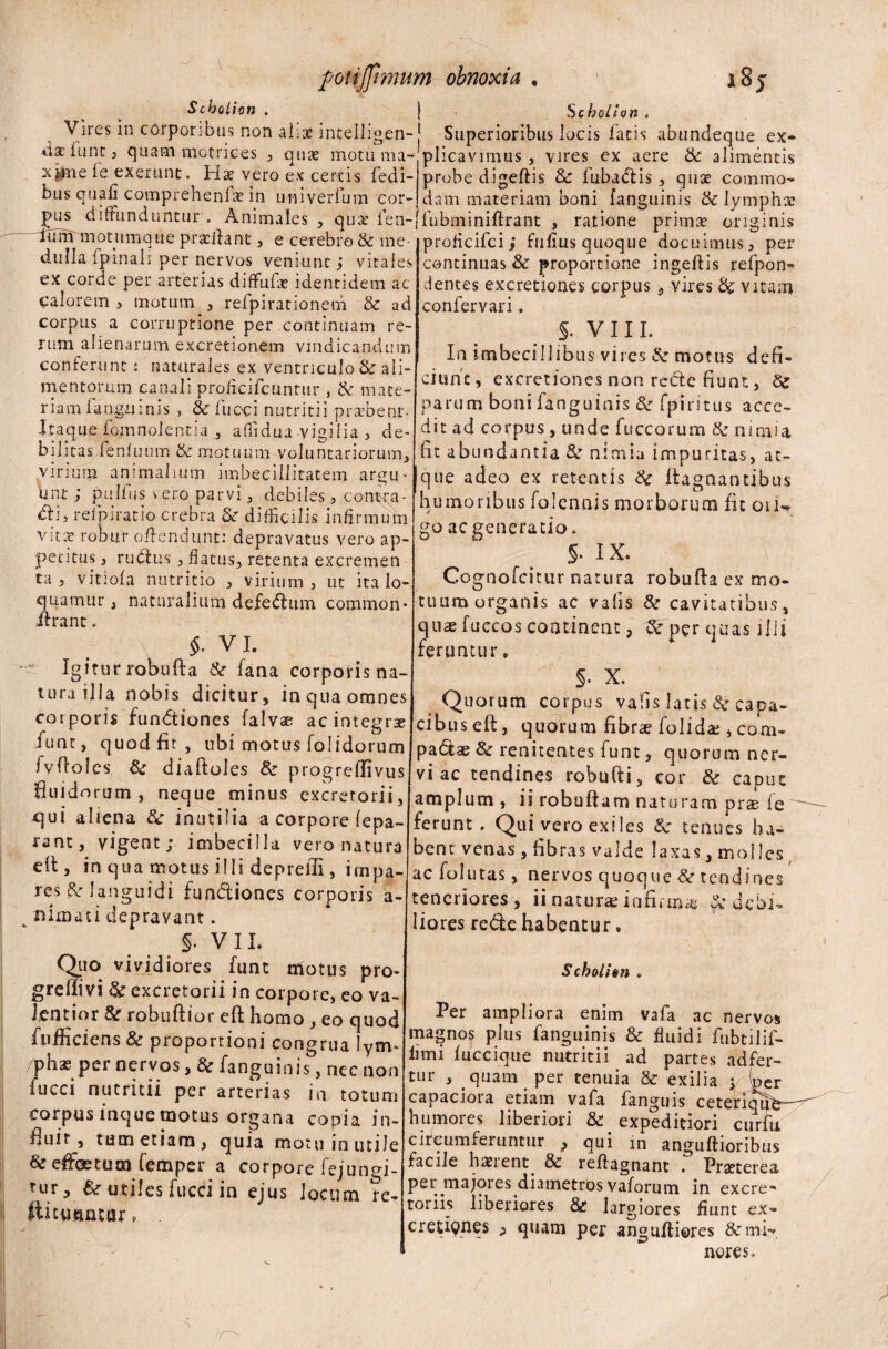 Schoiion . | Schollon . Vires in corporibus non aliae intelligen- [ Superioribus locis fatis abundeque ex- dae funt, quam motrices , quae motu ma- plicavimus , vires ex aere & alimentis x^ue fe exerunt. Hs vero ex certis fedi- probe digeftis & fiubadtis , quae commo- bus quali comprehenlae in univerfum cor- dam materiam boni fanguinis & lympho. pus diffunduntur . Animales , quae fien-ifiubminiftrant , ratione primae originis tum mntiimmipnpfllinf _12 *ru: . r.._:_ „ _ tum motnmqile pradiant , e cerebro & me dullalpinali per nervos veniunt ; vitales ex corde per arterias diffufee identidem ac calorem, motum , refpirationem & ad corpus a corruptione per continuam re¬ rum alienarum excretionem vindicandum — 1 u proflcifci; Fufius quoque docuimus, per continuas & proportione ingeftis refpon* dentes excretiones corpus vires & vitam confervari. s. VIII. In imbecillibus vires motus defi- conferunt: naturales ex ventriculo & ali- • . < • ~ r mentorum canali proficifcuntur , & mate- c]linc ’ excietlones non reC>'e fiunt, & riam i anguinis , 3c fiucci nutritii praffient- Itaque fomnolentia affidua vigilia , de¬ bilitas fenfuum & motuum voluntariorum, virium animalium imbecillitatem argu¬ unt; pulfus vero parvi, debiles, contra- dii, relpiratio crebra & difficilis infirmum vita robur offendunt: depravatus vero ap¬ petitus , rudius , flatus, retenta excremem ta , vitiofa nutritio , virium, ut ita lo¬ quamur , naturalium defedtum common* ilrant. $. VI. v Igirur robufla &r lana corporis na¬ tura illa nobis dicitur, in qua omnes corporis fundtiones falvse ac integra fiunt, quod fit, ubi motus folidorum ivftoles, & diaftoles & progreffivus fiuid orum, neque minus excretorii, cjui aliena &: inutilia a corpore lepa- rant, vigent; imbecilla vero natura elt, in qua motus illi depreili, impa¬ res & languidi fundtiones corporis a- nimati depravant. §. V 11. Quo vividiores fiunt motus pro- grefiivi & excretorii in corpore, eo va¬ lent io r & robuflior eft homo , eo quod fnfficiens & proportioni congrua lynv pha? per nervos, 3c fanguinis, nec non iucci nutritii per arterias in totum corpusinquemotus organa copia in¬ fluit, tum etiam, quia motu inutile & effoetucn fiemper a corpore fejungi- parum boni fanguinis & fpiritus acce¬ dit ad corpus, unde fuccorum tk nimia fit abundantia & nimia impuritas, at¬ que adeo ex retentis & ftagnantibus humoribus folennis morborum fit 01 u go ac generatio. §. ix. \ ; Cognofcitur natura robufla ex mo¬ tuum organis ac vafis cavitatibus, quse fuccos continent, Sc per quas illi feruntur * §. X. Quorum corpus vafis latis & capa¬ cibus eft, quorum fibrae folidce , com- padtae & renitentes fiunt, quorum ner¬ vi ac tendines robufti, cor & caput amplum , ii robuftam naturam prs ie ferunt. Qui vero exiles & tenues ha¬ bent venas, fibras valde laxas, moi les ac folutas, nervos quoque &r tendines teneriores , ii naturae infirma ^'debi¬ liores redte habentur, Scholi en tur, & utiles fucci in ejus locum re* tuantur Per ampliora enim vafa ac nervos magnos plus fanguinis & fluidi fubtilif- iimi fuccique nutritii ad partes ad fer- tur , quam per tenuia & exilia ; (per capaciora etiam vafa fanguis ceteriqhV humores liberiori & expeditiori curfu circumferuntur > qui in anguftioribus facile haerent. & reftagnant . Praeterea per .majores diametros vaforum in excre* toriis liberiores & largiores fiunt ex- cretiones ^ quam per anguftieres & mi-* neres.