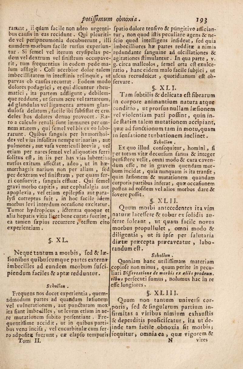 / potijfimum f arant , ii qflam facile non adeo urgenti¬ bus caufis in eas recidunt. Qui pleuriti- de vel peripneumonia decubuerunt , ilii e.umdem morbum facile rurfus experiun¬ tur . Si femel vel iterum erylipelas pe¬ dem vel dextrum vel finiflrum occupave¬ rit , tum frequentius in eodem pede ma¬ lum affligit . Coli acerbior dolor talem imbecillitatem in inteftinis relinquit , ut parvas ob caufas recurrat . Eodem modo dolores podagrici 5 et qui dicuntur rheu¬ matici , ita partem adfligunt , debilem¬ que reddunt , ut ferum acre vel tartareum, ad glandulas vel ligamenta artuum glan- dulofa delatum , facile ibi fubfiftat et cru. deles hos dolores denuo provocet.'Ra¬ ro a calculo renali fiint immunes per om¬ nem aetatem , qui femel vel bis ex eo labo¬ rarunt. Quibus fanguis per hsmorfhoi- dei vel vias infolitas nempe urinarias , aut pulmones 3 aut vafa ventriculi brevia 3 vel etiam per nares femel vel aliquoties ferri folitus eft 3 in iis per has vias lubentius rurfus exitum affe&at3 adeo, ut in hae- ^morrhagiis narium non per aliam , fed per dextram vel finiftram 3 per quam fer¬ ri confuevit, fanguis effluat. Qui femel gravi morbo capitis 3 aut cephalalgia aut apoplexia, vel etiam epilepfia autpara- lyfi correptus fuit , in hoc facile idem morbus levi interdum occafione excitatur. Tu mor hydropicus , idheritia quoque et alia hepatis vitia liget bene curata fuerint, ea tamen fstpius recurrere , teftem cito experientiam. §. xu Neque tantum a morbis, fed & lae- fionibus quibufeumque partes externa imbecilles ad eundem morbum fufei- piendum faciles tk aptae redduntur. Scholion . Frequens nos docet experientia 3 quem¬ admodum partes ad quandam laefionem vel vulnerationem, aut punChiram mox ita fiant imbesdlles j'ut levem etiam in ae¬ re mutationem fubito perfentiant . Fre- quentiffime accidit, ut in quibus parti¬ bus vena incifa , vel cucurbitulae cum fer¬ ro adpofitae fuerunt > ea: elapfo temporis Tomi II. ohnoxia. ir p j» fpatio dolore tenfivo Sc ptingitivo affician- tur , non quod iftis peculiare agens & ne- fcio quod intelligens infideat, fed quia imbecilliores hae partes redditae animis redundante fanguine ad ofcillationes & agitationes ftimulantur. In qua parte , v, g. circa malleolos, femel orta eft exulce¬ ratio j hanc eidem malo facile fubjici, ut ulcus recrudefcat 3 quotidianum eft ob- fervare. §. X L I. Tam fubtilis & delicata cft fibrarum in corpore animantium natura atque conditio , ut prorfus nullam laefionem vel violentiam pati poflint, quin in¬ de ftatim talem mutationem accipiant, cjnse ad functionum tam in motu,quam in fenfatione turbationem inclinet. Scholi on , Ex quo illud confequitur, homini, fi per totum vita: dectirfum fanus & integer perfiflere velit, omni modo& cura caven¬ dum efl e , ne in gravem qnendam mor¬ bum incidat, quia nunquam is ita tranfit, quin kfionem & mutationem quandam corporis partibus inferat, quae occafionem pofl ea ad eofdem vel alios morbos dareCc fovere p olfit. S. X L 11. Quum morbi antecedentes ita vim na tu ree Jace (fere & robur cx folidis au¬ ferre [oleant , ut quam facile novus morbus propullulet , omni modo &■ diligentia , ut is ipfe per fa lutaria, diaeta praecepta prarcaveatur , labo¬ randum e fi:. Scholion •«' Quoniam hanc utililfimam materiam copiofe non minus, quam perite in pecu¬ liari Vijfertatione de morbis ex aliit prodeutt* tibus perfecuti fumus, nolumus hac in re eflfe longiores * §. XLIIL Quum non tantiun univerfj cor¬ poris, fed & lingularum partium in¬ firmitas a viribus nimium exhauftis & deperditis proficifcatur, ita ut de¬ inde tam facile obnoxia fit tnorbis* [equitur * omnia ea , quae vigorem& N vires