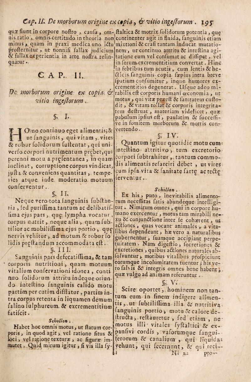 fiunt in corpore noflro ,, caufa , oitir /laltica & motrixfolidorum potentia , que nis ratio x omnis certitudo in theoria norQontinenter agit in fluida, fanguinis etiam: minus quam in praxi medica uno idu mixtioni 8£crafi tantam inducat mutatio- /X *, * f* r* i i v • « • , . \ • - o .. • * • profternitur > ut nonnifi fallax judicium & fallax experientia in arte, noflra. relin¬ quatur e a p, i l De., morborum origine.? ex copa. & vitio ingeflorum %< h~ 1'aio continuo eget alimentis;& _ _ ut fanguinis, qui vitam 5, vires & robur folidorum fullentat ,qui uni- ve rfo. corpori nutrimentum prebet,qui perenni motu a prgfentanea, in quam inclinat , corruptione corpus vindicat, jyfla di conveniens quantitas , tempe- lies atque, inde, moderatia motuum|-ei:venan* conferventur., |; ^ ^ > p '— - j , luviiuiuiii] aimituuj Neque vero tota fanguinis fubflan- rum neceffitas fatis abundeque intelligi t ia , fed puriffima tantum ac delibatif-jtur* Nimirum omnes > qui in corpore hu nem', ut continuo, attritu & inteflina agi¬ tatione eum vel confumat ac diffipet veli in feruimexcrementitiiim convertat. Hinc in febribus tum acutis , cum lentis &he* dicis fanguinis copia- fapius intra, breve fpatium confumitur, inque Humores ex- crementitios degenerat. Ufque adeo mi¬ rabilis efl corporis humani oeconomia , ut motus > qui vitat prateft & fanitatern cuflo- dit, & vitam tollat & corporis integrita¬ tem deftruat , materiam videlicet, quae pabulum ipfius efl, paulatim & fucceffi- ve in fomitem morborum & mortis conr vertendo.. §: iv: Quantum igitur quotidie motu cum® inteftino attritivo, tum. excretorio* corpori fubtrahitur tantum commo¬ dis alimentis rcfarciri debet , ut vires-* cum ipfa vita & fanicatefartg actede Scholion . Ex his, puto, inevitabilis alimento» lima ejus pars qugt lympha vocatur corpus nutrit, neque alia , quam fub- tilior acmobilillima ejus portio qup nervis vehitur, ad motum.& robur fo Udis prgflandum accommodata cIV» X ' f, II I; Sanguinis pars defecatiflima, Se tam corporis nutritioni 5 quam motuum vitalium confcrvationi idonea , conti nuo folidorum attritu indeque oriun¬ do i nte ili no fanguinis calido motu partim per cotini difflatur 5 partim in¬ tra corpus retenta in liquamen demum falino fulphureum, tk excrementitium fatifcit.f Scholion i. Habet hoc omnis motus, ut flatum cor¬ poris , in quod agit > vel ratione fitus & loci i vel rasione texturas i ac figurae im¬ mutet ,. Quid mirum igitur 3 fi vis illa fy* mano exercentur , motus tam mirabili ne«*- XU & conjundione inter fe cohaerent, ue adiones , quas vocant animales , a vita¬ libus dependeant, hae vero a naturalibus gubernentur , fuamque accipiant perpe¬ tuitatem » Nam. digeftio i fecretiones & excretiones , quibus adiones naturales ab- folvuntury motibus vitalibus profpiciunt eorumque incolumitatem tuentur; his ve¬ ro falv is Sc integris omnes bene habenti qua» vulgo ad animam referuntur 0, T' V fi v£ ■ ; Scire: oportet y, hominem* non tan¬ tum eum in finem’ indigere alimen¬ tis 3 ut fubtiliflima illa & nntmiva* (angyinis portio , motu Sc calore de- llruda,~reftauretur 5 fed etiam , ne* motus illi' vitales fyftahici Se ex- panfivi cordis , vaforumque fangui-» ferorum Sc canalium , qui liquida* vehunt, qui fecernunt, 3e qui.reci-- pro-