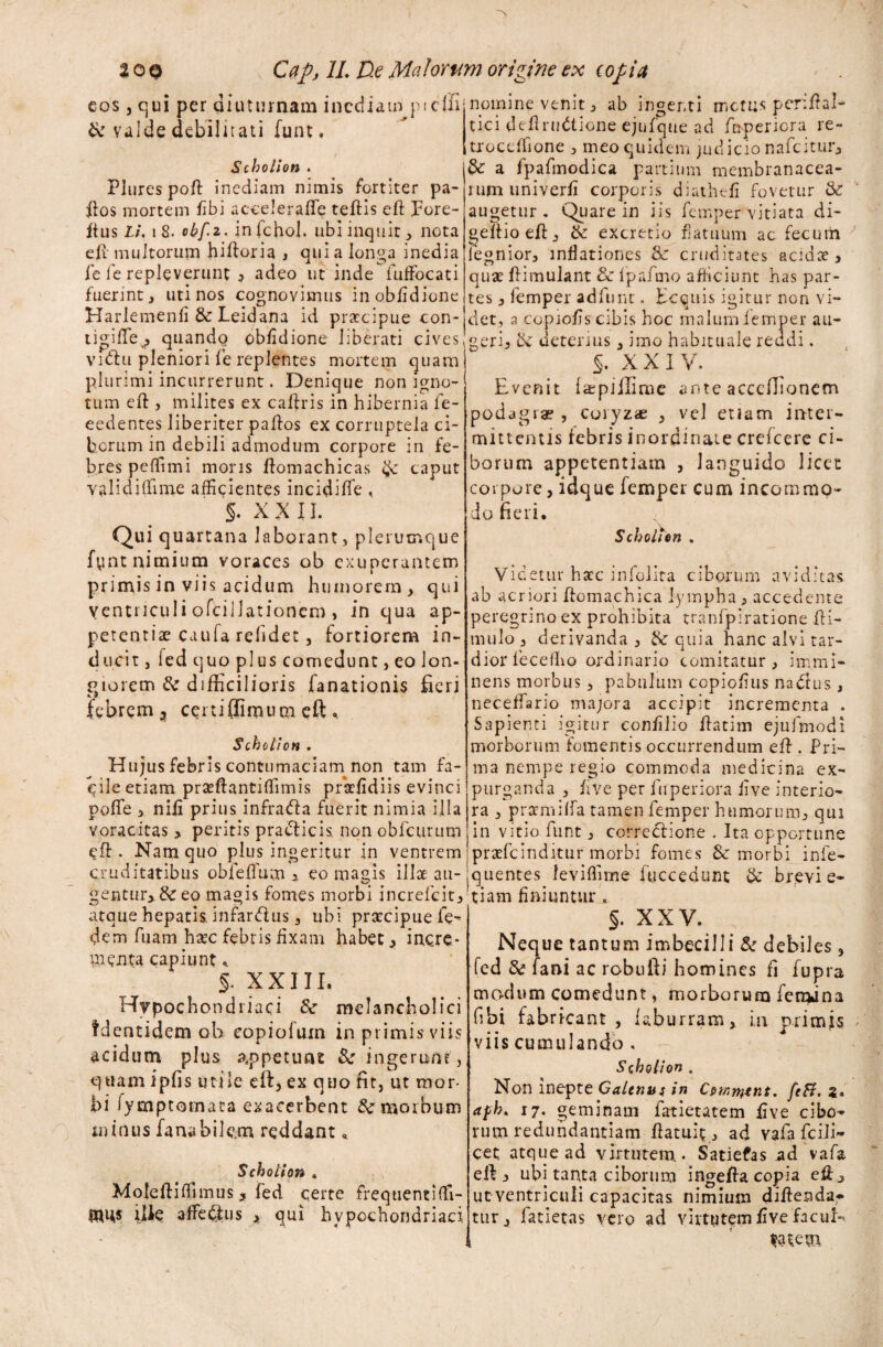 eos , qui per diuturnam inediam picfii & valde debilitati funt, Scholion . Plures poft inediam nimis fortiter pa- ftos mortem fibi acceleraffe teflis cft pore- ftus Li. i 8. obfi. infchol. ubi inquit, nota e fi multorum hifloria , qui a longa inedia fe fc repleverunt , adeo ut inde fuffbcati fuerint, uti nos cognovimus inobfidione Harlemenfi & Leidana id praecipue con- tigiffe^, quandg obfidione liberati cives vuftu pleniori fe replentes mortem quam plurimi incurrerunt. Denique non igno¬ tum eft , milites ex caftris in hibernia fe- eedentes Jiberiter paftos ex corruptela ci¬ borum in debili admodum corpore in fe¬ bres peffimi mons fiomachicas caput validiffime afficientes incidiffie , §. X X 11. nomine venit, ab ingenti metus penftal* tici deflrudtione ejufque ad fbperiora re- troceffione , meo quidem judicio nafeitur, & a fpafmodica partium membranacea¬ rum univerfi corporis diuthefi fovetur & augetur. Quare in iis femper vitiata di- gelfioefi:, & excretio flatuum ac fecum legnior, inflationes & cruditates acidce , quae flimulant 3c fpafmo afficiunt has par¬ tes , femper adfunt. Ecquis igitur non vi¬ det, a copiofis cibis hoc malumJfemper au¬ geri, & deterius, imo habituale reddi. §. XXIV. Evenit fajpiilime ante acccflioncm podagrae , coryzae , vel etiam inter¬ mittentis febris inordinate crefcere ci¬ borum appetentiam , languido licet corpore, idque do fieri. femper cum incommo- Qui quartana laborant, plerumque1 fynt nimium voraces ob exuperantem primis in viis acidum humorem, qui Ventriculi ofcillationcro, in qua ap¬ petentiae caufa relidet, fortiorem in¬ ducit , fcd quo plus comedunt, eo lon¬ giorem & difficilioris fanationis fieri i 9 febrem 3 certiflimum eft.. Scholion . Hujus febris contumaciam non tam fa¬ cile etiam prseftantiffimis prsefidiis evinci poffe , nili prius infradfa fuerit nimia illa voracitas , peritis practicis non obfcurum efl. Nam quo plus ingeritur in ventrem cruditatibus obfeffum a eo magis illae au- gentur, & eo magis fomes morbi increlcit, atque hepatis infardlus, ubi prateipue fe- dem fuam hsec febris fixam habet, incre¬ menta capiunt* §. XXIII. Hypochondriaci & melancholici fdentidem ob eopiofum in primis viis acidum plus appetunt Se ingerunt, quam ipfis utile eft, ex quo fit, ut mor¬ bi fymptomata exacerbent & morbum minus fana bilem reddant * Scholion . Mofeftiffimus, fed certe frequenti ffi- mus ille afferiis , qui hypochondriaci Scholion . Videtur hacc infolita ciborum aviditas ab acriori ftomachica lympha , accedente peregrino ex prohibita tranfpiratione fli- mulo , derivanda, & quia hanc alvi tar¬ dior fecefho ordinario comitatur, immi¬ nens morbus, pabulum copiofius nadtus , neceffario majora accipit incrementa . Sapienti igitur confilio flatim ejufmodi morborum fomentis occurrendum efl. Pri¬ ma nempe regio commoda medicina ex¬ purganda , five per fuperiora five interio¬ ra , praemiffa tamen femper humorum, qui in vitio funt, correctione . Ita opportune praefc inditur morbi fomes & morbi inle- jquentes leviffime fuccedunt & brevi e- tiam finiuntur , §. XXV. Neque tantum imbecilli & debiles, fed & fani ac robufti homines fi fupra modum comedunt, morborum feradna (ibi fabricant , laburram, in primfs viis cumulando . Scholion , Non inepte Galenus in C»mtntnt. feB. z* afh. 17. geminam iatietatem five cibo¬ rum redundantiam flatuic , ad vafa fcili- cet; atque ad virtutem* Satiefas ad vafa eft, ubi tanta ciborum ingefta copia eft, ucventriculi capacitas nimium diftendar tur, fatietas vero ad virtutem five facul» t Satem