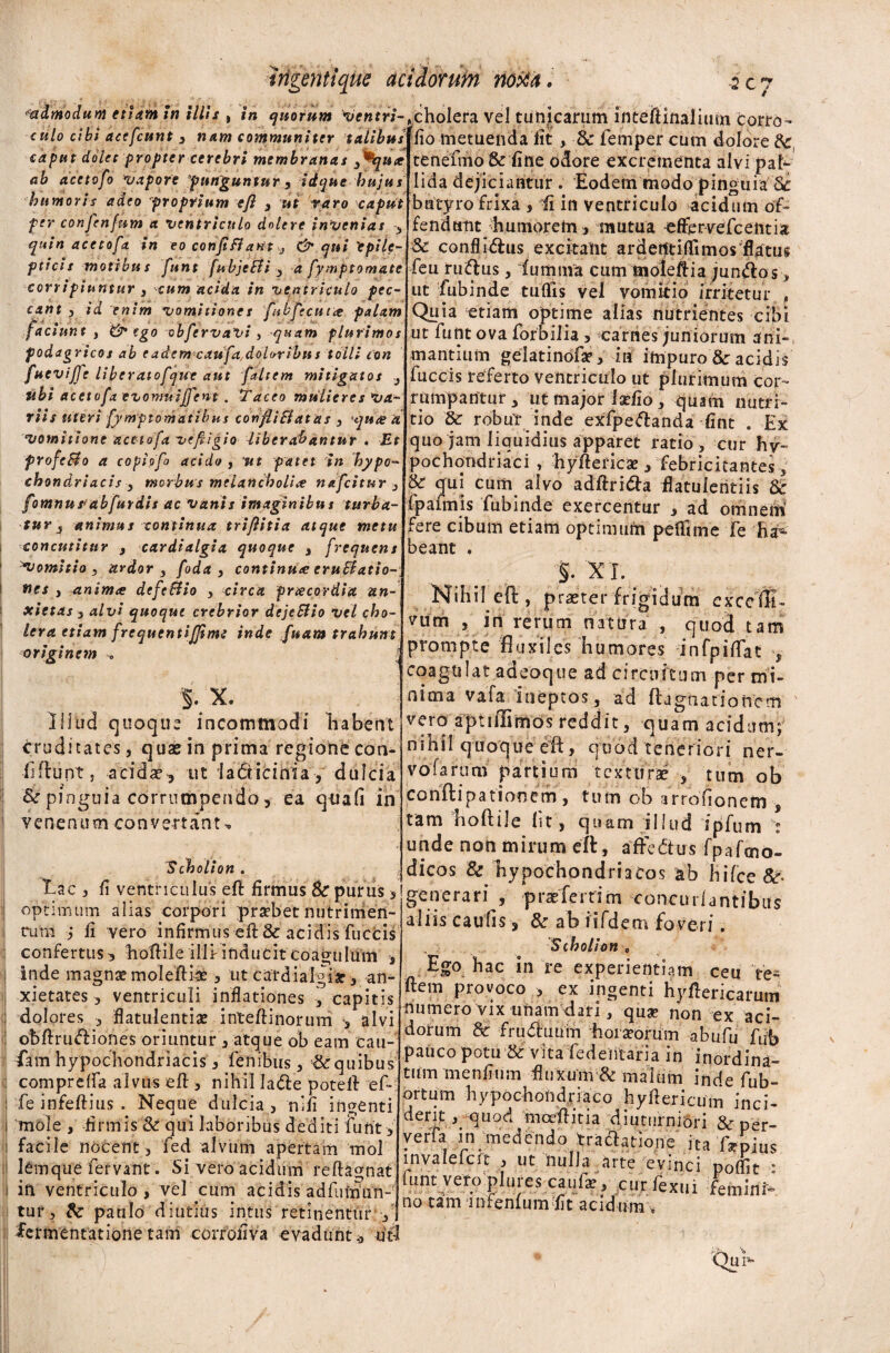 admodum etiam in illis , in quotum ventri-Acholera vel tunicarum inteiKnalimn torro cm/o cibi acefcunt , nam communiter talibus caput dolet propter cerebri membranas fi*qute ab acetofo vapore 'punguntur, idque hujus humoris adeo proprium c fi , ut raro caput per confenfum a ventriculo dole re in venias 3 quin acetofo. in eo con fi fiant 3 & qui 'epile¬ pticis motibus funt fubjeEti , a fymptomate corripiuntur s cum acida in ventriculo pec¬ cant , id enim vomitione s fubfecutte palam faciunt , & ego obfervaVi , quam plurimos podagricos ab eadem caufa.doUribus tolli con fuevijfe liber atofque aut [altem mitigatos ubi acetofa evomuijfent. Taceo mulieres va¬ riis uteri [ymptomatibus con fit Et at iis 3 quis it vomitione acetofa vefiigio dibcrabantnr . Et frofcBo a copiofo acido , ut patet in hypo¬ chondriacis 3 morbus melancholiae nafcitur 3 fomnupabfurdis ac vanis imaginibus turba¬ tur 3 animus continua trifiitia atque metu concutitur , cardialgia quoque , frequens Domitio , ardor 3 foda , continua; eruEtatio- nes , pinimce dcfc&io 3 circa prtecordia an¬ xietas 3 alvi quoque crebrior dejeEiio vel cho¬ lera etiam frcqucntijfime inde fiuam trahunt originem <, % X. Illud quoque incommodi habent cruditates, quae in prima regione con¬ fidunt , aeida?^ ut ia&icinia, dulcia & pinguia corrumpendo, ea quafi in venenum convertant, Scholion . Lac , fi ventriculus eft firmus & purus , optimum alias corpori praebet nutrimen- cum j fi vero infirmus eft& acidis fuccis confertus 3 hoftile illr inducit Coagulum * inde magnae moleftise, ut cardialgiar , an¬ xietates , ventriculi inflationes , capitis dolores , flatulentia inteftinorum -3 alvi obftru&iones oriuntur 3 atque ob eam cau- Lam hypochondriacis , lenibus , & quibus comprelfa alvus eft > nihil Iafte poteft ef* fe infeftius . Neque dulcia > nili ingenti mole , firmis St qui laboribus dediti furit , facile nocent , fed alvum apertam mol lemque fervant. Si vero acidum reftagnat in ventriculo , vel cum acidis adftimun- tur, Sc paulo diutius intus retinentur , fermentatione tam corrofiva evadunt., uti ■ — ^ fio metuenda fit, Sc femper cum dolore Sc, tenefmo & fine odore excrementa alvi pal¬ lida dejiciantur . Eodem modo pinguia Sc butyro frixa , ii in ventriculo acidum of¬ fendam humorem, mutua effervefcentia Sc conflidfus excitant ardetftiftimos flatus feu ruiftus, fumma cum moleftia jun&os > ut fubinde tuftis vel vomitio irritetur , Quia etiam optime alias nutrientes ci£>i ut funt ova forbilia , carnes juniorum ani¬ mantium gelatinofae, ia impuro & acidis fuccis referto ventriculo ut plurimum cor¬ rumpantur ut major laefio, quam nutri¬ tio Sc robur inde exfpeftanda fint . Ex quo jam liquidius apparet ratio , cur hy¬ pochondriaci , hyftericse , febricitantes, & qui cum alvo adftri&a flatuieritiis Sc fpaimis fubinde exercentur , ad omnem fere cibum etiam optimum peflfime fe ha¬ beant . §. XI. Nihil eft, praster frigidum exccfti- vum , in rerum natura , quod tam prompte fluxiles humores *. infpiflat $ coagulat adeoque ad circuitum per mi¬ nima vafa ineptos, ad ftagnatioiiem vero aptnlimos reddit, quam acidum; nihil quoque eft, quod teneriori ner¬ vo farum partium texturae tum ob conftipationem , tum ob arrofionefn , tam hoftile Iit, quam illud dpfum : unde non mirum eft, afredtus fpafcno- dicos & hypochondriacos ab jiifce Sc- generari , prae ferri m concurlantibus aliis caulis, & ab iifdem foveri. Siholion c Ego hac in re experientiam ceu Ve* ftem provoco , ex ingenti hyftericaruin numero vix unam-dari, quae non ex aci¬ dorum & fruditium horaeorum abufu f\& pauco potu & vita fedentaria in inordina¬ tum menfium fluxum & maium inde fub- ortum hypochondriaco hyftericum inci¬ dent , quod mceftitia diuturniori &per- yerfa jn medendo traftatiojie ita Ta-pius invalelcrt , ut nulla «irte evinci poffit : funt vero plures caufa?, curfexui feininL no tam infernum Iit acid um ,