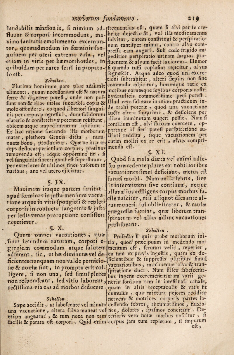 laudabilis mixtionis, fi nimium ad- fluiint & corpori incommodant, ma* ximofanitatisemolumento excernim- frequentius eft, quam fi alvi per fe cre¬ brior deje&io fit, vel ilia medicamenta 'folvitar , cutein conftringi & perfpiratio- a! A11; I u iaiinaiij wuiui uui unu VAWvnnni- »s/ • _ ^ f _ ■, j - r - - f nem tanulper minui, contra alvo com» tur, quemadmodum in fcemims fan- ffa €am* . Sub coelo frigido im- guinem per uteri extrema Vala , vel peditior perfpiratio urinam largius pro- etiam in viris per haemorrhoides, in quibtrfdam pet nares ferri in propatu- 1 o eft. ! Scboilott . Plurima hominum pars plus adfumit 'alimenti, nuam necefTarium eft-& natura ji ferre & digerere poteft, unde non pof- funt non Sc alias utiles fuccifoia copia & mole offendere , eo quod liberiori fangtii- nis per corpus progreffu i, dum folidorum elaterio Se conftriaivae potentia? refiftunt , obicem atque impedimentum injiciunt . Et hac ratione foecunda illa morborum mater, plethora Graecis di&a , num^ quam bona , producitur. Quse ne inp: as- ceps deducat periculum coipum, protinus5 Temovenda eft , idque opportune fit , fi vel fanguinis finceri quod eft fuperfluum , per exteriores & ultimos fines vaforum m naribus, ano vel utero ejiciatur , §. 1X. Maximam iraque partem fani tat i. r apud fceminas in jufta menlium vacua - tione atque in viris fpongiofi & repleti cor po r i s i n con f u et a fa n gu i n i s & j u fl a per fedis venas proruptione conhftert experimur. §. X. Quum omnes vacoationes , quae %fiunt fecundum naturam, corpori e- g regiam commodum atque falutem adierant, fic , ut hae diminutae vel de- fluentem & alvumfacit laxiorem . Humor liquando tufli copiofius rejicitur, alvus fegnefeit. Atque adeo quod uni excre- tioni fubtrafiitur, alteri faepius non fine commodo adjicitur , honrmque ratio ex motibus eommque legibus corporis noftri hydraulicis commodiflime peti poteft . Illud vero faiutare in uiiim pra&icum. in¬ de trahi poterit , quod una vacuatione a uda ►altera fiipprimi , & deficiens per aliam imminutam «augeri poflit . Nam fi confilium eft , alvi fluxum coercere , op¬ portune id fieri poteft perfpirotione au- diori reddita , lique vacuationem pex* cutim moliri ex re erit , alvus compri* menda eft, §. XI. Quod fi a mala diaeta vel animi adfe- du prrcedenteplurcs ex nobilior ibus vaCuationesfimul deficiant , metus eft fu tu ri rno r b i. Nam nulla feb ri s, fi ve 'it intermittens five continua , neque ullus alius adfligens corpus morbus fa- cile nafcitur, nili aliquot dies ante aU /us muneris fui oblivifcarur > & caulae prsrgreftae fuerint, quae liberum trah- fpiratum vel alias adhuc vacuationes prohibeant. Scbolion . Profedo fi quis probe morborum ini¬ tia , quod prsecipuum in medendo mo- mentum eft , ferutari velit , reperiet , ea tam ex pravis ingeftis, quam ex de¬ ficientes nunquam non Valde pernido-l^0^^^11? ^ ^ltPPrf^ls ph,rlbus fimui f* & noxis (int, in promptu en«oI-|f .ratiatle duc’ Nam fcf(* ]abeftetiti- ligefe, fi non una, led fimttl plures q>us j^gefis excrernenntiarum varii ge* non refpondeant, fed vitio laborent, nerjs fordium tam in int eft in ali canale, rediffima via eas ad morbos deducere . quam in aliis receptaculis & vafls fit cumulus , quae mixtura pejores redditae Scbotion Saepe accidit, ut labefcehte vel minuta nerve as & motrices corporis partes Ja¬ ce (Tendo febres , rheumatifmos , fluxio- tina vacuatione, altera falva maneat vel-nes, dolores , fpafmos concitant . De etiam augeatur , & tum noxa non tam terioris vero nota: morbus nafeitur , fi facilis & parata eft corpori . Quid ^enim5 corpus jam tum repletum , ii impurum est $