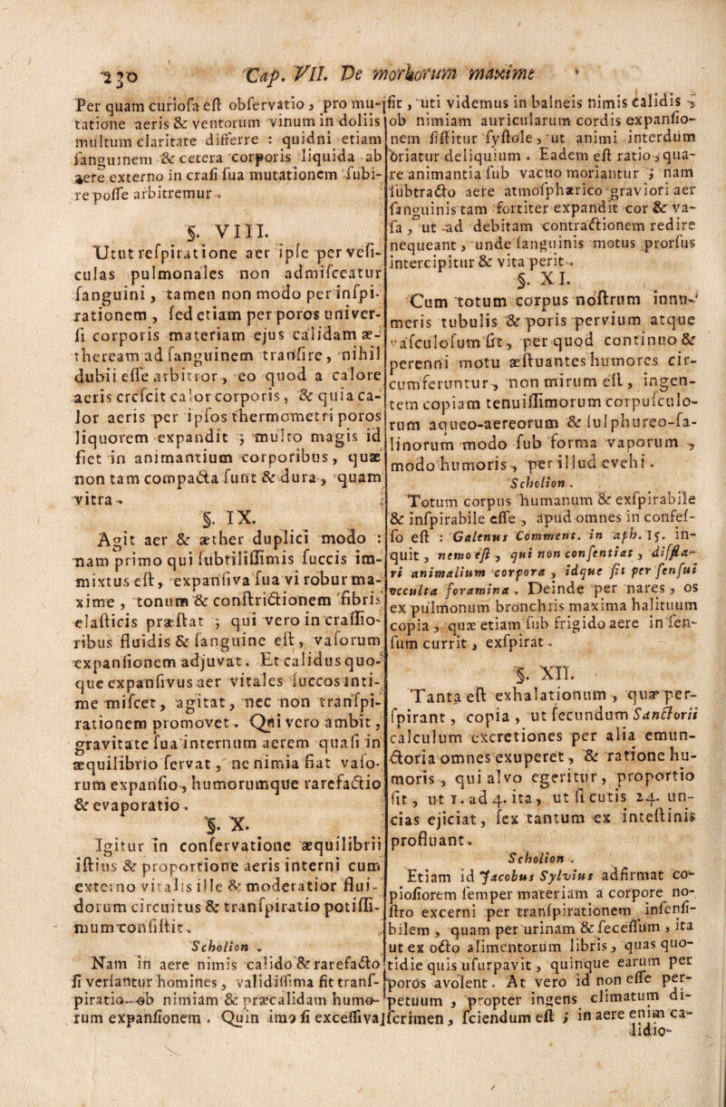 Per quam curiofa eft obfervatio , pro mu-] tatione aeris & ventorum vinum in doliis multum claritate differre : quidni etiam fangumem & cetera xorp oris jliquida ab 4ere externo in crafi fua mutationem fubi- re polle arbitremur .. §. VIII. Utut refpiratione aer ipfe pervefi- cillas pulmonales non admifccatur fanguini, tamen non modo per infpi- rationem, fed etiam per poros univer- li corporis materiam ejus calidam aeJ theream ad fanguinem tranfire, nihil dubii effe arbitror , eo quod a calore aeris crcfcit calor corporis, Sr quia ca¬ lor aeris per ipfos thermornetri poros liquorem expandit ) multo magis id fiet in animantium corporibus, quae non tam cornpa&a furit & dura, fquam fit, 'uti videmus in balneis nimis calidis ob nimiam auricularum cordis expanfio- nem fiffitur fyftole,'ut animi interdiim briatur deliquium . Eadem eft ratio-,qua¬ te animantia fub vacuo moriantur i nam iiibtra&o aere atmofpharico graviori aer fanguinis tam fortiter expandit cor & va- fa , ut -ad debitam contractionem redire nequeant , unde fanguinis motus .prori us intercipitur & vita perit- §. XI. Cum totum corpus ndftrum inntr-' meris tubulis & paris pervium atque vafculofum fit, per quod continuodc perenni motu aeftuantes humores cir¬ cumferuntur, non mirum e 11, ingen¬ tem copiam tenuiflimorum corpufculo- rum aqueo-aereorum & luiphureo-fa- Iinorum modo fub forma vaporum , modo humoris-, per iilud evehi. Schclion . vitra- 1 §. IX. Agit aer &■ aether duplici modo : nam primo qui lubtiliOimis fuccis im¬ mixtus eft, expanfiva fua vi robur ma¬ xime , tonum 8c conftri&ionem fibris' elafticis pratfVat 5 qui vero in craflio- ribus fluidis & (anguine eft, vaforum xxpanfionem adjuvat. Et calidus quo¬ que expanfivus aer vitales fuccos inti¬ me mifcet, agitat, nec non tranfpi- rationem promovet. Qfli vero ambit, gr a v i t a t e f u a i n t er n u m a e r e m q u a (i i n aequilibrio fervat ,ne nimia fiat vaio- rum expanfio , humoriunqtle rarefadtio & evaporatio. ' v' §. X. _ j Igitur in confervatione aequilibrii iftitis '& proportione aeris interni cum externo vitalis ille & moderatior flui¬ dorum circuitus &: tranfpiratio potifli- mumxonfiftit. Scholton . Nam in aere nimis calido &rarefadto XIJ dUC Ulllli» CdWUUUldlUdVlu IIUJ.C Ulli) lIlLUpdVlL , -- 1 fi verfatltur homines, validiffima fit tranf- poros avolent. At vero id non effe per- •.1_ * . !!J V x . . *_ A !- piratio--ob nimiam 8c praecalidam hume- Totum corpus humanum & exfpirabile & infpirabile effe , apud omnes in confef- fo eft : Galenus Commem. in afb. IJ, in¬ quit , ncmoejl^ qui non eonfentiat , diffla¬ ri animalium cor fora , idque fit per fenfui vcculta foramina . Deinde per nares, os ex pulmonum bronchiis maxima halituum copia , quse etiam fub frigido aere in fen- fum currit > exfpirat. % XII. Tanta eft exhalationum , quar per- fpirant, copia , ut fecundum Santtorii calculum excretiones per alia emun- dtoda omnes exuperet, Sz ratione hu¬ moris , qui alvo egeritur, proportio fit , ut t. ad 4. ita, ut fi cutis 24. un¬ cias ejiciat, fex tantum ex inteftinis profluant^ Scholion . Etiam id “facobus Sylvius adfirmat co~ piofiorem femper materiam a corpore no- ftro excerni per tranfpirationem infenfi- bilem , quam p e ru r in a m & fe c e ffu m , ita ut ex odto alimentorum libris, quas quo¬ tidie quis ufurpavit, quinque earum per petiium , propter ingens climatum di- i t* • t /1 . . ^ ^ 1 f*'* ~ muuttiii va. |'i<Lvaiiuaui iacipuuuili y a w J - # rum expanfionem . Quin im? fi exceffivajfcrhnen, fciendumeil > in aere enim ca