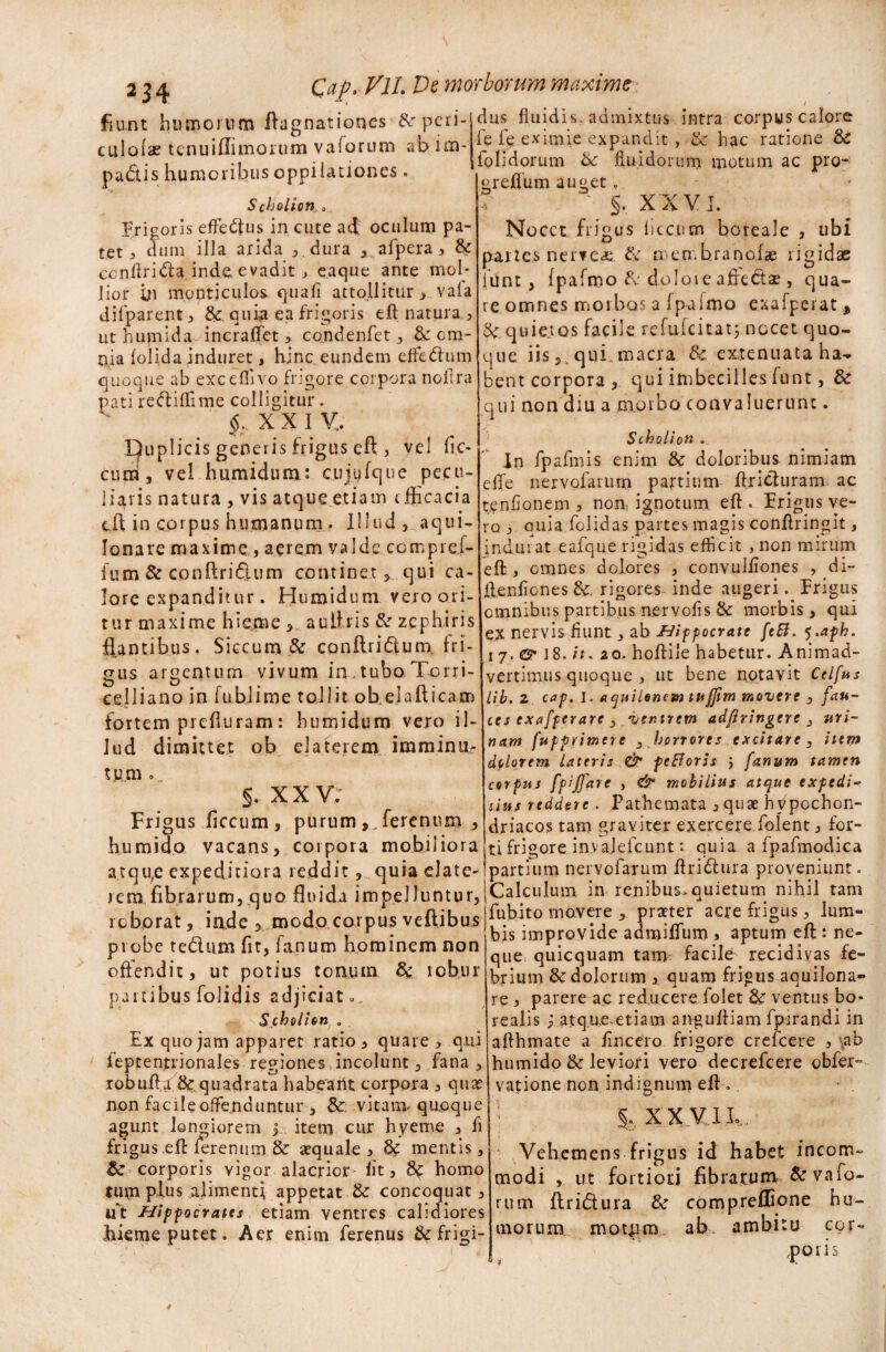 fiant humorum ftagnationes &rpcii- culofae tenui ili morum vaforum ab im¬ pactis humoribus oppilationes. SchoLiort , frigoris effedtus in cute ad oculum pa¬ tet j dum illa arida , dura , afpera, & ccnflridta inde, evadit, eaque ante mob lior ui mqptjculos. quali attollitur , vafa dilparent , &. quia ea frigoris eft natura , ut humida incraflfet, condenfet , &: om¬ nia lolida induret, hinc eundem efrecftum quoque ab excdlivo frigore corpora noflra pati reftiftime colligitur. §, XXIV,. Duplicis generis frigus eft , vel fic- cnm, vel humidum: cujyfque pecu¬ liaris natura , vis atque etiam efficacia eft in corpus humanum . Illud, aqui- lonare maxime, aerem valde compre.f- ium & conftriftum continet , qui ca¬ lore expanditur. Humidum vero ori¬ tur maxime hieme aullris & zephiris flantibus, Siccum & conftridlum fri¬ gus argentum vivum in.. tubo Torri- celliano in fu hl ime tollit oh ei allicam fortem prefturam: humidum vero il¬ lud dimittet ob elaterem imminu- tura». §. X X V; Frigus ficcum, purum,, ferenum , humido vacans, corpora mobiliora atqu,c expeditiora reddit, quia elate- rem fibrarum,quo fluida impelluntur, • • • 1 « n •* dus fluidis, admixtus intra corpus calore fe fe eximie expandit, & hac ratione & folidorum t>c fluidorum motum ac pro- ‘greflum auget, , ' §. X XVI. Nocet frigus ficcum boreale , ubi partes nerveae. & membra nolae rigidae lunt , Ipafmo & dolore afledtae, qua¬ re omnes morbos a fpafmo exafperat, quietos facile refufeitat; nocet quo¬ que iis, qui. macra & extenuata ha¬ bent corpora , qui imbecilles funt, 6c qui non diu a morbo convaluerunt. Scholion . In fpafmis enim & doloribus nimiam eflfe nervofarurn partium ftricturam ac tenflonem , non; ignotum eft. Frigus ve¬ ro 3 quia folidas partes magis conftringit, indurat eafque rigidas eflicit , non mirum eft , omnes dolores , convuliiones , di- ilenflones rigores- inde augeri.. Frigus omnibus partibus nervofls & morbis , qui ex nervis fiunt, ab Hippocrate fcEt. ^.aph. i 7. CM8. it. 20. hoflile habetur. Animad¬ vertimus quoque , ut bene notavit Celfus lib.2 cap. 1. aquilonem tujjim movere , fau¬ ces cxafperarc 3 ventrem adflringerc } uri¬ nam fuppnmere 3 horrores excitare, item dolorem lateris & feHoris 3 fanum tamen corpus fpiffare , & mobilius atque expedi- slus reddere . Pathemata , quae hypochon¬ driacos tam graviter exercere folent, for¬ ti frigore invajefcunt: quia a fpafmodica partium nervofarurn ftridlura proveniunt. Calculum in renibus,quietum nihil tam 1 114 iiuiai uui5 uuu uciua uuwvj iuihvu, - t roborat, iade, modo corpus veftibo* £“>»“ movere , prster acre fngus , um- , V r r . * . Kic imnrnvme amnitium . actum elt: ne- pi obe tectum fit, lanum hominem non -'-— - V - -'l CJ bis improvide admiuum , aptum eft: ne- . . que quicquam tam- facile recidivas fe- onendit, ut potius tonum 8c robur ^ium 8c dolorum , quam frigus aquilona partibus folidis adjiciat Scholion . Ex quo jam apparet ratio, quare, qui feptentrionales regiones, incolunt, fana , robuft/& quadrata habeant corpora , quae non facile offenduntur , & vitam, quoque agunt longiorem j item cur hyeme , fi friguseft lerenum. & aequale, mentis, corporis vigor alacrior Iit, 3c homo tum pfus alimenti appetat Se concoquat, ut Hippocrates etiam ventres calidiores hieme putet. Aer enim ferenus & frigi- re, parere ac reducere folet & ventus bo* realis j atque.etiam anguftiam fpirandi in afthmate a flneero frigore crefcere , ab humido & leviori vero decrefcere obfer- vatione non indignum eft .. i XX VI h. Vehemens frigus id habet incom¬ modi , ut fortioti fibrarum &vafo- rum ftridtura & compreflione hu¬ morum motum, ab. ambitu cor¬ poris