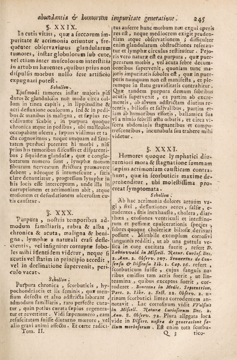 B §• x X I 'X. In cutis vitiis , quae a fuccorum im¬ puritate & acrimonia oriuntur , fre¬ quentet obiervavimus glandularum tumores., instar globulorum (ub cute, vel etiam inter mufculorum interftitia in artubus haerentes,quibus prius non difpulfis morbus nullo fere artificio expugnari poteft. Scholion; Ejufmodi tumores inflar majoris pifi duros Bt gJandiildfos noh modo circa col¬ lum in tinea capitis , in lippitudine & acri defluxione oculorum , fed & in pedi¬ bus <k manibus in maligna , et firpius re- cidivanfte Tcabie , ili purpura quoque chronica atque in pedibus, ubi malleolos occupabant ulcera , iatpnrs vidimus et ta Bfu cognovimus > neque umquam ad 'fani- tatem perduci poterant hi morbi , nifi rins his tumoribus difcuffis et difparenti- us y fiquidem glandulae, quae e conglo¬ batarum numero funt , lymphae motum fibrarum nervearum AriBf ura promovere debent , adeoqire fi intumefeunt , fatis tlare denuntiatur, progrelfiimlymphae in Ilis locis efle interceptum , unde illa in Corruptionem et acrimoniam abit, atque erofionem et de foedat i o-n em ulcerofam cul¬ tis ca alatur-» % XXX. Eurpura , noftris temporibus ad¬ modum familiaris, rubra & alba , chronica & acuta, maligna &• beni¬ gna , lymphae a naturali crafi defle¬ ctentis , vel infigniter corruptae fobo- les mihi identidem videtur, neque fi acutis vel ftatim in principio accedit , vel in declinatione fepervenit, peri- cuJo vacata Scholion. Eufpura chronica , fcorbuticis , hy¬ pochondriacis et iis feminis, qnacmen- fium defedlu et alvo adftri<Aa laborant y admodum familiaris, raro perfedfe cura¬ tur , quin potius curata fiarpius regenera¬ tur et revertitur . Vidi faepenumero , eam refufeitatam fuifle diuturno moerore, vel alio gravi animi affie&u» Et certe radici* Toni. II» tus auferre hunc morbum non exgui operis res efl, neque mediocrem exigit pruden¬ tiam atque obfervationem j difficulter enim glandularum obArudliones referan¬ tur et lympha? circulus reftituitur . Pejo* ris vero naturas eft ea purpura , qua? puer* perarum morbis , vel acuta febre decum¬ bentibus fupervenit, quoniam tunc ma¬ joris impuritatis foboles efl , quae in puer¬ peris nuinquam non efl manifefla , et ple¬ rumque in flatu graviditatis contrahitur . Quae tandem purpura demum febribus •acutis fupervenit , ea partim ab excre¬ mentis, ob alvum adflri&am diutius re¬ tentis , bilioiis et fal jvalibus 3 partim et¬ iam ab humoribus e flectis, baliamica fu a vi a nimio febrili aeftu orbatis, et circa vi- fcera abdominis ftagnantibus et compti- trefeentibus, incunabula fua trahere mihi videtur, XXXI. Humores quoque lymphatici diu¬ turniori mora & ftagnationc fummarft taepius acrimoniam catifticam contra¬ hunt, quae in fcorbuticis maxime de¬ prehenditur , ubi molefliffima pro» creat fym ptornat a. Scholion 'l y*Ab hac acrimonia dolores artuum va* gi, fixi , defluxiones acres, falfse, e- rodentes, fitis inexhauA-a , cholera , -diar¬ rhoea , erofiones ventriculi et inteflino- rtim ct peffima? exulcerationis fpeqies y febres quoque cholerica? biliofa? derivari poffunt » Mirabile exemplum corrofivi languinis redditi, ut ab una guttula ve* fica In cute excitata fuerit , refert V. leeben wald in Mifcelk liatur, Cur iof Dec. 2.Jinn. 2. Obferv. 107. Sennerftis de Con- fenfn & Diffenfu Lib. 1. Cap.r6. refert , fcorbuticum fuifle , cujus fanguis na* ribus emilftis tam acris fuerit , ut lin¬ teamina , quibus exceptus fuerit , cor¬ roderet . Bonettus in Medie. Septentrion. Tart. 2, Libr. 2. SeEi. 22. Obferv. 2. 11- rinarn fcorbutici lintea corrodentem an¬ notavit . Lac corrofivum vidit VVolfut in Mifcell. i^atur^ Curioforutn Uec. 2» Ann. S. Obferv. 72- Plura allegata loci vide in Differt. nofira de generatione fa- iinm tnorbofvrum . Eft enim tota fcorbu- Q^ S