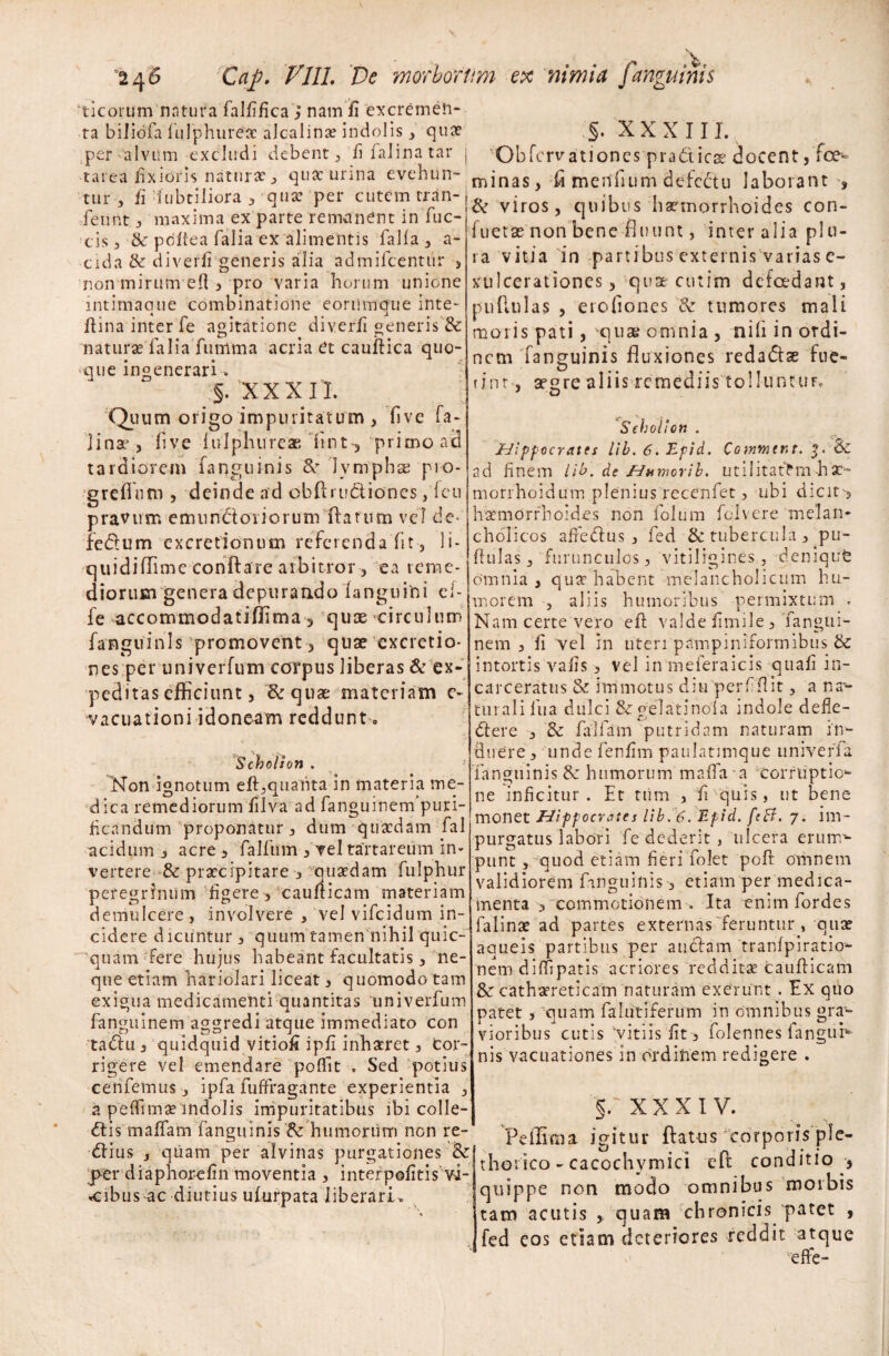 ‘ticorum natura falfifica, nam fi excremen¬ ta biliofa fulphurea? alcalina? indolis, qua? per alvum excludi debent, fifalinatar | tarea fixioris natura?, qua: urina evehun¬ tur , fi fubtiliora 3 qua: per cutem tran- fennt , maxima ex parte remanent in fuc- tis, & pdftea falia ex alimentis falfa, a- cida & diverfi generis alia admifcentur , non mirum ed , pro varia horum unione intimaque combinatione eorumque inte- ftina inter fe agitatione diverfi generis & natura? falia fumma acria et cauftica quo- ■que ingenerari » §. XXXII. Quum origo impuritatum , five fa- ]inaj, live lulphureae fint, ‘primo aci tardiorem fanguinis & lymphae pio- grefinm , deinde ad obftructiones, fcu pravum emun&oriorum flatum vel de- fe&um excretionum referenda fit, li- quidiffime conflare arbitror, ea reme¬ diorum genera depurandofanguini el- fe accommodatiffima, quae circulum fanguinis'promovent, quae exactio¬ nes per univerfum corpus liberas & ex¬ peditas efficiunt, &quae materiam e- vacuationi idoneam reddunt 0 ScboUon . Non ignotum eft,qualita in materia me¬ dica remediorum filva ad fanguinem puri¬ ficandum proponatur , dum quaedam fal acidum , acre , falfum , vel tartareum in¬ vertere & praecipitare , quaedam fulphur peregrinum figere , cauflicam materiam demulcere , involvere , vel vifeidum in¬ cidere dicuntur , quum tamen nihil quic- quam fere hujus habeant facultatis , ne¬ que etiam hariolari liceat , quomodo tam exigua medicamenti quantitas 'univerfum fanguinem aggredi atque immediato con tadlu 3 quidquid vitiofi ipfi inhaeret 3 Cor¬ rigere vel emendare poffit . Sed potius cenfemus 3 ipfa fuffragante experientia 3 a peflimae indolis impuritatibus ibi colle¬ ctis malfam fanguinis humorum non re¬ ddas y quam per alvinas purgationes & per diaphorefin moventia 3 interpofitis vi¬ cibus ac diutius ufurpata liberari. §. XXXIII. Ohfervationes pra&ics? docent, foe- minas, fi tnerifium defcdu laborant ', & viros, quibus haemorrhoides con- fuetae non bene fluunt, inter alia plu¬ ra vitia in partibus externis varias e- xulcerationes, quse cutim defcedant, pullulas , erofiones & tumores mali moris pati, 'quas omnia , nili in ordi¬ nem fanguinis fluxiones redadse fue¬ rint-, afgre aliis remediis tolluntuf. Sehol! on . Hippocrates lib. 6. Epid. Commtnt. 'f. & ad finem lib. de Humorib. utilitatem h morrhoidum plenius recenfet, ubi dicit-, haemorrhoides non folum folvere melan¬ cholicos affedus, fed & tubercula, pu- flulas, furunculos, vitiligines, deniqufe omnia , quae habent melancholicum hu¬ morem j aliis humoribus permixtum . Nam certe vero eft valde fimile, Tangui- nem , fi vel in uteri pampiniformibus & intortis vafis , vel in meferaicis quafi in- carceratus & immotus diu perfflit, a na¬ turali fua dulci Segelatinola indole defie- dere , 8c fallam putridam naturam in¬ duere, unde fenfim paulatimque univeffa fanguinis 8e humorum maffa a corruptio¬ ne inficitur. Et tiim , fi quis, ut bene monet Hifpocvatts lib. 6. Epid. fcB. 7. im- purgatus labori fe dederit , ulcera erunr- punt, quod etiam fieri folet poff omnem validiorem fanguinis , etiam per medica¬ menta , commotionem . Ita enim fordes falinae ad partes externas feruntur , quae aqueis partibus per audam tranfpiratio- nem dmipatis acriores redditae cauflicam & cathatreticain naturam exerunt. Ex quo patet 3 quam falutiferum in omnibus gra1- vioribus cutis 'vitiis fit, folennes languK nis vacuationes in ordinem redigere . XXXIV. Peflima igitur flatus corporisple- thoiico - cacochymici eft conditio , quippe non modo omnibus morbis tam acutis , quam chronicis 'patet , I fed eos etiam deteriores reddit atque ede-