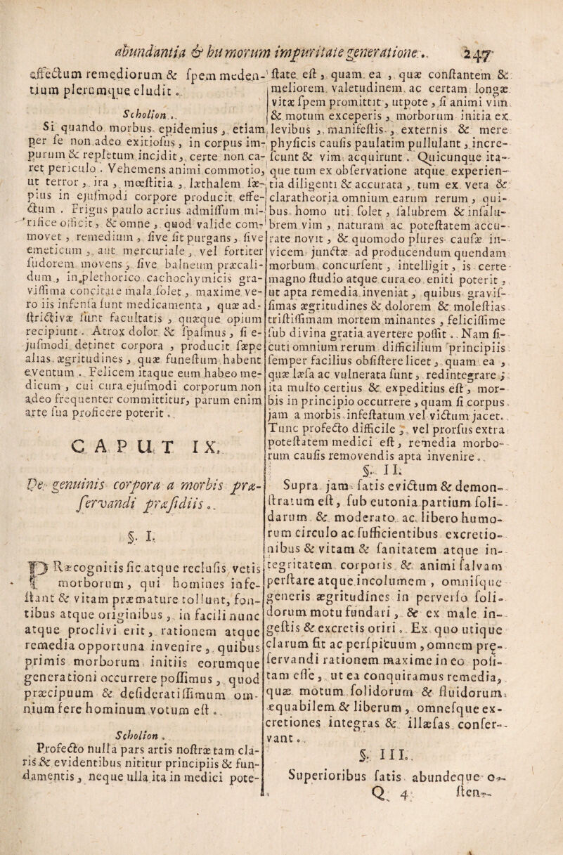 sfteftum remediorum Se fpe.m meden¬ tium plerumque eludit.. Scholion Si quando morbus, epidemiusetiam per fe non adeo exitiofus, in corpus im¬ purum Se repletum,incidit,certe non ca¬ retpericulo . Vehemens animi commotio., ut terror , ira , moeftitia , laethalem Ise- pius in ejuimpdi corpore producit, effe¬ rum . frigus paulo acrius admilfum mi- Tifice ofiicit , & omne ,, quod valide com¬ movet , remedium , live iit purgans live emeticum ,, aut mercuriale f, vel fortiter iudorem movens 3 , live balneum praecali¬ dum., in.plethorico. cachachymicis gra¬ vi flim a concitaie mala.folet, maxime, ve¬ ro iis infenfa. lunt medicamenta , quee ad* llri<ftivre liiiRt facultatis , quaeque opium recipiunt. Atrox dolor Se fpafmus, fi e- jufmodi detinet corpora , producit, faepe alias, aegritudines , quae funefhim habent eventum .. Felicem itaque eum habeo me¬ dicum , cui cura ejulmodi corporum non adeo frequenter committitur, parum enim, arte fu a proficere poterit., C A, P U T IX, @e- genuinis corpora a morbis pra- fervandi praftdiis.. S; I-. f'3 Recognitis lic.atque reclufis vetis t morborum, qui homines in fe¬ li' ant Se vitam praemature tollunt, fon¬ tibus atque originibus 3, in facili nunc atque proclivi erit, rationem atque remedia opportuna invenire ,. quibus primis morborum initiis eorumque generationi occurrere poffimus, quod praecipuum defideratifllmum om¬ nium fere hominum votum eft „, Scholion » Profero nulla pars artis noflne tam cla¬ ris & evidentibus nititur principiis & fun¬ damentis , neque ulla ita in medici pote- fiate. ell, quam, ea , qua? conflantem &. meliorem, valetudinem, ac certam longae vitat fpem promittit , utpote ,fi animi vim Semotum exceperis, morborum initia ex. levibus ,, manifefiis-, externis Se mere phyficis caufis paulatim pullulant, incre- lc unt & vim, acquirunt... Quicunque ita¬ que tum ex obfervatione atque experien¬ tia diligenti.& accurata tum ex. vera &: claratheoria omnium earum rerum , qui¬ bus, homo uti. folet, falubrem &: infalli¬ brem vim , naturam ac potellatem accu¬ rate novit, Se quomodo plures caufse in¬ vicem jumftse ad producendum quendam morbum concurfent, intelligit, is certe magno ftudio atque cura eo, eniti poterit, ut apta remedia inveniat, quibus gravif- fimas aegritudines.&’ dolorem Se molefiias tfiftilfimam mortem minantes, felicifiime fub divina gratia avertere poffit.. Nam fi¬ cu, n ornnium rerum difficilium principiis femper facilius obfillerelicet, quam ea , quae i ad a ac vulnerata funt, redintegrare j: ita multo certius Sc expeditius ell, mor¬ bis in principio occurrere , quam fi corpus» jam a morbis-infellatum.vel vidlum jacet» Tunc profedlo difficile ,, vel prorfus extra poteftatem medici eft, remedia morbo¬ rum caufis removendis apta invenire ., \ I h Supra jara^ fatis evidtum Sc demon- (Iratum eft, fub eutonia partium- foli-- darurn &. moderato.; ac libero humo¬ rum circulo acTufficientibus excretio- aibus & vitam & fanitatem atque in¬ tegritatem corporis Sc animi fa.lvam perflare atque.incolumem , omnifque generis aegritudines in perverfo foli-- dorum motu fundari, Se ex male in- geftis Sc excretis oriri . Ex quo utique clarum fit ac perfpituum , omnem pre- iervandi rationem maxime in eo poli¬ tam efle, ut ea conquiramus remedia, quse motum, foli dorum Sc fluidorum, jequabilem Se liberum, omnefqueex- cretiones integras Sc illaefas, confer-- vant c. £. 11 L. Superioribus fatis abundeque o*- i II en.'?-».