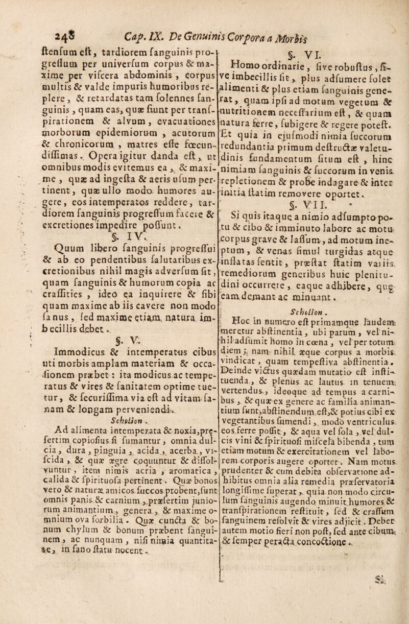 ftenfutneft, tardiorem fanguinis pro- grefluui per univcrfum corpus & ma¬ xime per vifcera abdominis , corpus multis & valde impuris humoribus re¬ plere 3 & retardatas tam folennes [an¬ guinis , quam eas, quse Eunt per tranf- pirationem & alvum, evacuationes morborum epidemiorum , acutorum & chronicorum , matres efle fcecun- diflimas.. Opera igitur danda eft,, ut omnibus modis evitemus ea & maxi- me , quae ad ingefta & aeris ufum per* tinent, quae ullo modo, humores au¬ gere, eos intemperatos reddere, tar¬ diorem fanguinis progreffum facere & excretiones impedire poliunt. §. IV, Quum libero fanguinis progreflui & ab eo pendentibus falutaribns ex- cretionibus nihil magis adverfum fit, quam fanguinis & humorum copia ac craflities , ideo ea inquirere & fibi quam maxime ab iis cavere non modo fa nus, fed maxime etiam, natura im- becillis debet. §. V. Immodicus & intemperatus cibus uti morbis amplam materiam &r occa¬ sionem praebet: ita modicus ac tempe¬ ratus & vires & fanitatem optime tue¬ tur, & fecuriffima via eft ad vitam fa- nam & longam perveniendi:.. SchfiUon . Ad alimenta intemperata & nQxi3,pr$- fertim copiofius fi fumantur, omnia dul¬ cia , dura , pinguia , acida., acerba., vi- fcida , & quae agre c.oquuntur &dififoI- vuntur, item nimis acria , aromatica, calida & fpirituofa pertinent« Qua? bonos vero & natura? amicos.fuccos probent,funt omnis panis & carnium ,prafertim junio¬ rum animantium, genera, 8>c maxime o- mnium ova fojbilia . Quae cuncta & bo¬ num chylum & bonum praebent fangui- nem, ac nunquam, nifi ninaia quantita¬ te } m fano flatu nocent.. §. VI. Homo ordinarie , five robuftus, ff* ve imbecillis fit , plus adfumere folet ?alimenti & plus eti-am fanguinis gene- *rat r quam ipfi ad motum vegetuna de nutritionem neccfiarium eft , 8c quam natura ferre, fubigere & regere poteft. Et quia in ejufmodi nitnia fuccorura redundantia primum deflandae valetu¬ dinis fundamentum fitum eft , hinc ninuam fanguinis & fuccorum in venis, repletionem & probe indagare & inter imtia Eatim removere oportet. ; §. v i i. Si quis itaque a nimio adfumpto po¬ tu & cibo & imminuto labore ac mottt xorpus grave & laflutrt, ad motum ine*, ptum , & venas fimul turgidas atque inflatas femit , prgeftat ftatim vaiiis. remediorum generibus huic plenitu¬ dini occurrere , eaque adhibere, qu| eam.demant ac minuant. Scholion . | Hoc in numero efl primamque laudem?, meretur abflinentia, ubi parum , vel ni¬ hil adium it homo in ccena , vel per totum diem jy nam nihil a?que corpus a morbis, vindicat, quam tempefliva abflinentia. Deinde vidrus qusedam mutatio efl infti-* tuenda, & plenus ac lautus in tenuem vertendus., ideoque ad tempus a carni¬ bus &-qua?*ex genere ac familia animan-- tium fwnt>abflinendum eft>& potius cibi ex vegetantibus fumendi , modo ventriculus eos ferre poflit, & aqua vel fola , vel dul¬ cis vini & fpirituofi mifcela bibenda , tum etiam motum & exercitationem vel labo¬ rem corporis augere oportet . Nam motus prudenter & cum debita obfervatione ad¬ hibitus omnia alia remedia prafervatoria longilfime fuperat > quia non modo circu¬ lum fanguinis augendo minuit humores & tranfpirationem reflituit , fed & craffitm fanguinem refolvit & vires adjicit. Debet autem motio fieri non pofl,fed ante cibum*. & femper pera^aconcodigne