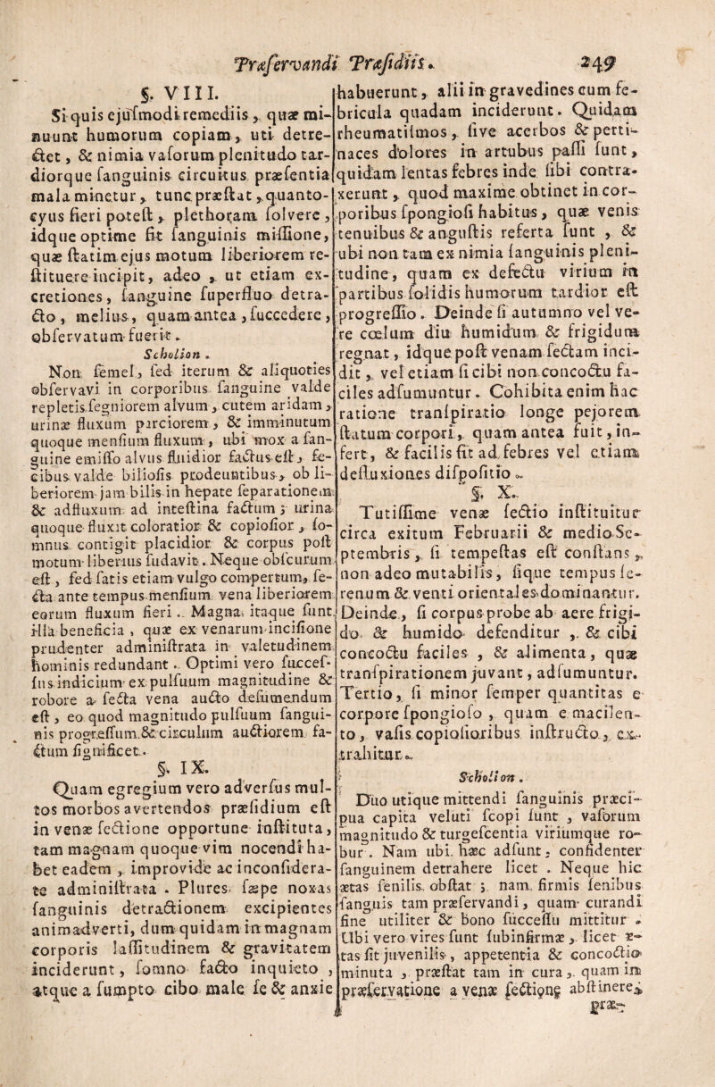 $! quis ejuFmodi remediis , quae mi- nuunt humorum copiam, uti detre- 4let, & nimia v a forum plenitudo tar- diorque fanguinis circuitus praefentia mala minetur > tuncpraeftat ^quanto- cyus fieri poteft > plethoi^ant folvere , idque optime fit [anguinis miffione, quas ftatim ejus motum liberiorem re- ftituere incipit, adeo ». ut etiam ex- cretiones, [anguine fuperftuo detra- do, meli u s, q u am ant ea, fucce de re, Qbfervatum fuerit. Scholion . Non femel, ied iterum & aliquoties ©bfervavi in corporibus fanguine valde repletis fegniorem alvum y cutem aridam > urinae fluxum parciorem , & imminutum quoque menfium fluxum , ubi mox a fan¬ guine emiffo alvus fluidior fadus ell j fe¬ cibus valde biliofis prodeuntibus ., ob li¬ beriorem jam bilis in hepate feparationein & adftnxum. ad inteftina fattum y urina, quoque fluxit coloratior & copiofior , fo- sinus contigit placidior & corpus poli motum- liberius fudavit. Neque obfcurum eft , fed fatis etiam vulgo compertum, fe¬ cla ante tempus menfium vena liberiorem eorum fluxum fieri.. Magna, itaque funt. Hia beneficia , qux ex venarum incifione prudenter adminiftrata in valetudinem hominis redundant.. Optimi vero fuccef* fns indicium-expulfuum magnitudine & robore a- fedta vena a udo defumendum eft, eo quod magnitudo pulfuum fangui- nis p r ogr.effu itl8£c kculiim a udiorem fa- 4tum fi g ni ficeti. §% IX. Quam egregium vero adverfus mul¬ tos morbos avertendos praefidium eft in venae fedione opportune inftituta, tam magnam quoque vim nocendiha- bet eadem , improvide ae inconfidera- te adminiftrata . Pltires- fspe noxas fanguinis detractionem excipientes animadverti, dum quidam in magnam corporis kffitudinem & gravitatem r 1 _ r_ C-jOl- :_ Trafervandi Trxftiih. bricula quadam inciderunt. Quidam rheumatilmos, fi ve acerbos & perti¬ naces dolores in artubus pafii funt» quidam lentas febres inde libi contra* xeruntquod maxime obtinet in cor¬ poribus fpongiofi habitus, quae venis tenuibus & anguftis referta funt , Sc ubi non tam ex nimia fanguinis pleni¬ tudine, quam ex defcdu virium m partibus folidis humorum tardior eft progreflio. Deinde fi autumno vel ve¬ re coelum diu humidum & frigidum regnat, idque poft venam feCtam inci¬ dit * vel etiam fi cibi non concodu fa¬ ciles adfumuntur. Cohibita enim hac ratione tranfpiratio longe pejorem flatum corpori quam antea fuit, in¬ fert, & facilis fit ad, febres vel e.tiarm de fluxio nes difpofitio ' f. X. Tutiflime venae fedio inftituitur circa exitum Februarii Sc medioSe- ptembris, fi tempeftas eft conflans y non adeo mutabilis, lique tempus fe- renu m & venti orient al es domi nant u r. Deinde, fi corpus probe ab aere.frigi¬ do* & humi do defenditur & cibi concoctu faciles , & aiimenta, quag tranfpirationem juvant, adfumuntur. Tertio, fi minor femper quantitas e corpore fpongiofo , quam e macilen¬ to, vafis copiofiojribus inftructo, cx» trahitur *. Ii on Dlio utique mittendi fanguinis praei- pua capita veluti fcopi funt , vaforum magnitudo & turgefeentia viriumque ro¬ bur . Nam ubi. haec adfunt - confidenter fanguinem detrahere licet . Neque hic ■aetas fenilis., obftat 5 nam. firmis lenibus fang.uis tam prafervandi, quam- curandi fine utiliter &: bono fucceflu mittitur * Ubi vero vires funt fubinfirma, licet aas fit juvenilis-, appetentia & concoClio r _ £ P, . itas 11 c juvenilis- ^ < inciderunt , lomno facto inquieto >|minuta , praftat tam in cura,. quam inu atque a fumpto cibo male ie & anxie jpra?Cemcfone a yen« fefti^ abfiinere^ *