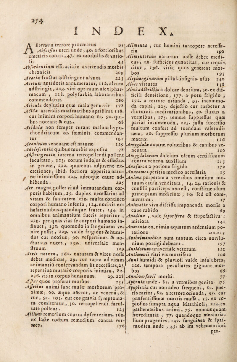 H4 INDEX Bortus a terrore procreatus 95 AbfceJJut uteri unde , 40. a fortioribus emeticis coorti, 47. ex morbillis & vario- lis . 4$ Abforbentium efficacia in avertendis morbis chronicis 209 Acacia fru&us adflringunt alvum 223 Acetum antidotis annumeratur, 113. alvum adftringit223. vini optimum alexiphar- macum , 118. polyfaikia laborantibus commendatur, zg6 Reicula deglutita qute mala genuerit 178 .Acida arcendis miafmatibus aptiflima 118. cur inimica corpori humano 82. 90. qui¬ bus noceant §c cur.. 68 Acidula non femper curant malum hypo¬ chondriacum 20. foeminis. commendan¬ tur 191 Aconitutn venenatae eft naturae 129 Adolefcentia quibus morbis expofita 78 Adftringentia interna retropellendi pollent facultate, 123, eorum indoles & effe&us in genere , 222. quatenus adjuvent ex- cretiones, ibid. fortiora appetita natu- . rae inimiciflima 224, adeoque caute ad¬ hibenda . 225 Aer magna pollet vi ad immutandum cor¬ poris habitum , 25. duplex neceflarius ad vitam & fanitatem 229. multa continet corpori humano infenfa , 124. nocivis ex¬ halationibus quandoque fcatet, 154. in omnibus animantium fuccis reperitur , 229. per quas vias fe corpori humano in- finuet, 132. quomodo in fanguinem ve¬ nire poflit, 229» valde frigidus & hunn- dlis cur noxius, 90» vefpertinus & no¬ cturnus nocet , 130. uniyerfale men- ftruum 129. Aeris natura-, 16-2. naturam & vires node debet medicus, 29. cur tanta ad vitam animantiu confervandam fit neceflitas,25 repentina mutatio corporis inimica , 82. 236. vis in corpus humanum, 29. 228 Aftas quos proferat morbos 233 Ajfeftits animi funt caufae morborum pro¬ ximae, 60. aeque necent, ac venena , & cur, 91. 103. cur eos gravia fymptonva- ta comitentur, 30. retropellendi facul¬ tate polient . 123 Allium remedium contra dyfenteriam, 169., ex la&e cofttim remedium contra ver¬ mes. 176 j Alimenta , cur homini tantopere necefifa- ria 196 Alimentorum naturam nolle debet medi¬ cas, 2.9. fufficiens quantitas , cur requi-^ ritur , 196. vitia quos generent mor¬ bos 195 Alefhanginarum pillul.infignis- ufus 140 AU cs virtutes 138 Alvi adflrittio a dolore dentium, 50. ex dif¬ ficili dentitione, 177. a potu frigido , 172. a terrore oriunda , 95. incommo¬ da capiti, 225. deje&io cur turbetur a diuturnis meditationibus, 30. fluxus a vermibus, 175. temere fuppreflus quae pariat incommoda, 225. jufla fucceflio multum confert ad tuendam valetudi¬ nem, 28. fuppreflio plurium morborum matrix 11 6 Amygdala, amaras volucribus & canibus ve¬ nenata 106 Amygdalarum dulcium oleum certiffimum contra venena auxilium 113 Anafarca a potione frigida 172 Anatomes peritia medico neceflaria 13 Anima perperam a veteribus omnium mo¬ tuum caufa venditata , 14. 24. rationis & confilii particeps non eft, conftituendum principium medicince , 19. fed eft com¬ mentum. 17 Animalia vivadifeifla imponenda morfis a cane rabido 69 Anodina , vide foporifera & ftupefa&iva : mitiora 141 Anorexia ex. nimia aquarum ardentium po¬ tatione 212,213 Anthelminthica num tantum circa novilu- nium porrigi debeant . 177 Antidotumuniverfale veterum 112 Antimonii vitii vis mortifera 106 Anni humidi & pluviofi valde infalubres , 126. tempora peculiares gignunt mor¬ bos 6$ Anniverfarii morbi. 77 Aphonia unde . 85. a vermibus genita 175 Apoplexia cur non adeo frequens, 82. pue- , ris rarior , 82. a terrore oriunda , 95* cur praefent i firmae mortis caufia , 35« .exco- piofius fumpta aqua Matthioli, 214, ex pathematibus animi , 75. nonnumquam haereditaria , 77. quandoque mercuria- lium progenies ,i 47. fanguiflea & fpaf- modica.unde , 43. ab ira vehementiori ,, p ro-