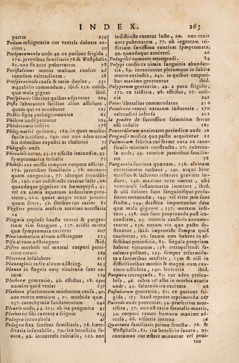 / INDEX. 161 partes . # 239 Pedum refrigeratio cur ventris dolores ex¬ citet , 50 Psripneutnonia unde 49* ex potione frigida , 172. juvenibus familiaris 78.& Weftphalis 81. non fit ante pubertatem 78 Verifialticus motus multum confert ad tuendam valetudinem. 28 PerfpirationU caufa & ratio duplex , 251 aequabilis commodum , ibid. 252. cohib. quae mala gignat ibid. Perfpiratio liberior quibus adjuvetur 204 Te/ie laborantes facilius alios afficiunt , quam qui ea occubuere 125 Peftis figna pathognomonica 62 Philtra unde parentur 104 Phlebetomia'in feli x 178 Phlegmatici quinam , 189. in quos morbos facile incidant, 190. cur non adeo acer*' bis doloribus expofiti ac cholerici 7r Pblogofis unde 46 Phrenitis ortus, 45.ex aftedu iracundiae, 95. fymptomatica lethalis 75 Phthifis cur meffis tempore corpora afficiat, 172. juvenibus familiaris , 78, nonnun- quam congenita , 77* ideoque incurabi¬ lis , 192, non indiftinde curatur lade , 20. quandoque gignitur ex haemoptyfi, 45. vel ex nimia aquarum ardentium pota¬ tione , 212. quare magis vexetjuvenes quam fenes, 52. fenibuscur rarior 82 Phyfices peritia medico maxime neceffaria 14 Pinguia copiofe ha uda veneni & purgan¬ tium vim frangunt , 157* acidis mixta quas fymptomata excitent 207 Pira immatura alvum addringunt 223 Pifa alvum addringunt 'ibid. *Pifces morbidi vel mortui corpori perni¬ ciem creant 169 Placentae infalubres 211 Plantaginis radix alvum adftring. 213 Plantae in dagnis nate virulentae funt na- tur& 129 Plethorte generatio, 42, effedus, 18. ejus nomine quid veniat 237 Vletbora plurimorum morborum caufa , 90. non tamen omnium , z\. morbida quae, 237. cacochymiae fundamentum 242 Pleuris unde, 4 4. 225. ab ira progenita 93 Plethorici fibi caveant a frigore 23 5 Podacrne incunabula - 41 Podagra fixa fenibus familiaris, 78. haere- ditaria infanabilis, 79* irae beneficio fa- nata, 92. introyerfa exitialis, 122. non indiftinde curatur lade > 20. non venit ante pubertatem , 77* ob ingentem tri- ftitiam faeviffima concitat fymptomata, 99. quandoque anniverf. 66 Podagrici tumores retrogradi. 84 Polypi cordis ex nimia fanguinis abundan¬ tia, 89. inveniuntur plerumque in fubita morte extindis, 241. in quibus corpori¬ bus maxime generentur ibid. Polyporum generatio , 49. a potu frigido , 172. ex triftitia , 98» effedus, 27. indi¬ cia 242 2i 6 , 170 21 2 fert ut 161 Potus liberalior commendatus 'Potulenta veneni naturam induentia valetudini infenfa la foudre de fucceffion faturninae ede indolis Praecordiorum anxietates periodicae unde 50 Prognatis medica quo pado acquiratur 12 Pulmonum fabrica cur ferme tota ex cana¬ liculis minimis conftruda , 27. tubercu¬ la unde, 49. vomicae juvenibus familia¬ res 7 8 Purgantia fortiora quaenam , 13<5. alvinans excretionem turbant , 141. atque hinc tenellos &: ladentes infantes graviter lae¬ dunt, 142. maxime vero nocent , ubi ventriculi inflammatio imminet , ibid. &: ubi dolores funt fanguinifque profu- fiones metuendae, 143. vel vires jam funt fradas, 144. draftica importunius data quae mala gignant , 137. mortem in fe¬ tant , 13 8. non funt propinanda poft ira¬ cundiam, 93. venenis caudicis annume¬ rantur , 136. eorum vis quo pado de- ftruatur , ibid. improvide fumpta quid raufentur, 50, locum non habent in af- fedibus periodicis, 85. fingtila propriam habent virtutem, 138, retropellendi fa¬ cultate pollent, 123. femper reformida¬ ta a fanioribus medicis , 139» & nifi in. difficilioribus rnorbrs & ma^na cum cau- tione adhibita r 140. lenientia ibid. Purptyra retrograda , 85. cur adeo pericu- lofa , 46. rubra vel alba in morbis acutis unde, 43. falutaris ira excitata 92 Pufiularum generatio , 6t» ex potion? fri¬ gida , 173. haud repefite reprimenda: 22y Putredo unde proveniat, 34. praefert i m mor¬ tifera , 37. non ed tatio formalis mortis, 34. corpori tamen humano maxime ad- verfa , 68. vifceris interna 3^ familiaris primae fenedae• 78» -dc Wedphalis , 81. irae beneficio fanata , 92« contumax cur sedate minuatur vel peni¬ tus