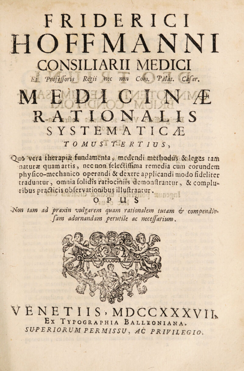 F R I D E R I C I CONSILIARII MEDICI < /T) EA Trofejjons & ii mc mn ,;i - r art S Y S T E M A TIC£ r 0 MU S T t- E R T 1 U S , •Quo 'vera therapia fundamenta, medendi methodtfs & legas tam naturat quatnartis, nec non felediflima remedia cum eorundem phy fico-mechanico operandi & dextre applicandi modo fideliter traduntur, omniafolidfsratiocifiiis demonflrantur, & complu¬ ribus p radicis obfervationibus illuftraotur. b p u s * -- - ■ - .* -Non tam ad praxin vulgarem quam rationalem tutam & compendiis* , fam adornandam perutile ac necejfarium. VENETIIS. MDCCXXXVII» Ex Typographia Ballioniaka. SUPERIORUM PERMISSU, AC PRIVILEGIO,