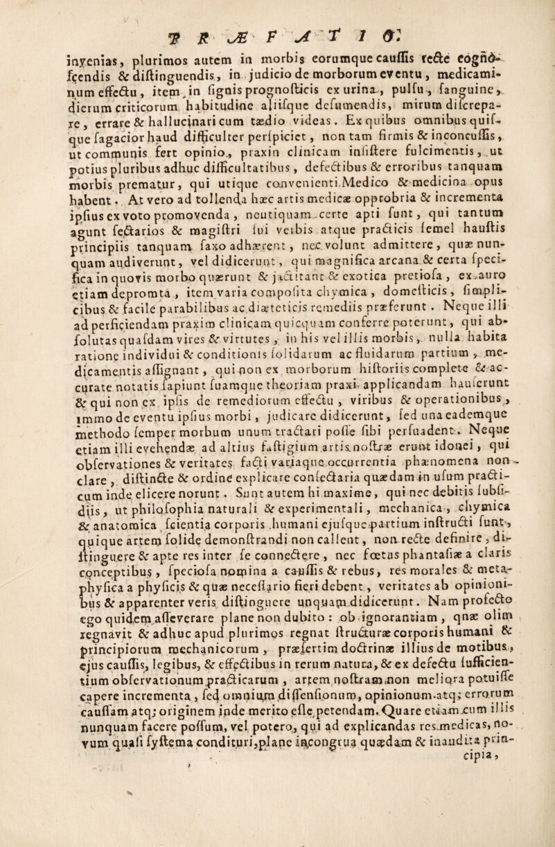 ■3? R JE F \A ' T 1 & : inyenias, plurimos autem in morbis eorumque cauflis tcfte Cdgfid- flendis & diftinguendis, in judicio de morborum eventu, medicami¬ num effe&u , item , in fignis prognofticis ex urina., puJfu , fanguine,, dierum criticorum habitudine aliifquc dcfiunendis, mirum dilcrepa- re, errare & hallucjnari cum taedio videas. Exquibus omnibus quif- que Tagacior haud difficulter perfpicict, non tam firmis & inconcuffis, ut communis fert opinio., praxin clinicam inliftere fulcimentis, ut potius pluribus adhuc difficultatibus, defedibus & erroribus tanquam morbis prematur, qui utique convenienti Medico & medicina opus habent. At vero ad tollenda haec artis medicae opprobria &r incrementa ipfius ex voto promovenda , neutiquam .certe apti funt, qui tantum agunt fenarios & roagiftri lui verbis atque pradicis lemel hauftis principiis tanquam Taxo adhaerent, nec.volunt admittere, quae nun¬ quam audiverunt, vel didicerunt, qui magnifica arcana & certa fpeci^ fica in quovis morbo quaerunt & jaditanc & exotica pretiofa , ex,auro etiam depromta , item varia compolita chvmica , domcfiicis, fimplh- cibus & facile parabilibus ac.diaeteticis remediis praeferunt . Neque illi ad perficiendam praxira clinicam quicquam conferre poterunt, qui ab* folutas quafdam vires &• virtutes, in his vel illis morbis, nulla habita ratione individui & conditionis (olidarum ac fluidarum partium, .me¬ dicamentis affignant, qui pon ex morborum hiftoriis complete ^ ac¬ curate notatis fapiunt fuamque theoriam praxi. applicandam hauierunt & qui non ex iplis de remediorum cftedu , viribus & operationibus > immo de eventu ipfius morbi, judicare didicerunt, fed unaeademque methodo femper morbum unumtradari pofie fibi perfuadent^ Neque etiam illi evehendae ad altius faftigium.artisLnolirae erunt idonei, qui obfervatipnes & veritates fadi varjaqne occurrentia phamomena non- clare , diftinde & ordine explicare conledaria quaedam in ufum pradi- cum inde elicere norunt. Sunt autem hi maxime, qui nec debitis lubfi- diis, ut philqfophia naturali &r expcritnentali, mechanica , chymica Zc anatomica fcie.ntia corporis .humani ejulquetpartium inftrudi funt, qpique artem folide demonftrandi non callent, notvrede definire , db- itingu.ere &r apte res inter fe connedere , nec foetus phantafiae a claris conceptibus, fpeciofa nqrpina a cauflis & rebus, res morales & meta- phyfica a phy ficis & quae necefiario fieri debent, veritates ab opinioni¬ bus & apparenter veris diftjnguere unquam didicerunt. Nam protedo ego quidera afle vera re plane non dubito : ob ignorantiam , qnae ohm legnavit & adhuc apud plurimos regnat ifru&urae corporis humani & principiorum mechanicorum , praefertim dodrinse illiusde motibus, ejuscauflis, legibus, & effedibus in rerum natum, & ex deredu lufficien- tium obfervationum pradicarum , artem noftram*non meliora po.tuifle capere incrementa, feci omni am di (1 en fio n u rr>, opinionumatq; errorum cauflam atq;originem inde merito eflepetendam. Quare etfamxum illis nunquam facere poffurn, vel potero, qui ad explicandas rcsjnedicas, no¬ vum quali fyftema condituri,plane incongrue qusedam & inaudita pnrt- cipia,