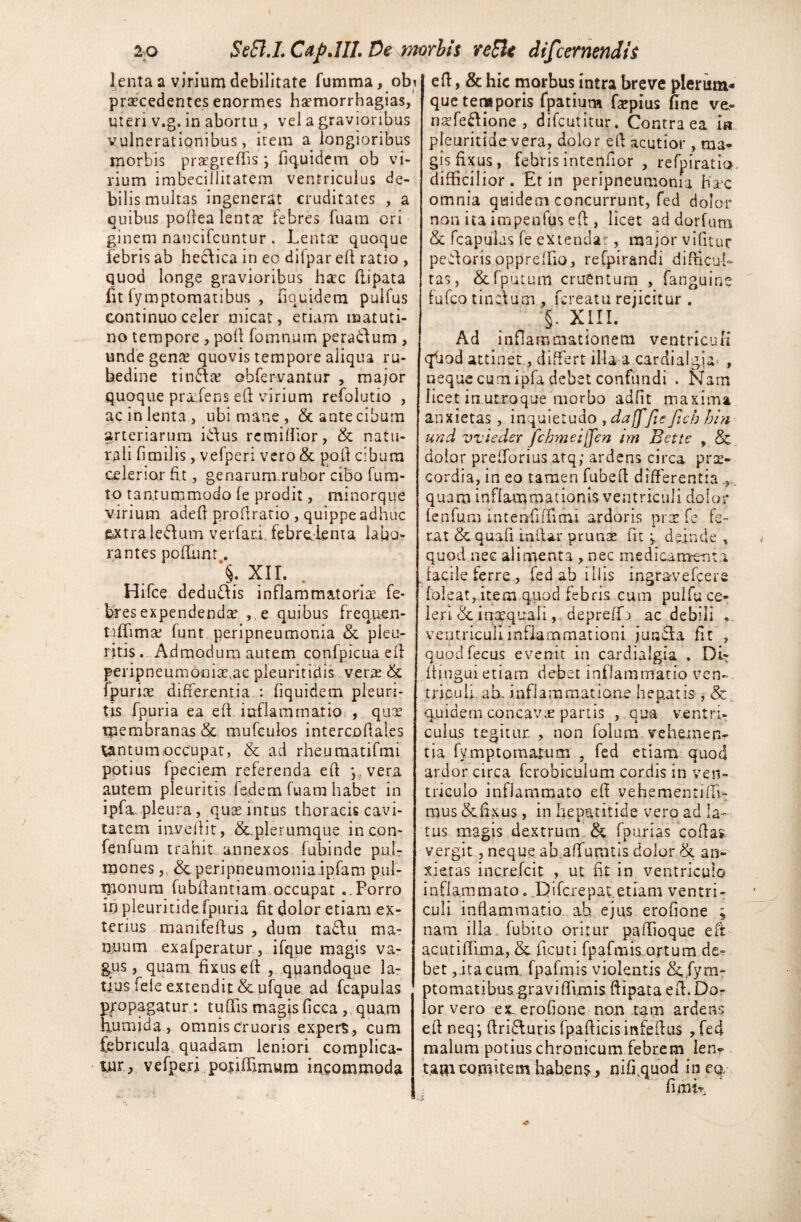 lenta a virium debilitate fumma, obi procedentes enormes ha?morrhagias, uteri v.g. in abortu , vel a gravioribus vulnerationibus, item a longioribus morbis progreffis ; fiquidem ob vi¬ rium imbecillitatem ventriculus de¬ bilis multas ingenerat cruditates , a quibus podea lenta? febres fuam cri ginem naucifcuntur . Lenta? quoque iebris ab heftica in eo dilpar ed ratio , quod longe gravioribus hoc flipata fit fymptomatibus , fiquidem pulfus continuo celer micat, etiam matuti¬ no tempore , pod fomnum peradtum , unde gena? quovis tempore aliqua ru¬ bedine tincte obfervantur , major quoque prodens ed virium refolutio , ac in lenta , ubi mane , <$c ante cibum arteriarum i&us remidior, & natu¬ rali fimilis, vefperi vero& pod cibum celerior fit, genarum rubor cibo fura¬ to tantummodo (e prodit, minorque virium aded prodratio , quippe adhuc &xtrale&um verfari. febrelenta labo¬ rantes podimt. §. XII. Hifce dedu&is inflammatoria? fe¬ bres expendenda , e quibus frequen- tiffima? lunt peripneumonia & pleu¬ ritis . Admodum autem confpicua ed peripneumonioac pleuritidis vera? & fpuria? differentia : fiquidem pleuri¬ tis fpuria ea ed inflammatio,, qua? membranas &. mufculos intercodales Xantum occupat, & ad rheumatifmi potius fpeciem referenda ed y, vera autem pleuritis fadem fuam habet in ipfa pleura, quae intus thoracis cavi¬ tatem invedit, &.plerumque incon- fenfum trahit annexos fubinde pu.l? mones, & peripneumonia ipfam pul¬ monum fubdantiam occupat ..Porro ifi pleuritide fpuria fit dolor etiam ex¬ terius manifedus , dum ta£Ui ma- Ojuum exafperatur, ifque magis va- g, us, quam fixus ed , quandoque la¬ tius fele extendit & ufque ad fcapulas p/opagatur : tudis magjsficca , quam h. umjda, omnis cruoris expers, cum febricula, quadam leniori complica¬ tur, vefperi potidimwra incommoda ed, & hic morbus intra breve plerum* que temporis fpatium fsepius fine ve- nofeftione , difeutitur. Contra ea ia pleuritide vera, dolor ed acutior , ma* gis fixus, febris intendor , refpiratio. difficilior. Et in peripneumonia Haec omnia quidem concurrunt, fed dolor non ita impenlus ed , licet addorfum & fcapulas fe extendam, major vifitur pecoris oppreffio, refpirandi difficul¬ tas , &fputum cruentum , fanguine fufeo tinAum , fereatu rejicitur . §. XIII. Ad inflammationeni ventriculi qliod attinet, differt illa a cardialgia , neque cum ipfa debet confundi . Nam licet in utroque morbo adfit maxima anxietas, inquietudo , dajffie Jich hin und vvieder fchmei[fen tm Bette , & dolor prefforius atq; ardens circa prae¬ cordia, in eo tamen fubed differentia quam inflammationis ventriculi dolor fenfum intenfiffimi ardoris prae fe fe¬ rat & quali inlfar pruna? fit j deinde , quod nec alimenta , nec medicanaenta facile ferre, fed ab illis ingravefeere foleat, item qriod febris cum pulfu ce¬ leriinaequali,. depreffo ac debili ventriculi inflammationi junefa fit , quodfecus evenit in cardialgia . DL- djngui etiam debet inflammatio ven¬ triculi ab. inflammatione hepatis , & quidem concava* partis ,. qua ventri¬ culus tegitur. , non folum vehemen¬ tia fvmptomarum , fed etiam quod ardor circa fcrobiculum cordis in ven¬ triculo inflammato eff vehementiflL mus <3cfixu$, in hepatitide vero ad la¬ tus magis dextrum & fpurias codas vergit, neque ab affumtis dolor & an¬ xietas inc.re.fcit , ut fit in ventriculo inflammato. Difcrepat etiam ventri¬ culi inflammatio ah ejus erofione ; nam illa, fubito oritur padioque ed acutiflima, & ficuti fpafmis.artum de» bet,ita cum fpafmis violentis &, fym¬ ptomatibus; .gravi (funis, ftipata ed. Do¬ lor vero ex. erofione non tam ardens eff neq; ftri&uris fpadicis infedus , fed malum potius chronicum febrem len? t.amcomitem habens, nifi.quod in cq. fimir