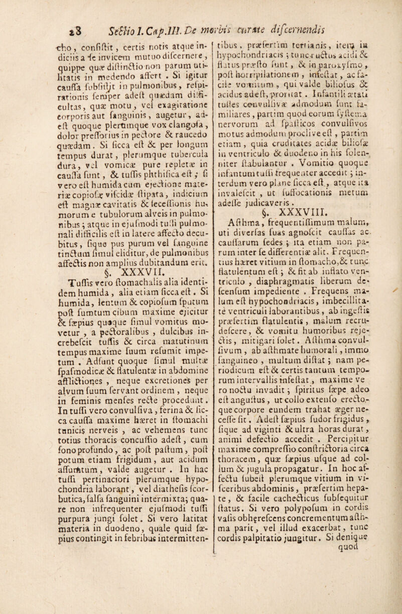 i3 SeSliol.Cap.lH.De rmrbh curate difcernendis •eho , confiRit , certis notis atque in¬ diciis a ic irrvicern mutuo difcernere, quippe quce diftindio non parum uti» litatis in medendo affert . Si igitur cauffa fubfifljt in pulmonibus, refpi- rationis fernper adeft quaedam diffi¬ cultas, qua? motu , vel exagiratione corporis aut fanguinis, augetur , ad¬ efl quoque plertunque vox clangofa, dolor prefforius in pedore & raucedo quaedam. Si ficca efl & per longum tempus durat, plerumque tubercula dura, vel vomica? pure repleta? in cauffa funt, & tuffis phthificaeft ,* fi vero efl humidacum ejedione mate¬ ria copiofa? vifckla? flipata, indicium efl magna? cavitatis & feceflionis hu* morum e tubulorum alveis in pulmo¬ nibus ; atque in ejufmodi rufii pulmo¬ nali difficilis elt in latere affedo decu¬ bitus , fique pus purum vel fanguine tindum fnnul eliditur, de pulmonibus affedis non amplius dubitandum erit» §. XXXVII, Tuffis vero flomachalis alia identi¬ dem humida , alia etiam ficca efl: . Si humida, lentum & copiofum fputuna poft fumtum cibum maxime ejicitur & fepius quoque fimul vomitus mo¬ vetur , a pedoralibus , dulcibus in- crebefcit tuffis & circa matutinum tempus maxime fuum refumit impe¬ tum . Adfunt quoque fimul multae fpafmodicae & flatuleiita? in abdomine afflidioqes , neque excretiones per alvum fuum fervant ordinem , neque in feminis menfes rede procedunt. In tuffi vero convulfiva, ferina & fic- ca cauffa maxime hseret in ftomachi tunicis nerveis , ac vehemens tunc totius thoracis concuffio adefl, cum fono profundo, ac poft paflum, poft potum etiam frigidum, aut acidum affurtotum, valde augetur . in hac tuffi pertinaciori pierumque hypo¬ chondria laborant, vel diathefis fcor- butica,falfa fanguini intermixta; qua¬ re non infrequenter ejufrnodi tuffi purpura jungi folet. Si vero latitat materia in duodeno, quale quid fa?- pius contingit in febribus intermitten¬ tibus, praefertitn tertianis, item ia hypochondriacis ; tunc-ructus acidi & flatus proflo funt, & i-n paroxyfmo , pofl horripilationem , infeflat, ac fa¬ cile vomitum , qui valde biliofus ck acidus adefl,proritat . Infantili setati tu fies ceniv ulli vae admodum funt fa¬ miliares , partim quod eorum fy Aetna nervorum ad fpaflicos convulfivos motus admodum proclive efl , partim etiam , quia cruditates acidae bilicia? in ventriculo & duodeno in his folen- niter Fabulantur . Vomitio quoque infantumtufli frequenter accedit ; in¬ terdum vero plane ficcaeff, atque ita invalefcit , ut fuffocationis metum adeffe judicaveris * §. XXXVIII. Afthrna, frequentiffimum malum, uti diverfas fuas agnofcit cauflas ac cauffarum fedes ; ita etiam non pa¬ rum inter fe differentiae alit. Frequen¬ tius hetret vitium in flomacho,& tunc fiat ulent uni efl ; & fit ab inflato ven¬ triculo , diaphragmatis liberum de* fcenfum impediente . Frequens ma¬ lum efl hypochondriacis, imbecillita¬ ti ventriculi laborantibus , ab ingeflis praefertim flatulentis, malum recru- defeere, & vomitu humoribus reje¬ ctis, mitigari folet. Afthmaconvul- fivum , ab afthmate humorali, immo fanguineo , multum diflat ; nam pe¬ riodicum efl & certis tantum tempo« rum intervallis mfeflat , maxime ve ronodu invadit; fpiritus flepe adeo eflanguflus, ut collo extenfo eredo- que corpore eundem trahat aeger ne* ceffefit. Adefl faepius fudor frigidus * fique ad viginti & ultra horas durat, animi defedio accedit . Percipitur maxime compreffio conflridoria circa thoracem, qua? fiepius ufque ad col¬ lum & jugula propagatur. Inhocaf- fedu fubefl plerumque vitium in vi- fceribus abdominis, pra?ferrim hepa¬ te , & facile cachedicus fubfequitur flatus. Si vero polypofum in cordis vafis obhgrefcens concrementqra afth- ma paric, vel illud exacerbat, tunc cordis palpitatio jungitur. Si denique