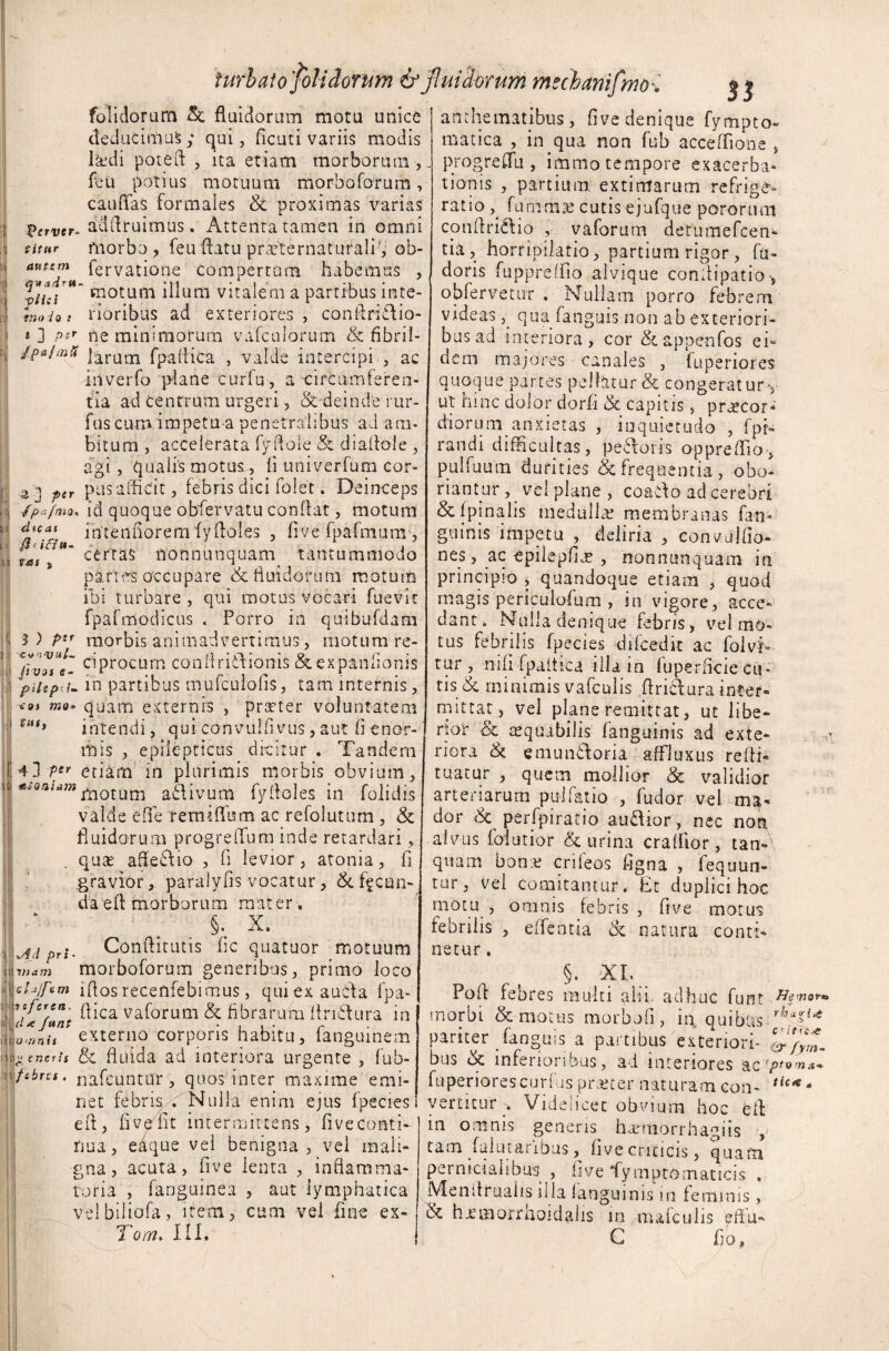 II '0 folidoruttt & fluidorum motu unice deducimus; qui, ficati variis modis l&di poteft , ita etiam morborum, feu potius motuum morbo fotum, caudas formales & proximas varias 'Otrvir- adidruimus. Attenta tamen in omni titur morbo, feu datu prVternaturali', ob- *un™n fervatione compertum habemus , fn.t* motum illum vitalem a partibus inte- 5 ] p*r ne minimorum vafculorum & fibri 1- Jpa/mfi ]aram fpaffica , valde intercipi , ac iiiverfo plane curfu, a circumferen¬ tia ad centrum urgeri, &'deinde rur- fuscuro impetu a penetralibus ad am¬ bitum , accelerata fydole & diadole , agi, qualis motus, fi univerfum cor- ptr pus afficit, febris dici folet. Deinceps /p*fma* id quoque obfervatu conflat, motum intendoremfy doles , five fpafmunr, certas nonnunquam tantummodo partes occupare & fluidorum motum ibi turbare , qui motus vocari fuevit fpafmodicus . Porro in quibufdam S) Pif morbis animadvertimus, motum re- livotl- c-Procurn conflriCdionis &expanfionis piitp.i* duas fTJSf s «tomom in partibus mufeulofis, tam internis, <oi 7710* quam externis , praeter voluntatem intendi, qui convulfivus,aut fi enor¬ mis , epilepticus dicitur . Tandem 4] P!r etiam in plurimis morbis obvium, motum aflivum fyfloles in folidis valde effe renudum ac refolutum , & fluidorum progreffum inde retardari, quas affe£Vio , fi levior, atonia, fi gravior, paralyfis vocatur, &. facun¬ da ed morborum mater, §. X. Condituris fic quatuor motuum morboforum generibus, primo loco xhjftm iflos recenfebimus, quiexaubta fpa- jf/crcB. pica vaforum & fibrarum fln61ura in externo corporis habitu, fanguinem fluida ad interiora urgente , fub- fsbru. nafeuntar, quos inter maxime emi¬ net febris . Nulla enim ejus fpecies efl, five fit intermittens, five conti¬ nua, eaque vel benigna, vel mali¬ gna, acuta, five lenta , inflamma¬ toria', fanguinea , aut lymphatica velbiliofa, item, cum vel fine ex- To/n» III. w4ji pri Vi a m - / mechanifmo\ $$ anchematibus , five denique fympto- matica , in qua non fub acceffione , progreffu , immo tempore exacerba¬ tionis , partium extimarum refrige¬ ratio furnrme cutis ejufque pororum condriiftio , vaforum detumefcen* tia, horripilatio, partium rigor , fu- doris fuppreffio alvique conlfipatio-, obfervetur . Nullam porro febrem bus ad interiora, cor & appenfos ei¬ dem majores canales , fuperiores quoque partes pellatur & .congeratury ut hinc dolor dorfi & capitis, praecor¬ diorum anxietas , inquietudo , fpr- randi difficultas, pedoris oppreffio, pulfuutn durities & frequentia, obo¬ riantur , vel plane , coado ad cerebri &fpjnalis medullat membranas fatu g'-linis impetu , deliria , convulfio» nes, ac cpilepffie , nonnunquam in principio , quandoque etiam , quod magis periculofum , in vigore, acce¬ dant. Nulla denique febris, vel mo¬ tus febrilis fpecies difcedit ac folvh» tur , nifi fpaltica illa in fuperrieie cu¬ tis & minimis vafculis ftridura inter¬ mittar, vel plane remittat, ut libe- rtor & tequabilis fanguinis ad exte¬ riora & emundoria affluxus redi- tuatur , quem mollior & validior arteriarum pu-Jfatio. , fudor vel dor <$c perfpirario audior, nec non alvus falutior & urina craffior, tan- quam bon.e crifeos figna , fequun- tur, vel comitantur. Et duplici hoc motu, omnis febris, five motus febrilis , edentia 8c natura conti¬ netur . §. XI. Poff febres multi ahi. adhuc funt Hewo** morbi & motus morbofi, ia quibus rh*%u pariter fanguis a partibus exteriori- & bus inferioribus, ad interiores ac1?'*™** fuperiorescurfus praeter naturam con- tiCK * vertitur . Videlicet obvium hoc ed in omnis generis harmorrhagiis , tam falutaribus, five criticis, quam pernicialibus , five fymptom at icis . Mendruaits illa fanguinis m feminis, & h^morrhoidahs in mafculis effu- C do,