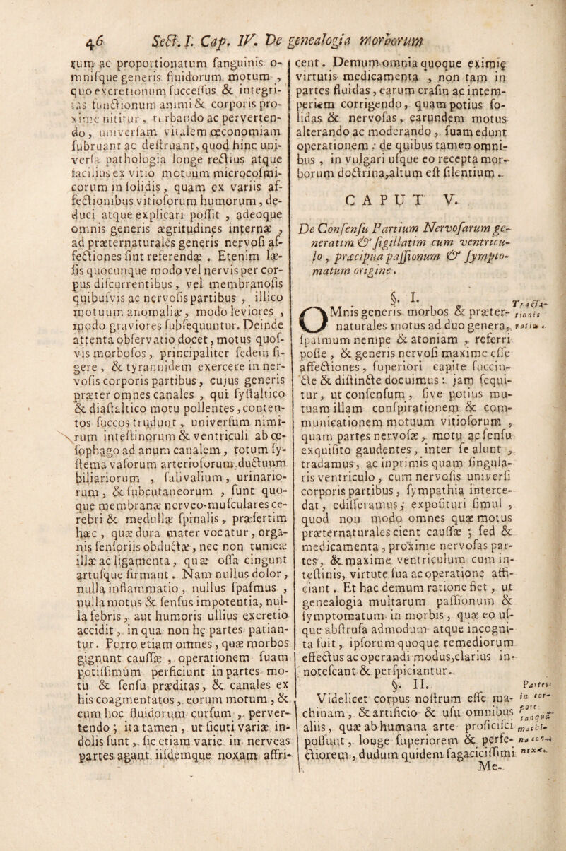 rumae proportionatum fanguinis o- mnifque generis fluidorum motum , quo excretionum fucceflus & integri¬ tas tuuSionum animi Sc. corporis pro¬ xime nititur , turbando ac perverten¬ do , univerfam vitalem oeconomiam fubruant ac defiruant, quod hinc uni- verfa pathologia longe re&ms atque facilius ex vitio motuum microcofmi- corum in 1 olidis, quam ex variis af¬ fectionibus vitioforum humorum, de¬ duci atque explicari poflit , adeoque omnis generis aegritudines inpernas , ad praeternaturales genens nervofi af- fe<ftiones fint reterendas . Etenim Ias¬ iis quocunque modo vel nervis per cor¬ pus difcurrentibus, vel membranofis quibufvis ac nervofispartibus , illico motuum anomaliamodo leviores , modo graviores fubfequuntur. Deinde attentaobfervatio docet, motus quof- vismorbofos, principaliter federa fi¬ gere , & tyrannidem exercere in ner- vofis corporis partibus-, cujus generis prater omnes canales , qui 1'yflaltico & diaflaltico motu pollentes,conten¬ tos fuccos trudunt,, univerfum nimi- Xvrum intefiinorum & ventriculi aboe- fpphggo ad anum canalem, totum fy- flema vaforum arterioiorum.du6fuum tiliariorum , laiivalium, urinario¬ rum , & fubcutaneorum , funt quo¬ que membrana nerveo-mufculares ce¬ rebri & medulla fprnaljs,. prafertim hac , qua dura inater vocatur, orga¬ nis fenloriis obduda-, nec non tunica illa ac ligamenta, qua ofla cingunt artufque firmant. Nam nullus dolor, nullainflammatio, nullus fpafmus , nulla motus & fenfus impotentia, nul¬ la febris, aut humoris ullius excretio accidit, in qua non h? partes patian¬ tur. Porro etiam omnes, qua morbos, gignunt cauffa , operationem fuam potilhmum perficiunt in partes mo¬ tu & fenfu praditas, & canales ex his coagmentatos , eorum motum , & cum hoc fluidorum curfum ,, perver- tendo j ita tamen , ut ficuti varia in¬ dolis funt ,, fic etiam varie in nerveas partes agant iildemque noxam affri— cent. Demum omnia quoque exirpif virtutis medicamenta , non tam in partes fluidas, earurp crafin ac intem¬ periem corrigendo, quam potius fo- lidas & nervofas, earundem motus alterando ac moderando , fuam edunt operationem .* de quibus tamen omni¬ bus , in vulgari ufque eo recepta mor¬ borum do£Irina,altum efi filentium.. CAPUT V. De Con fenfu Partium Nervofarum ge¬ ner at im. &figillatim cum ventricu¬ lo , pracipiia pajfionum & fympto- matum origine . ^ • X . t a Si x OMnis generis, morbos & praeter- t)oni, naturales motus ad duo genera,- « Ipafmum nempe &atoniam , referri poffe , & generis nervofi maxime efie aftedliones, fuperiori capite fuccin- t\e & diftin£\e docuimus: jam (equi¬ tur, ut confenfum , five potius mu¬ tuam illam confpirationem com¬ municationem motuum vitioforum , quam partes nervofasmotu ap fenfu exquifito gaudentes , inter fe alunt , tradamus, ac inprimis quam lingula¬ ris ventriculo , cuna nervo fis univerfi corporis partibus, fympathia interce¬ dat, edilferatnus; expofituri fimul , quod non modo omnes quae motus praeternaturales cient cauffa ; fed & medicamenta , proxime nervofas par¬ tes-, &.maxime ventriculum cum in- teftinis,-virtute fu a ac operatione affi¬ ciant ... Et hac.demum ratione fiet , ut genealogia multarum palfionum & iymptomatum- in morbis , quas eo uf¬ que abfirufa admodum atque incogni¬ ta fuit, ipforum quoque remediorum effedfus ac operandi modus,clarius in» notefcant & perfpiciantur.... §. II. P a*te$' Videlicet corpus nofirum effie raa- ia cor~ chinam,. & artificio & ufu omnibus aliis, quas ab humana arte proficifci maChi- poflunt, looge fuperiorem & perfe- na «o*-* dfiorem , dudum quidem fagaciciffimi nex'e> Me-