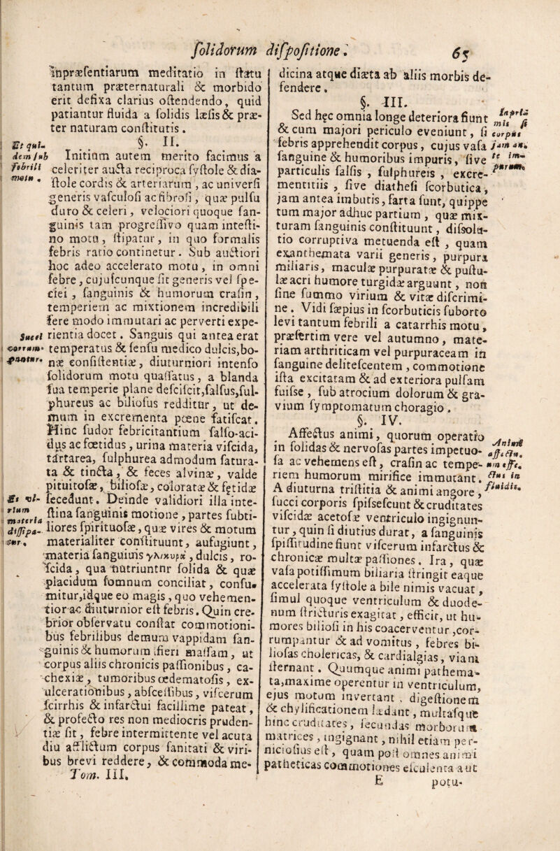 folidorum inpr&fentiarum meditatio in datu tantum pr&ternaturaii & morbido erit defixa clarius odendendo, quid patiantur fluida a folidis luelis & prae¬ ter naturam condituris. Si qttl* m §* 1 i • demfub Initium autem merito facimus a ftbriii celeriter au&a reciproca fvdole & dia- ***** ’ flole cordis ot arteriarum , ac univerfi generis vafculofi ac fibro!], qua5 pulfu duro & celeri , velociori quoque (an¬ guinis tam progreifivo quam intefti- no motu, dipatur, in quo formalis febris ratio continetur. Sub ausiori hoc adeo accelerato motu, in omni febre, cujafcunque fit genens vel fpe- ctei, fanguinis & humorum crafin, temperiem ac mixtionem incredibili fere modo immutari ac perverti expo¬ sci rientia docet. Sanguis qui antea erat i temperatus & fenfu medico dukis}bo- #ant*r. confidentia, diuturniori mtenfo folidorum motu quaiTatus, a blanda fua temperie plane defcifcit,falfus,fuU phureus ac biliofus redditur, ut de¬ mum in excrementa pcene fatifeat. Mine fudor febricitantium falfo-aci- dus ae foetidus, urina materia vifeida, tdrtarea, fulphurea admodum fatura- ta & tin&a, & feces 'alvina?, valde pituitofe,biiiofa, colorata? & fgtidae gt vi- fecedunt . Deinde validiori illa inte- ftina fanguinis motione , partes fubti- | bores fpirituofae, qua? vires & motum , materialiter condiruunt, aufugiunt, materia fanguiuis yKntvpoi, dulcis, ro~ fcida, qua tiatriuntnr folida & qu« placidum fomnum conciliat, confu. mitur,idque eo magis, quo vehemen- tiora-c diuturnior ed febris. Quin cre¬ brior obfervatu conflat commotioni¬ bus febrilibus demum vappidam fan- «gainis& humorum ifien maffam, ut corpus aliis chronicis paflionibus, ca¬ chexia?, tumoribus oedematofis, ex¬ ulcerationibus , abfcddbus, vifcerum fcirrhis & infarctui facillime pateat, & profe&o res non mediocris pruden¬ tia? fit, febre intermittente vel acuta diu affli&um corpus fanitati & viri¬ bus brevi reddere, & commodarae- Tom, III. Hffiofnione• dicina atque diseta ab aliis morbis de¬ fendere . §. m. Sed h?c omnia longe deteriora fiunt &cum majori periculo eveniunt, fi febris apprehendit corpus, cujus vafa i*'n **• fanguine & humoribus impuris, five te particulis falfis , fulphureis , excre- P*Tm* mentitiis , five diathefi fcorbutica, jiam antea imbutis, farta lunt, quippe tum major adime partium , quae mix¬ turam fanguinis condituum, difsolu- tio corruptiva metuenda eft , quam exanthemata varii generis, purpura miliaris, macula? purpuratae & pudu- la?acri humore turgida? arguunt, non fine fummo virium & vitte difcrimi- ne . Vidi fiepius in fcorbuticis fuborto levi tantum febrili a catarrhis motu, pra?ftrtim vere vel autumno, mate¬ riam arthriticam vel purpuraceam in {anguine delitefcentem, commotione ida excitatam & ad exteriora puifam fuifse , lub atrocium dolorum & gra¬ vium fymptomatum choragio, §. IV. Affe&us animi, quorum operatio . . in fohdas & nervofas partes impetuo- fa ac vehemens ed, crafin ac tempe- *m *h« nem humorum mirifice immutant. ffi,i ia A diuturna triftitia & animi angore ,fUidh* lucci corporis fpifsefcunt & cruditates vifeida? acetofa? ventriculo ingignun¬ tur , quin fi diutius durat, a fanguinis fpidirudine fiunt vifcerum infarctus & chronica? multa5padiones. Ira, qute vafapotiflimum biliaria ftringit eaque accelerata fyflole a bile nimis vacuat, fimui quoque ventriculum & duode¬ num firicturis exagitat, efficic, ut hu¬ mores biiiofi in his coacerventur,cor¬ rumpantur oc ad vomitus, febres bi- liofas cholericas, & cardialgias, viani dernant * Quumque animi patherna» ta,maxime operentur in ventriculum, ejus motum invertant , digedionem dc chy lineationem ludant, muitafqufc hincctuduates, fecundas morborum matuces, ingignant, mhil etiam pe r- niciofius est, quam poil omnes animi patheticas commotiones elculenta aut E potu*