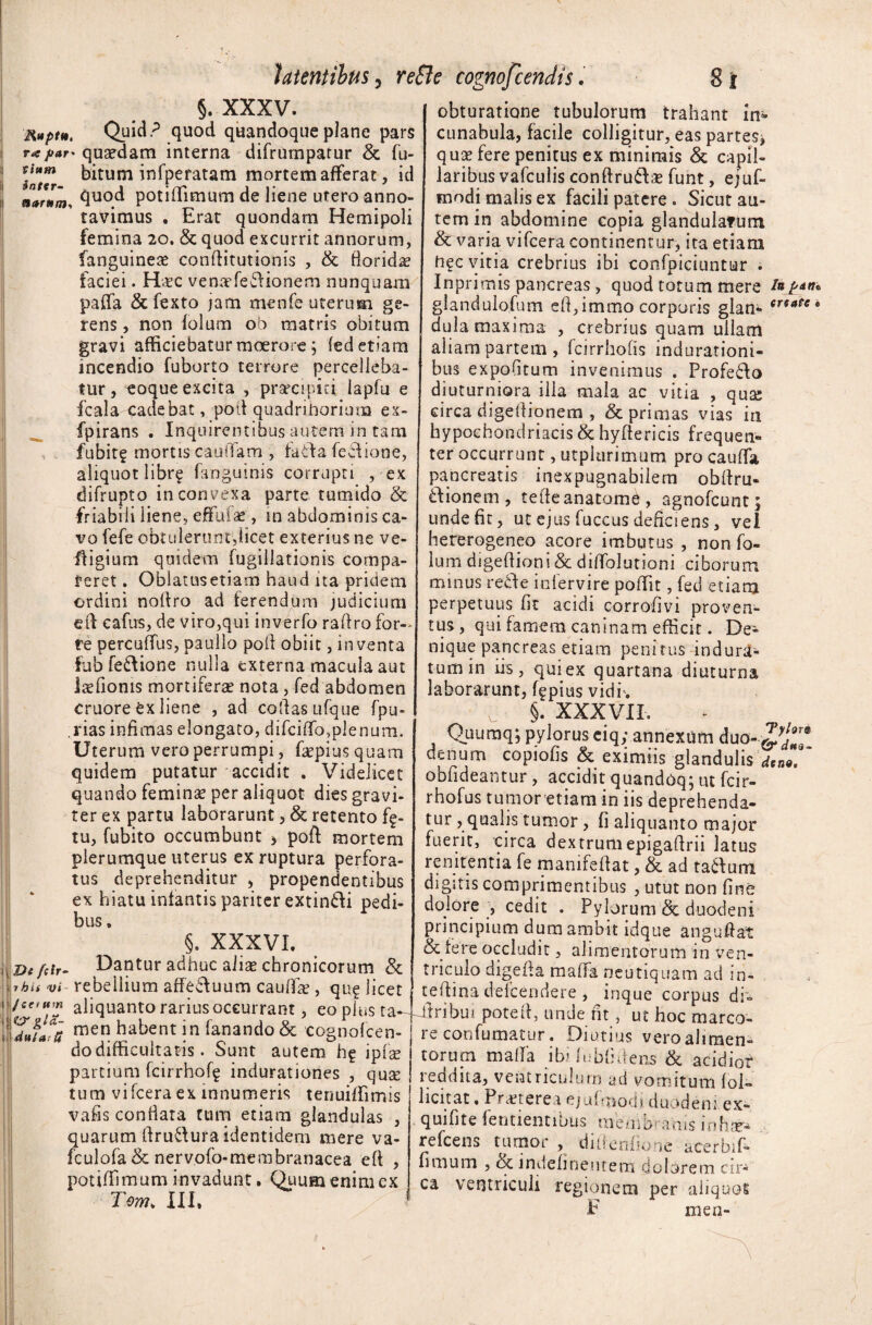 Ruptu, ra par* vittm inter¬ narum. 'i De fsir- 7 hii vi jea um ditia: u §. XXXV. Quid? quod quandoque plane pars quaedam interna difrurnparur & fu- bitum infperatam mortem afferat, id quod potiifimum de liene utero anno» ravimus . Erat quondam Hemipoli femina 20. & quod excurrit annorum, fanguineae conftitutionis , & fioriciae faciei. H<tc venae fe Cd io nem nunquam paifa & fexto jam menfe uterum ge¬ rens , non folum ob matris obitum gravi afficiebatur moerore; fed etiam incendio fuborto terrore percelleba¬ tur, eoque excita , prsrcipin lapfu e fcala qadebat, pod quadrihorium ex- fpirans . Inquirentibus autem in tam fubit? mortis cauflam , fati a feciione, aliquot libr? fanguinis corrupti , ex difrupto in convexa parte tumido & friabili liene, effatae, in abdominis ca¬ vo fefe obtulerunt,licet exterius ne ve¬ lli gium quidem fugiliationis compa- teret. Oblatusetiam haud ita pridem ordini noltro ad ferendum judicium eil eafus, de viro,qui inverfo radro for¬ te percuffus, paullo poti obiit, inventa fub fe&ione nulla externa macula aut laefionts mortiferae nota , fed abdomen cruore ex liene , ad codas ufque fpu- rias infimas elongato, difciffo,plenum. Uterum vero perrumpi, fapius quam quidem putatur accidit . Videlicet quando feminae per aliquot dies gravi¬ ter ex partu laborarunt, & retento fg- tu, fubito occumbunt poft mortem plerumque uterus ex ruptura perfora¬ tus deprehenditur , propendentibus ex hiatu infantis pariter extindi pedi¬ bus » §. XXXVI. Dantur adhuc aii$ chronicorum & rebellium affe£luum caulEe , qii£ licet aliquanto rarius occurrant, eo plus ta¬ men habent in fanando & cognofcen- do difficultatis. Sunt autem h? ipix partium fcirrhof^ indurationes , qua: tum vifcera ex innumeris tenuiffimis ' vafis conflata tum etiam glandulas , quarum flru-vlura identidem mere va- fculofa & nervofo-membranacea eft , potiffimum invadunt. Quum enim ex Tom. III. obturatione tubulorum trahant in* cunabula, facile colligitur, eas partes* quse fere penitus ex minimis & capil¬ laribus vafculis conflru&x funt, ejuf- inodi malis ex facili patere . Sicut au¬ tem in abdomine copia glandulatum & varia vifcera continentur, ita etiam h?c vitia crebrius ibi confpiciuntur . Inprimis pancreas , quod totum mere glandulofum efi,immo corporis glan- ertaCe* dula maxima , crebrius quam ullam aliam partem , fcirrhofis lndurationi- bus expofitum invenimus . Profe&o diuturniora illa mala ac vitia , quas circa digedionem , & primas vias in hypochondriacis & hydericis frequen¬ ter occurrunt, utplurimum pro cauffa pancreatis inexpugnabilem obdru- tlionem , tede anatome, agnofeunt; unde fit, ut ejus fuccus deficiens , vel hererogeneo acore imbutus , non fo- lum digedioni& diffolutioni ciborum minus recte intervire poffit, fed etiam perpetuus fit acidi corrofivi proven¬ tus, qui famem caninam efficit. De¬ nique pancreas etiam penitus indura¬ tum in iis, quiex quartana diuturna laborarunt, f^pius vidi. §. XXXVII. Quuraq; pylorus ciqy annexum duo- denum copiofis & eximiis glandulis deno, obfideantur , accidit quandoq; ut fcir- rhofus tumor etiam in iis deprehenda¬ tur , qualis tumor, fi aliquanto major fuerit, circa dextrumepigadrii latus renitenda fe manifeftat, & ad ta&um digitis comprimentibus , utut non fine dolore , cedit . Pylorum & duodeni principium dum ambit idque angudat & fere occludit, alimentorum in ven¬ triculo digeda maffa neutiquam ad in- tedina defeendere , inque corpus dr° 1 tribui poted, unde fit, ut hoc marco¬ re confumatur. Diutius vero alimen¬ torum malfa ibiiubfidens & acidior reddita, ventriculum ad vomitum fol- licitae, Praeterea ejufmodi duodeni ex- quifite fetitientibus membranis inhaj- refeens tumor , didenfione acerbif- fimurn , & indefinentem dolorem cir¬ ca ventriculi regionem per aliquos F ni en-