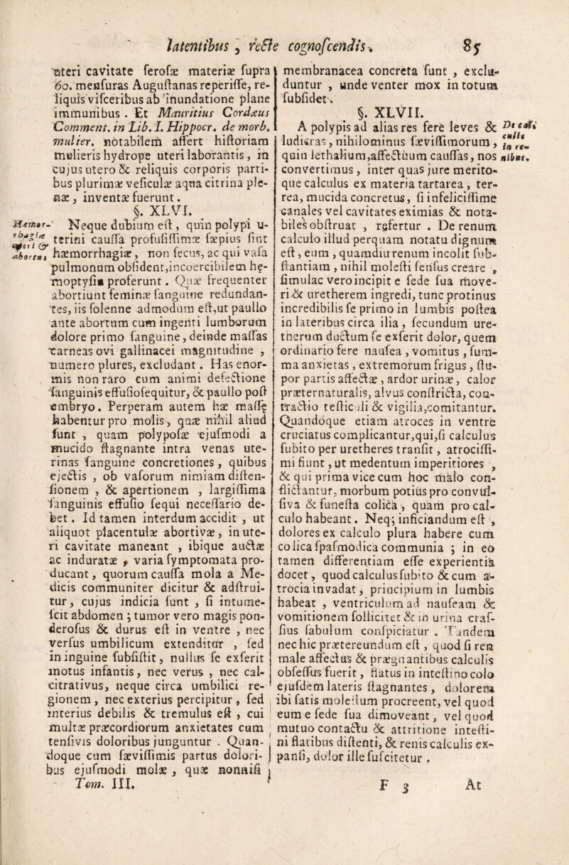 Meri cavitate ferofae materiae fupra ‘6o, mefifuras Auguffanas reperiflfe, re- liquis vifceribus ab inundatione plane immunibus . Et Mauritius Cordius Commeht. in Lib. L Hippocr. de morb. mulier, notabilerii affert hifforiam tnulieris hydrope uteri laborantis, in 'cujus utero 2c reliquis corporis parti¬ bus plurimae veficulae aqua citrina ple- nse, inventa fuerunt. §. XLVI. -1 Neque dubium eff, quin polypi u- tsrini cauda profufiffimae faepius fmt t haemorrhagiae ? non fecus, ac qui vafa pulmonum obfident,incoercibilem hf- Tnoptyfim proferunt * Quae frequenter abortiunt feminae fanguine redundan¬ tes, iis folenne admodum eff,ut paulio ante abortum cum ingenti lumborum dolore primo fanguine, deinde malias xarneasovi galiinacei magnitudine , numero piures, excludant. Has enor¬ mis non raro cum animi defeftione languinis effufiofequitur, & paulio poff embryo. Perperam autem hae maff^ habentur pro molis , quae nihil aliud funt , quam polypofae ejufmodi a mucido ffagnante intra venas ute¬ rinas fanguine concretiones, quibus eje£h*s , ob vaforum nimiam diffen- fionem , & apertionem , largiffima languinis effufio fequi neceffario de¬ bet . Id tamen interdum accidit , ut aliquot placentulse abortiva , in ute¬ ri cavitate maneant , ibique au&ae ac induratae f varia fymptomata pro¬ ducant, quorum cauffa mola a Me¬ dicis communiter dicitur & adftrui- tur, cujus indicia funt , fi inturne- Icit abdomen ; tumor vero magis pon- derofus & durus eff in ventre , nec verfus umbilicum extenditur , fed in inguine fubfiffit, nullus fe exferit membranacea concreta funt , exclu¬ duntur , unde venter mox in totum fubfidet. §. XLVII. A polypis ad alias res fere leves & i ludkras, nihilominus feviffiinorum, quin iethalium,affefluum caudas, nos convertimus, inter quas jure merito¬ que calculus ex materia tartarea , ter¬ rea, mucida concretus, fi infeliciffime canales vel cavitates eximias & nota¬ biles obffruat , refertur . De renum calculo illud perquam notatu dignum eff, eum , quamdiu renum incolit fub- ffantiam , nihil moleffi fenfus creare , fimulac veroincipit e fede fua move¬ rim uretherem ingredi, tunc protinus incredibilis fe primo in lumbis poffea in lateribus circa ilia , fecundum ure- tnerum duclumfe exferit dolor, quem ordinario fere naufea , vomitus, fum- ma anxietas, extremorum frigus, ff u- por partis affecte , ardor urinae, calor praeternaturalis, alvus conffri&a, coa- tT&ifio tefficuli & vigilia,comitantur. Quandoque etiam atroces in ventre cruciatus complicantur,qui,fi calculus fubito per uretheres tranfit, atrocifft» mi fiunt, ut medentum imperitiores , & qui prima vice cum hoc rhalo con¬ flictantur, morbum potius pro convtri- fiva &funeffa colica , quam pro cal¬ culo habeant. Neq; inficiandum eff , dolores ex calculo plura habere cum colicafpafmodicacommunia ; in eo tamen differentiam effe experientia docet , quodcalculusfubffo & cum a- trocia invadat * principium in lumbis habeat , ventriculum ad naufeam Sc vomitionem foliicitet & in urina craf- fius fabulum confpiciatur . Tandem nec hic praetereundum eff , quod fi ren male affeci & praegnantibus calculis obfeffus fuerit, flatus in inteff uno colo motus infantis, nec verus , nec cal- citrativus, neque circa umbilici re¬ gionem, nec exterius percipitur , fed j interius debilis & tremulus eff , cui j multae praecordiorum anxietates cum tenfivis doloribus junguntur , Quan¬ doque cum faeviffimis partus dolori¬ bus ejufmodi molae, quae normifi j Tem. III. ejufdefti lateris ffagnantes, dolorem ibi fatis moleffum procreent, vel quod eum e fede fua dimoveant, vel quod mutuo contaftu <k attritione intefti» ni flatibus diffenti, & renis calculis ex- panli, dolor illefufcitetur, F 3 At