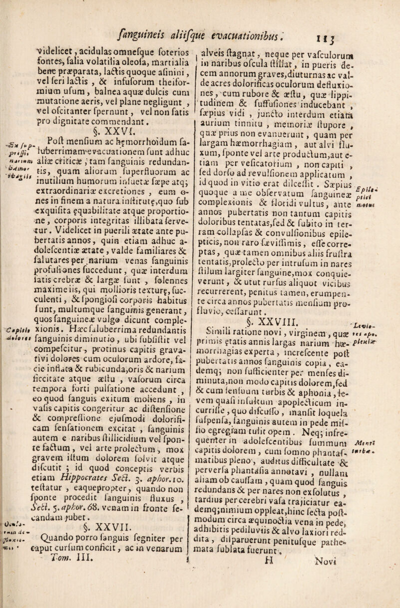 Videlicet, acidulas omnefque foterios fontes, falia volatilia oleofa, rfiartialia bene praeparata, la&is quoque afinini, vel feri la*5\is , & infuforum theifor- mium ufum, balnea aquas dulcis cum mutatione aeris, vel plane negligunt , vel ofcitanter fpernunt, vel non fatis pro dignitate commendant. §. XX VL j- Foft menfium ac hfinorrhoidum fa- prtfu iuberrimam*eviicuationem funt adhuc tument aliae criticie tam fanguinis redundan- fls> .<luam aliorum faperfluorum ac * inutilium humorum iofuetae faepe atqj extraordinaria; excretiones , eum o- nesin finem a natura.inflitut£,quo fab exquifita ^quabilitate atque proportio¬ ne, corporis integritas illibataferve- tur . Videlicet in puerili aetate ante pu¬ bertatis annos, quin etiam adhuc a- dolefcentiae astate , valde familiares & falutares per marium venas fanguinis profufiones fuccedunt, qua? interdum latis crebrae & largas funt , falennes maxime iis, qui mollioris textur^, fae¬ culenti, &fpongiofi corporis habitus funt, multumque fanguinis generant, quos fanguinea? vulgo dicunt comple- Capiti» xionis. Hascfaluberrima redundantis ^*htu fanguinis diniinutio , ubi fubfiflit vel compefcitur, protinus capitis grava- tivi dolores cum oculorum ardore, fa¬ cie-inhaca & rubicunda,oris & narium ficcitare atque aeflu , vaforum circa rempora forti puifatione accedunt eo quod fanguis exitum mohens , in vahs capitis congeritur ac diftenfione & compreflione ejufmodi dolorifi- cam fenfationem excitat , fanguinis autem e naribus Aillicidium vel fpon- tefa&um, vel arte proleilum , mox gravem iftum dolorem folvit atque difeutit ; id quod conceptis verbis etiam Hippocrates Setl. 3. aphor.io. teftatur , eaquepropter, quando non fponte procedit fanguinis fluxus , Sebi, 5« aphar, <58. venam in fronte fe- di» :[i » X 1 i • mt* ’ candam/ubet. §. XXVII. Quando porro fanguis fegniter per caput curium conficit, ac in venarum Tom. III. i I alveis ftagnat ? neque per vafculoruna j in naribus ofcula fliliat, in pueris de¬ cem annorum graves,diuturnas ac val¬ de acres dolorificas oculorum defluxio¬ nes , cum rubore & asllu, qua? lippi¬ tudinem & fuflufiones inducebant , faspius vidi , juncto interdum etiatit aurium tinnitu , memorijs flupore , quas prius non evanuerunt, quam per largam haemorrhagiam , aut alvi flu¬ xum, fponte vel arte produ&um,aut e- tiam per veficatoHum , non capiti , [ed dorfa ad revulflonem applicatum , id quod in vitio erat dilceflit . Sxpius F quoque a me obfervatum [anguinea? complexionis & floridi vultus, ante «w™ annos pubertatis non tantum capitis doloribus tentatas,fed & fubito in ter- ram-collapfas & convulflonibus epile¬ pticis, non raro fj?villimis , effe corre¬ ptas , quas tamen omnibus aliis frullra lentatis,prolevto per intrufam in nares flilum largiter (anguine,mox conquie¬ verunt, & utut rurfas aliquot vicibus recurrerent, penitus tamen, erumpen¬ te circa annos pubertatis menfium pro¬ fluvio, ccffarunt. .§. XXVIII. L(Vi^ Sifiiili ratione novi, virginem, quae »p** primis ?tatis annis largas narium h*e- morrnagias experta, merefeente poli pubertatis annos fanguinis copia, ea- demq; non fufficienter per menfesdi¬ minuta, non modo capitis dolorem,fed & cum fenfaum turbis & aphonia,ie- vem quafi in fultum apoplcblicum in- currifle , quo difcuffo , inanlit loquela itifpenfa, fanguinis autem in pede mil- fio egregiam tulit opem . Neq, in fre¬ quenter in adolefcentibus fummum -Menti capitis dolorem , cum fomno phantal- matibus pleno', audrtus difficultate & perverfa phantafia annotavi , nullam aiiamob caulfatn , quam quod fanguis redundans & per nares non exfolutus“ tardius per cerebri vafa trajiciatur ea- demqjnimium oppleat,hinc fe&a poft- c*rca ^quinodlia vena in pedej, adhibitis pediluvus alvo laxiori red¬ dita , diiparuerunt penitufque pathe* mata fublata fuerunt, H Novi