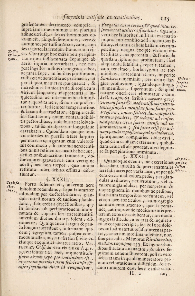 prae fent aneo detrimento compefci , iuprajam meminimus , in plurimis adhuc atriufque fexus hominibus ob^ vmmeit, lingulis fere annis , vere & autumno, per tuifim & coryzam , cum ievi tebiicuialerofum humorem reji- c• Contingit hoc maxime a perfpira- .. none tum iurfiaminata fa?piu(que ab aeris injuria interturbata , nec non p*wlt ingedos mukos incongruos cibos, ac tanta la>pe , in lenibus potiihmum, tulhs ett vehementia ac pertinacia, ut per aiiquot. menfescorpus quatiat , & incredibilis humoris vilcidi copia cum virium''languore, hiappecentia , in¬ quietudine ac interno aeflu elimine¬ tur j quod tamen, fi non impruden-, ter fiititur , fed leniter temperantibus & laxantibus tradatur, egregie cedit in fanitatem *, quum contra, adhibi¬ tis pedoraiibcis, dulcibus ac refolven- tibus , tutiis exaiperetur longiufque extrahatur. Quibufdam quoque mu¬ cidae lordes in puerili aetate largiter per nares expurgantur cum valetudi¬ nis commodo , ii autem increlcenth hus annis retinentur, oculi hebefcunt, defluxionibus acribus tentantur, do¬ lor capitis gravativus cum vertigine adett, nec non torpor , quae omnia reflituto muci debito effiuxu difcu- tiuntur... , , §• XXXII. dux-* , P°rro folenne eli, ut ferum acre jbt*, bihotum redundans, laepe falutariter admodum per ductusbihanos, glan- dulasintefiinomm & tunicas glandu¬ loso fub crebris dejectionibus, qu? in lembus ob perfpirationem,.immi¬ nutam & copam (eri excrementirii interdum diutius durare, (olent, eli¬ minetur . Quae quando largius & pau¬ lo longius (uccedunr, infirmant qui¬ dem i egregium tamen poitea com¬ modum afferunt, praefertim fi vitf vi- itulque exquitita habeatur ratioVe¬ ra enim Celjide ventris, fluxu /; 4. c. 19. e It lententia , uno , inquientis,fi/V fluere alvum jape pro valetudine eft , atq\ettam pluribus ydum febris abfity& imrajeptimurn diem id conquiejcat . I f J Purgatur enim corpusquod mtus l a?*■- furum erat utiliter effunditur. Quando • vero hfc falubriterunfiituta evacuatio imprudenti confilio a.dtfriflgentibus fi- ffitur,vel nimis calidis baliamicis com- petatur , magna excipit, virium im¬ becillitas, inappetentia, & febricula quaedam, lplumque profluvium , licet aliquandiu fubfiltat, repetit tamen , curri tenefmo , borborygmis ac tor¬ minibus. Interdum etiam, ut perite Sancionus meminit , per urinae lar- Ufin* gius protiuvium , ‘quandoque iingu- 1<j£ ns menlibus , fuperrtuum , & quod vi.m, nat une oneri erat eliminatur , dum Setl, i. aph% 65. feribit: corpora quoq\ virorum fana & moderati(fimo vitiuu- tentia fingulis menfibusfiunt folito pon- de) 0fi ora , unius Jcilicet duarumque li~ brarum pondere, & redeunt ad confue- tum pondus circa finem menfis ad in- fiar mulierum ; fedfatlacnfi per uri¬ nam pauilo copiofioremyyel turbidiorem. iple quoque compluries oblervavi , quod citra cauflam externam , quibuf- darn urina effifie prodeat, alvo fegnio- re & perfpiratione imminuta. §. XXXIII.. At , Quandoque evenit , ut excretiones per in* fuccedant. mfolnae & praeternaturales feri lai.fi acris per varia loca , ut perul- *laie~ cera circa., malleolum,pedis, per glan¬ dulas axihares, per ferctum , vel o- cuiorum glandulas* per herpetem & impetiginem in manibus ac pedibus, itatis anni temporibus redeuntem , vel etiam per fonticulos , cum egregio iamtatis emolumento , quae fi rema¬ net, aut improvide medicamentis pre- - ferum externis cohibentur, non modo ingens laifitudo j anxietas Scinquietu- - tuuo corpus corripit, fed & faepedolo- res ac Ipaimi artus lpfafqjinternas par¬ tes, praefertlm inteltina in te flant, non fine penculd . JVIemorat PJedlinuslint med>an. 1 bcjd.pag. 133 £x h^morrhoi- dibus hituiam ani natam& ultra fe« • putrium annum fluentem, poflea vero dehccatarnjin qu da manere ato re pri¬ mum relpirationem difficilem 6c pe¬ dum tumorem, cum levi exulcera. 10° -