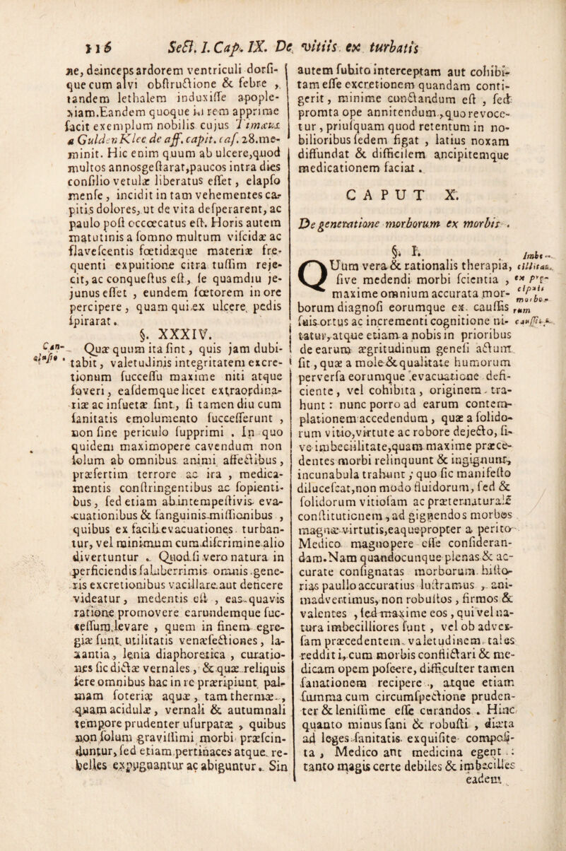 ilS St8.LCafi.lX. De vitiis ex turbatis ne, deinceps ardorem ventriculi dorfi- j que cum alvi obftrufiione & febre ,, tandem lethalem induxiffe apople- xiam.Eandem quoque hi rem apprime facit exemplum nobilis cujus Timxus. u GuldevKlee de aff. capit, caf. 28.me¬ minit. Hic enim quum ab ulcere,quod multos annosgeftarar,paucos intra dies confilio vetula: liberatus efter, elapfo menfe, incidit in tam vehementes ca? piti.s dolores, ut de vita defperarent, ac paulo pofl cccoecatus eft. Horis autem matutinis a fomno multum vifcida? ac flavefcentis foetidxque materiae fre¬ quenti expuitione citra tuflim reje¬ cit, ac conqueftus eft., fe quamdiu je¬ junus eflet , eundem faetorem inore percipere, quam quLex ulcere, pedis ipirarat.. §. XXXIV. ! Quar quum ita fint, quis jam dubi- I 'tabit, valetudinis integritatem excre- j tionum fucceffu maxime niti atque foveri, eafdemquelicet extraopdina- rise ac infuetse ftnt., fi tamen diu cum fanitatis emolumento fuccefferunt , confine periculo fupprimi . In quo quidem maximopere cavendum non iolum ab omnibus, animi affe£libus, prafertim terrore ae ira , medica¬ mentis confringentibus ac fopienti- bus, fed etiam abintempefivis- eva¬ cuationibus & (anguinis-millionibus , quibus ex facilrevacuationes. turban¬ tur, vel minimum cumdifcrimine-alio divertuntur Quod.fi vero natura in perficiendis faluberrimis omnis .gene¬ ris excretionibus vaciilare.aut dedcere videatur, medentis e fi , eas. quavis ratione promovere earundemque fuc- teffurpievare , quem in finem egre¬ gia; funt, utilitatis venadedf iones, la¬ xantia, lenia diaphoretica , curatio¬ nes ficdidfa; vernales, & quae reliquis fere omnibus hac in re prseripiunt pah mam foterix aqua;, tam thermce. , quam acidulae, vernali & autumnali tempore prudenter ufurpatae , quibus non folum gravillimi morbi< prasfcin- duntur, fed etiam,pertinaces atque, re¬ belles expugnantur ac abiguntur.. Sin autem fubito interceptam aut cohibi¬ tam effe excre tion em quandam conti¬ gerit, minime cuneandum eft , fed promta ope annitendum,, quo revoce¬ tur , priufquam quod retentum in no¬ bilioribus fedem figat , latius noxam diffundat & difficilem ancipitemque medicationem faciat. CAPUT X. De generatione morborum ex morbis . §* . Jmht ~ QUum vera & rationalis therapia, duitae five medendi morbi (cientia , e* Prf- maxime omnium accurata mor- ^f^‘m borum diagnofi eorumque ex. cauffis rMm fais ortus ac incrementi cognitione ni- tatur, atque etiam a nobis in prioribus de earum aegritudinum genefi afluor fit, quae a mole & qualitate humorum perverfa eorumque .evacuatione defi¬ ciente, vel cohibita, originem. tra¬ hunt: nunc porro ad earum contem¬ plationem accedendum , qua: a (olido¬ rum vitio,virtute ac robore deje&o, fi¬ ve imbecillitate,quam maxime prarce- dentes morbi relinquunt & ingignunt, incunabula trahunt y quo fic manifefto dilucefcat,non modo fluidorum, fed & folidorum vitiofam ac prteter.naturaif conftituticnem ,ad gignendos morbos magnae virtutis,eaquepropter a perita Medico magnopere effe confideran- dam.Nam quandocunque plenas & ac¬ curate confignatas morborum, hifto rias paulloaccuratius luftramus ani¬ madvertimus, non robuiios, firmos & valentes , feimaxime eos, qui vel na¬ tura imbecilliores funt , vel ob adves- fam praecedentem., valetudinem tales reddit i, cum morbis conflidfari & me¬ dicam opem pofeere, difficulter tamen fanationena recipere atque etiam fummacum circumfpedfione pruden¬ ter & leniflime effe curandos * Hinc, quanto minus fani tk robufti , ducta adi legesdanitatis. exquifite compor¬ ta , Medico ant medicina egent : tanto magis certe debiles & imbecilles eadem