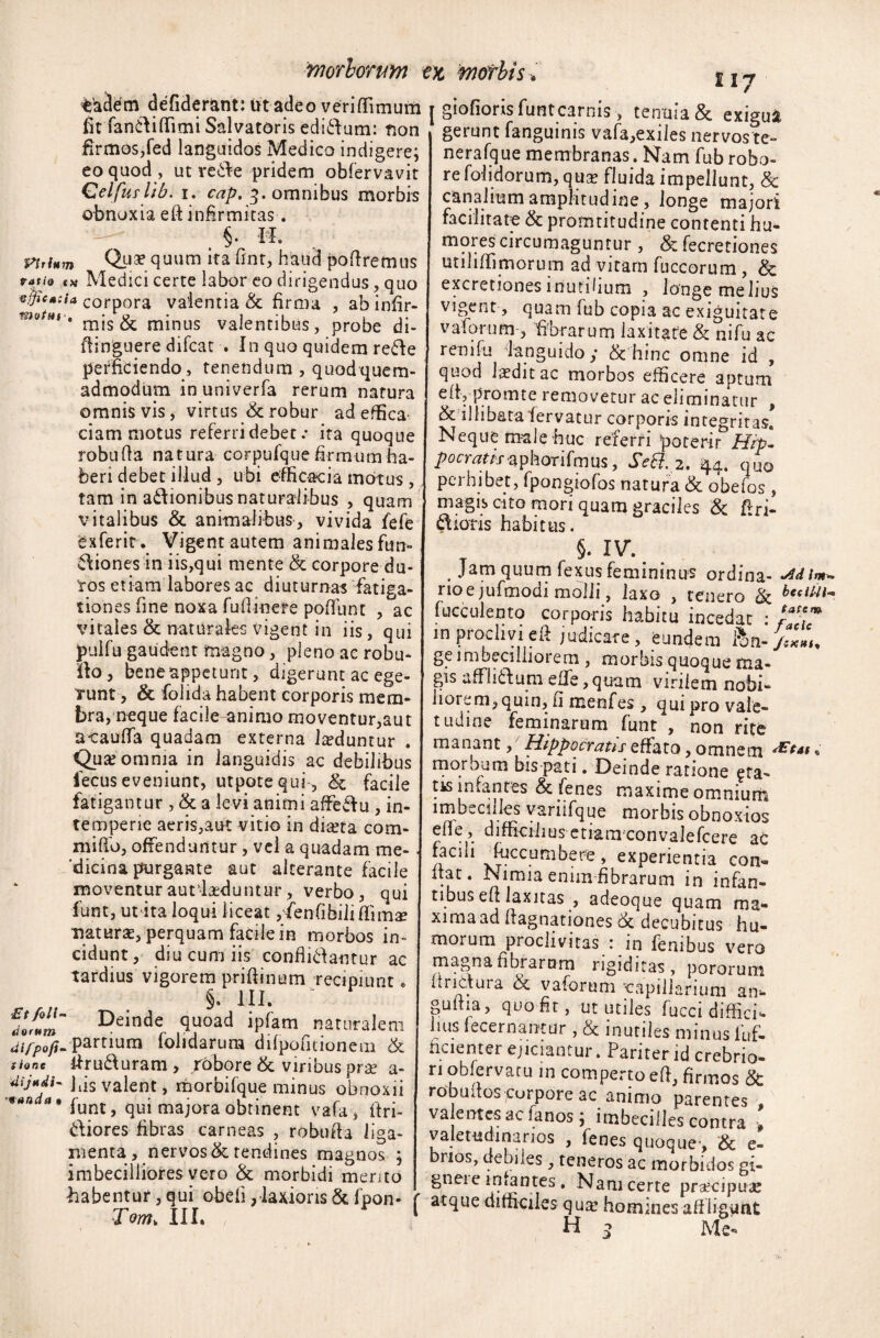 Viti* tratio vfficac motui Et foli- tiorum difpofi’ t tone «anda $ taSem defiderant: iit adeo veriffimum fiffanftiflimi Salvatoris edi&um: non firmos,fed languidos Medico indigere; eo quod , ut re&e pridem obfervavit Celfuslib. i. cap. 3. omnibus morbis obnoxia eft infirmitas. §. M. m Qua? quum ita fint, haud poftremus oj Medici certe labor eo dirigendus, quo ia corpora valentia & firma , ab infir- ' mis & minus valentibus, probe di- ftinguere difcat . In quo quidem rede perficiendo, tenendum , quod quem¬ admodum in univerfa rerum natura omnis vis, virtus & robur ad effica ciam motus referri debet .• ita quoque robufta natura corpufque firmum ha¬ beri debet illud, ubi efficacia motus , tam in adionibus naturalibus , quam vitalibus & animalibus, vivida fefe exferit. Vigent autem animales fim- v\iones in iis,qui mente & corpore du¬ ros etiam labores ac diuturnas fatiga¬ tiones fine noxa fufiinere poffiint , ac vitales & naturales vigent in iis, qui jpulfu gaudent magno, pleno ac robu- no , bene appetunt, digerunt ac ege¬ runt, & folida habent corporis mem¬ bra, neque facile animo moventur,aut acaufifa quadam externa lteduntur . Qua? omnia in languidis ac debilibus fecus eveniunt, utpotequi, & facile fatigantur , & a levi animi affeftu , in¬ temperie aeris,ant vitio m direta com¬ mi fio, offenduntur, vel a quadam me¬ dicina purgante aut alterante facile moventurautl&duntur, verbo, qui funt, ut ita loqui liceat ,'fenfibiliffima? natura?, perquam facile in morbos in¬ cidunt, diu cum iis confligantur ac tardius vigorem priftinum recipiunt, §. HI. ■ Deinde quoad ipfam naturalem . partium folidarum difpofitionem & ftrufturam , robore & viribus pra? a- I iis valent, morbifque minus obnoxii funt, qui majora obtinent vafa, itri- diores fibras carneas , robufta liga¬ menta, nervos & tendines magnos ; imbecilliores vero & morbidi mento habentur,qui obeli,laxiorisScfpon- r Tm> III. ; 1 117 j giofiorisfuntcarnis> tenuia & exigua gerunt fanguinis vafa,exiles nervoste- nerafque membranas. Nam fub robo¬ re folidorum, qua? fluida impellunt, & canalium amplitudine, longe majori facilitat-e & promtitudine contenti hu- mores circumaguntur , &fecretione$ utiliffimorum ad vitam fuccorum, & excretiones inutilium , longe melius vigent, quam fub copia ac exiguitate vaforum-, fibrarum laxitate & nifu ac reo i fu languido; & hinc omne id , quod laedit ac morbos efficere aptum eltypromte removetur ac eliminatur , & illibata fervatur corporis integritas. Neque male huc referri poterir Hrpl /Jorr^n.raphorifmus, Seffi. 2. q.4. quo perhibet, fpongiofos natura & obelos, magis cito mori quam graciles & ftri- dioris habitus. §. IV. ^ # Jam quum fexus femininus ordina- •Jdim* rioe jufmodi molli, laxo , tenero & bcdtii* fucculento corporis habitu incedat : f* m proclivi eft judicare, eundem ftn- /s*7,. ge imbecillioiem , morbis quoque ma¬ gis a-ffli&um efle, quam virilem nobi¬ liorem, quin, fi menfes, qm pro vale- tudine feminarum funt , non rite manant, Hippocratis effato, omnem rEtat „ morbum bis pati. Deinde ratione ^ra¬ tis infantes & fenes maxime omnium imbecilles vanifque morbis obnoxios eflfe, difficilius etiam convalefcere ac facili fuccumbere, experientia con¬ fiat. Nimia enim fibrarum in infan¬ tibus efi laxitas , adeoque quam ma¬ xima ad ftagnationes rk decubitus hu¬ morum proclivitas 1 in fembus vero magna fibrarum rigiditas, pororum it netura & vaforum capillarium an¬ guina, quo fit, ut utiles fucci diffici*- hus fecernantur , & inutiles minus iuf- hcientei ejiciantur. Pariter id crebrio¬ ri obfervatu in comperto efi, firmos & robufios corpore ac animo parentes valentes ac lanos; imbecilles contra » valetudinarios , fenes quoque-, & e- bnos, debiles , teneros ac morbidos gi- gneic infantes. Nam certe praecipuae atque difficiles qua? homines aff ligunt