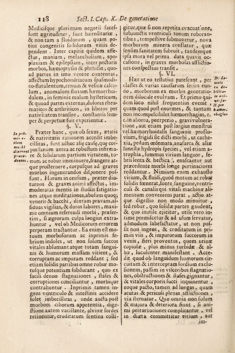 11-8 Se£i. L Cdp. X. De generatione Medicifque plurimum negotii facef- funt aegritudirser, funt hereditaria: , & non tam a fluidorum , quam po¬ tius congenitis folidorum vitiis de¬ pendent . Inter capitis quidem afie- dus, maniam t melancholiam, apo¬ plexiam & epilepfiam , inter pedoris morbos, haemoptyfin & phthifin , quo¬ ad partes in imo ventre contentas, affedumhypochondriacum fpalmodi- co-fiatulentum,renum & vefica calcu¬ lum , anomalum fluxum haemorrhoi- dalem , in feminis malum hyilericum, & quoad partes externas,dolores rheu¬ maticos & arthriticos , in liberos per nativitatem tranfire , conflantis lera- per & perpetuae fuit experientia:. <§. V. Inpri- Praeter hanc., quarobfexus, aetatis tnii r- & nativitatis rationem accedit imbe- tiam cillitas, funt adhuc ali? cauf?,qu? cor- pus fanum antea ac rpbufium infirma¬ re,- re & (olidarum partium virtutem, to- dcnttt. num ac robur imminuere,frangere at¬ que profternere , corpufque ad graves morbos ingenerandos difponere pof- funt. Horum in cenfum , praeter diu¬ turnos & graves animi affedus, im¬ moderatas mentis in fiudiis fatigatio¬ nes atque meditationes,abufum quoq; veneris &. bacchi, diaetam pravam,af- fiduas vigilias, & duros labores, maxi¬ me omnium referendi morbi , praefer- tim, fi aegrorum culpa longius extra¬ huntur , vel ob Medicorum errorem perperam tradantur . Ea enim efi mo¬ tuum morboforum ac inprimis fe¬ brium indoles, ut non folum fuccos vitales abfumantatque totam fangui- nis &. humorum m a fiam vitient, & corruptam ac impuram reddant ; fed etiam folidis partibus omne robur mo- tufque potentiam fubducant , quo ex facili denuo fiagnationes , fiafes & corruptiones conciliantur , morbique contrahuntur . Inprimis tamen in¬ gens ventriculo & intefiinis accidere tolet imbecilliras , unde audapoft morbum ciborum appetentia, dige- fiione autem vacillante, alvina: fotdes retinentur, cruditatum fentina colli¬ gitur,quae fi non repetita evacuat'one* fubjundis ventriculi tonum roboran- tibu s , lempefiive fubmovetur, nova morborum minera conflatur , quae fcnfimfanitatem fubruit, tandemque ipfa mora vel prima data quavis oc- cafione, ingraves morbofas afflidior nes confpedius tranfit, §. Vi, Hac ut eo tefiatius patefcant , per Dc clafies & varias caufiarum feries eun- do , morborum ex morbis generatio- bUita- nem dilucide evolvam. Et primo qui- u *nf '~ dem loco nihil frequentius evenit , ^p^ quam quod pofi enormes, & tantum b^mot. non incompefcibiles haemorrhagias, e. rbagiai c.in abortu, puerperio , gravivulnera- tione,aut etiam pofi largius menfirui velhaemorrhoidahs fanguinis proflu¬ vium, frigidi fic didi morbi, ut cache¬ xia, pedum oedemata,anafarca & aliae funeltae hydropis fpecies, vel etiam a- trophia, fummus virium languor, fe¬ bris lenta & hedicaenafcantur aut praecedente morbi lotige pertinaciores reddantur. Nimium enim exhaufto virium, & fluidi,quod motum ac robur folidis foenerat,fontedanguine,ventri¬ culi & canalis qui vitali machinae ali* mentum conveniens parat , adio at¬ que digefiio non modo minuitur , fed robur, quo folidae partes gaudent, & quo inutile ejicitur, utile vero in¬ time permifcetur & ad ufum fervatur, admodum labefadatur, ut non pof- fit non ingens, & cruditatum in pri- miis viis , & impurorum fuccorum in venis, fieri proventus, quem urinae copiolae , plus minus turbidae & al¬ ba:, luculenter manifefiant . Acce¬ dit quodob languidum humorum cir¬ cuitum & interceptam fordiutn exclu- fionem, pafiim in vifceribus ftagnatio- nes, obftrudiones& fiafes gignantur, &. vitales corporis fucci inquinentur , eoque pado,tamen ad longas, quam acutas & periculi plenas .afflidiones , via fiernatur, Qua omnia non folum & majora & deteriora fiunt , fi ani¬ mi perturbationes complicantur , vel in diaeta committitur vitium , aut im- *