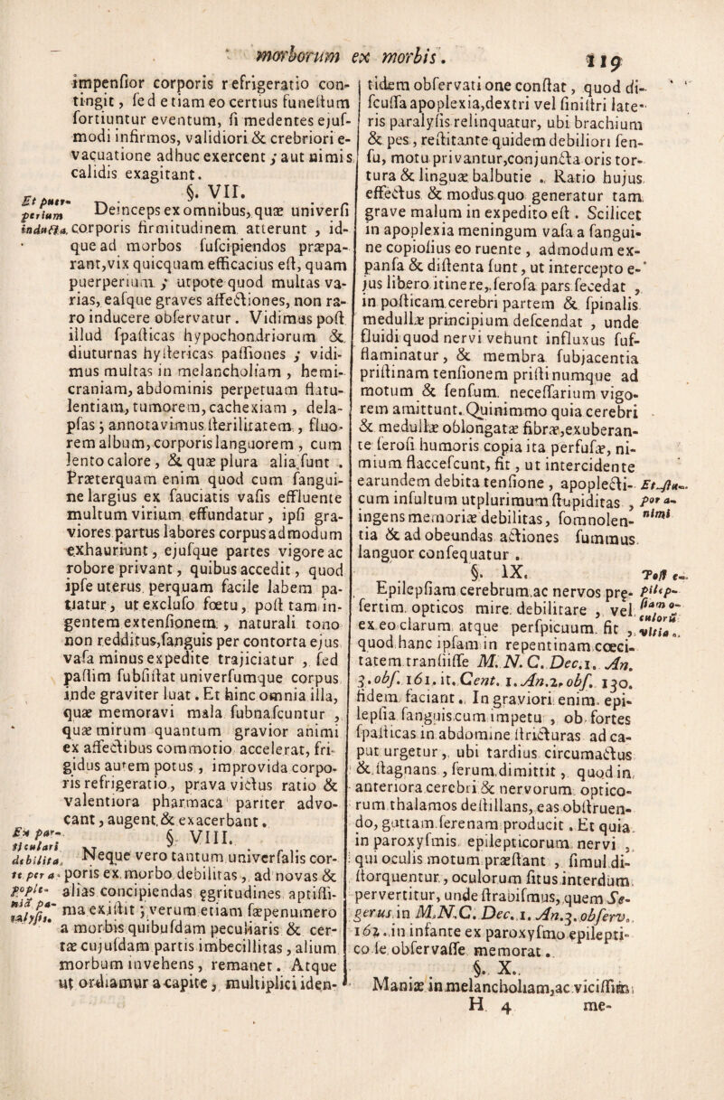 impendor corporis refrigeratio con¬ tingit , fe d e tiam eo certius funeiium fortiuntur eventum, fi medentes ejuf- modi infirmos, validiori & crebriori e- vacuatione adhuc exercent y aut nimis calidis exagitant. r . §. VII. getium Uetnceps ex omnibus,.quae umverfi indura, corporis firmitudinem, atterunt , id- que ad morbos fufeipiendos praepa¬ rant,vix quicquam efficacius efl, quam puerperium. y utpotequod multas va¬ rias, eafque graves affe&iones, non ra¬ ro inducere obfervatur. Vidimus poli illud fpafiicas hypochondriorum &, diuturnas hyilericas paffiones y vidi¬ mus multas in melancholiam , hemi¬ craniam, abdominis perpetuam flatu¬ lentiam, tumorem, cachexiam, dela- pfas; annotavimus ilerilkatem,, fluo¬ rem album, corporis languorem , cum lento calore, & quas plura aliajunt . Praeterquam enim quod cum fangui- ne largius ex fauciatis vafis effluente multum virium effundatur, ipfi gra¬ viores partus labores corpus admodum exhauriunt , ejufque partes vigore ac robore privant, quibus accedit, quod ipfe uterus, perquam facile labem pa¬ tiatur, ut exclufo foetu, poff tam. in¬ gentem extenfionem:, naturali tono non redditus,fanguis per contorta ejus vafa minus expedite trajiciatur , fed pafhm fubfiffat univerfumque corpus, inde graviter luat. Et hinc omnia illa, quae memoravi mala fubnafcuntur , quas mirum quantum gravior animi ex affeclibus commotio accelerat, fri¬ gidus amem potus, improvida corpo¬ ris refrigeratio, prava vicius ratio & valentiora pharmaca pariter advo¬ cant , augem,& exacerbant. §r VIII. debilita, -Neque vero tantum umverfalis cor- tt per a - poris ex, morbo debilitas,; ad novas & P°Pj'* alias concipiendas egritudines aptifli- wfyfi*» ma y verum etiam faspenmnero * a morbis quibufdam peculiaris & cer¬ tas cujufdam partis imbecillitas, alium, morbum invehens, remanet. Atque up ordiamur a capite, multiplici iden- 119 tidemobfervationeconffat, quod di- * ' fcuffa apoplexia,dextri vel finiltri late¬ ris paralyfis relinquatur, ubi brachium & pes , reflitante quidem debiliori fen- fu, motu privantur,conjun£Ia oris tor¬ tura & lingua: balbutie Ratio hujus, effedus & modus,quo generatur tam grave malum in expedito eft. Scilicet in apoplexia meningum vafa a fangui- ne copiolius eo ruente , admodum ex- panfa & diffenta funt, ut intercepto e-’ jus libero iti.nere,.fe.rofa pars fecedat , in pofficaiucerebri partem & fpinalis medullae principium defeendat , unde fJuidj quod nervi vehunt influxus fuf- fiaminatur, & membra fubjacentia priflinam tenfionem prillinumque ad motum & fenfum. neceffarium vigo¬ rem amittunt. Quinimmo quia cerebri & me dulice oblongata fibra,exuberan¬ te ferofi humoris copia ita perfufa, ni¬ mium ffaccefcunt, fit, ut intercidente earundem debita tenfione , apoplecli- cum infultum utplurimum ffnpiditas , Por a~ ingens memoria debilitas, fomnolen- nimi tia & ad obeundas atliones fumraus languor confequatur . §• IX. 7#/f c. Epilepfiam cerebrum.ac nervos prf- PileP- fertim, opticos mire debilitare , vel, f*/ ex eo clarum, atque perfpicuum, fit quodhanc ipfamin repentinamcoeci- tatem tranhifTe M. N. C. Dec.i6 An. 3'Obf» \6i.\l.Cent, i.An^obf. 130. fidem, faciantIa graviori: enim, epi- lepfla fanguis cum impetu , ob fortes fpalticas in abdomine itricluras ad ca¬ put urgetur,, ubi tardius circuma&us ■ &.rtagnans, ferum,dimittit, quod in, anteriora cerebri & nervorum optico¬ rum thalamos delhllans, eas obflruen- do, guttam ferenam producit. Et quia, in paroxyfmis, epilepticorum nervi qui oculis motum praedant , firaufdi- fforquentur,, oculorum fitus interdum pervertitur, unde ilrabifmus,,quem Se- g erus\ i n M* N, C. Dee. 1 .An.3. obferv., i6z 0,in infante ex paroxyfmo epilepti¬ co (e. obfervaffe memorat. §. X.. Manias in,melancholiam,ac.viciffim,