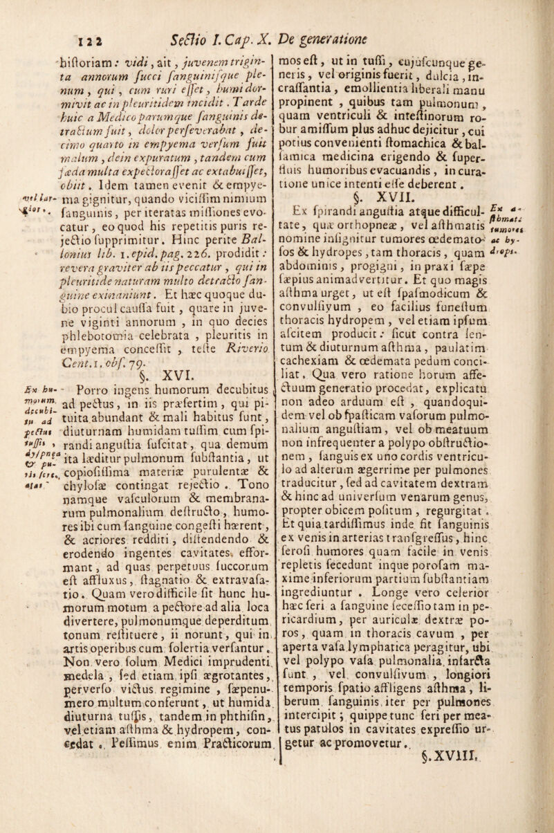 hi Horiam: vidi, ait, juvenem trigin- ta annorum fucci fanguinifque ple¬ num , qui , cum ruri effet , humi dor¬ mivit ac in pl cur itidem rncidit. Tarde huic a Medico parumque fanguinis de- trabium fuit, dolorperfeverabat , de¬ cimo quarto in empyema verfum fuit malum , de in expuratum , tandem cum jecda multa expetiorafjet ac extabuiffet, obiit. Idem tamen evenit &empye- veilar- ma gignitur, quando viciffim nimium fanguinis, per iteratas ini(Tiones evo¬ catur, eo quod his repetitis puris re- je&io fupprimitur. Hinc perite Bal- * Ioniut lib. i. epid. pag, 2 2 6. prodidit: revera graviter ab nspeccatur , qui in pleuritide naturam multo detentio [an¬ guine exinaniunt. Et haec quoque du¬ bio proculcanda fuit , quare in juve¬ ne viginti annorum , in quo decies phlebotomia celebrata , pleuritis in empyema concedit , tefte Riveno Cent.i. cbf. 79. §. XVI. hn-' Porro ingens humorum decubitus ™ec“bi ac^ Pe^us > praffertim, qui pi- t“*ad tuita abundant & mali habitus funt, f efiut diuturnam humidam tudim cum fpi- **JTn » randiangudia fufeitat, qua demum &pPV.a ita kditur pulmonum fubdantia, ut tu jcrt*g copioddima materias purulentae & «t**' chylofae contingat rejedio .. Tono namque vafculorum & membrana¬ rum pulmonalium dedru&o, humo¬ res ibi cum (anguine congedi haerent-, &. acriores redditi, diltendendo & erodendo ingentes cavitates, effor- mant, ad quas perpetuus (uccorum ed affluxus, dagnatio & extravafa- tio. Quam vero difficile fit hunc hu¬ morum motum a peftore ad alia loca divertere, pulmonumque deperditum, tonum redituere, ii norunt , qui im artis operibus cum folertia verfantur Non vero folum Medici imprudenti, medela , fed etiam, ipfi aegrotantes, perverfo vi&us regimine , faspenu- ihero multum,conferunt, ut humida. diuturna tulps, tandem in phthifin,, vel etiam adhma & hydropem, con¬ cadat «. Pedimus, enim Pra&icorum. mos ed, ut in tuffi , cujufcunque ge- neris, vel originis fuerit, dulcia, m- cralfantia , emollientia liberali manu propinent , quibus tam pulmonum , quam ventriculi & intedinorum ro¬ bur amiflum plus adhuc dejicitur, cui potius convenienti domachica &bal- (amica medicina erigendo & fuper- tims humoribus evacuandis , in cura¬ tione un ice intenti ede deberent. §. XVII. Ex fpirandiangultia atquedifficul- tate, qu<r orrhopneae, veladhmatis nomine inlignitur tumores oedemato-- at by- fos & hydropes, tara thoracis , quam abdominis, progigni, inpraxi faepe faepius animadvertitur. Et quo magis adhma urget, ut ed (pafmodicum & convulfiyum , eo facilius funedum thoracis hydropem , vel etiam ipfum afeitetn producit: deut contra len¬ tum & diuturnum adhma , paulatim cachexiam & oedemata pedum conci¬ liat. Qua vero ratione horum affe- dfuum generatio procedat, explicatu non adeo arduum ed , quandoqui¬ dem vel obfpadicam vaforum pulmo¬ nalium angudiam, vel ob meatuum non infrequenter a polypo obdru&io- nem , (anguis ex uno cordis ventricu¬ lo ad alterum segerrime per pulmones traducitur, fed ad cavitatem dextram & hinc ad univerfum venarum genus, propter obicem politum , regurgitat . Et quia.tardiffimus inde fit fanguinis ex venis in arterias tranfgreffus, hinc ferofi humores quam facile in venis repletis fecedunt inque porofam ma¬ xime inferiorum partium fubdantiam ingrediuntur . Longe vero celerior haec feri a fanguine (eceffiotam in pe¬ ricardium, per auriculas, dextrae po- ros, quam in thoracis cavum , per aperta vafa lymphatica peragitur, ubi vel polypo vafa pulmonalia, infar&a funt , vel convulfivum , longiori temporis fpatio affligens adhma , li¬ berum fanguinis, iter per pulmones intercipit; quippe tunc feri per mea¬ tus patulos in cavitates expredio ur« getur ac promovetur. §. XVIII,