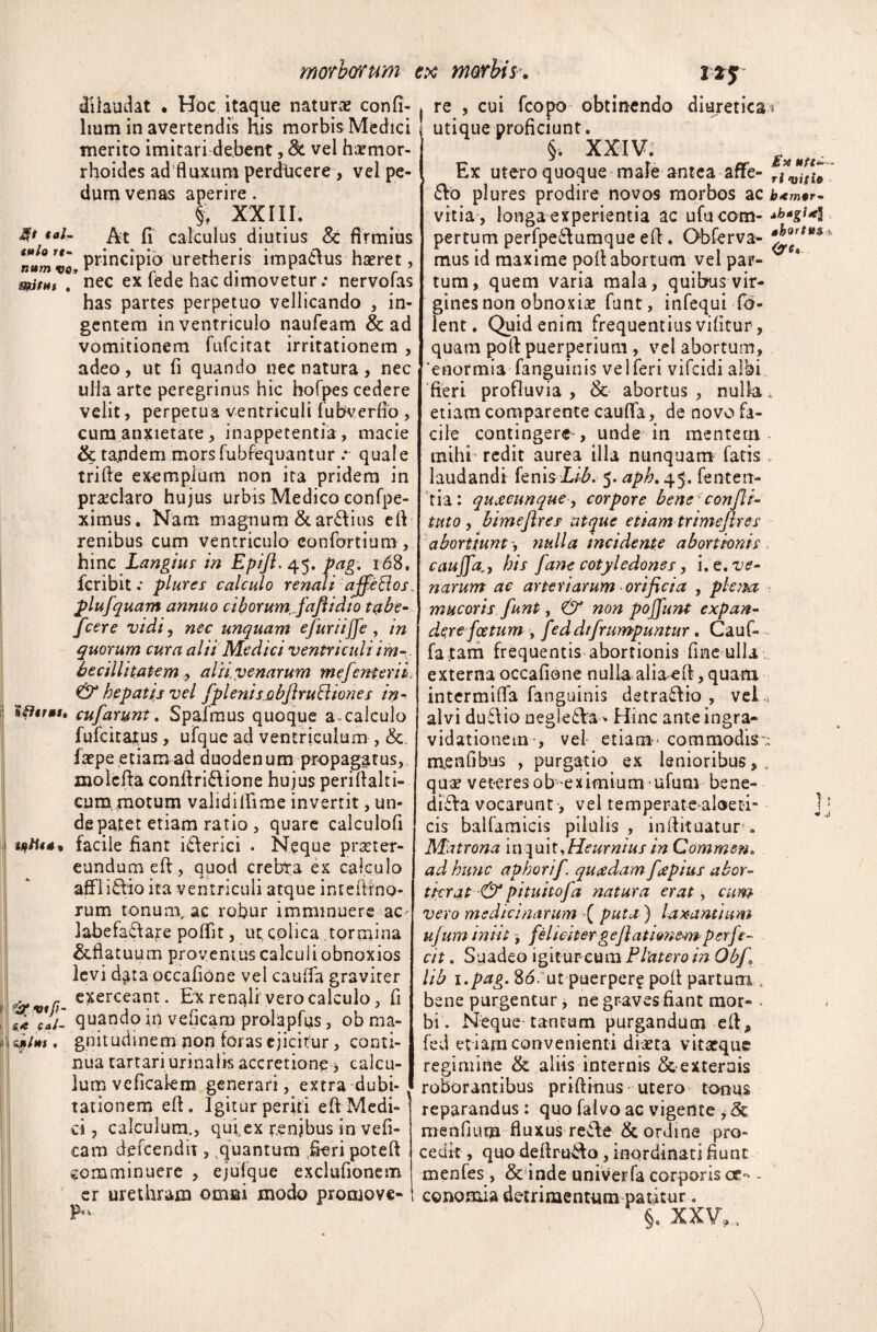 dilaudat . Hoc itaque naturae confi- lium in avertendis His morbis Medici merito imitari debent, 8c vei haemor¬ rhoides ad fluxura perdticere , vel pe¬ dum venas aperire. §f XXIII. 4* ««/- At fi calculus diutius St firmius ,tm principio uretheris impadus haeret, mitHt . nec ex lede hac dimovetur .* nervoias has partes perpetuo vellicando , in¬ gentem in ventriculo naufeam & ad vomitionem fufcitat irritationem , adeo , ut fi quando nec natura , nec uHa arte peregrinus hic hofpes cedere velit, perpetua ventriculi fubverfio , cum anxietate, inappetentia, macie & ta.ndem morsfubfequantur .* quale trifle exemplum non ita pridem in praeclaro hujus urbis Medico confpe- ximus. Nam magnum & ardius efl renibus cum ventriculo eonfdrtium , hinc Langius in Epifl. 45. pag. 16S, fcribit .* plure s calculo renali affe SI os. plufquam annuo cibo ru m fafiidi 0 tabe- fcere vidi, nec unquam efuriiffe, in quorum cura alii Medici ventriculi im-v becillitatem alii venarum mejent eri i & hepatis vel fplenis 0 bjl ru Bion es in - Wtrut. cufarunt \ Spafmus quoque a calculo fufcitat,us, ufque ad ventriculum , fa?pe etiam ad duodenum propagatus, njolefta conflridione hujus periflalti- cumi motum validifllme invertit, un¬ de patet etiam ratio , quare calculofi facile fiant iderici . Neque praeter¬ eundum efl, quod crebra ex calculo afflidio ita ventriculi atque inteftino- rum tonum, ac robur imminuere ac: labefadare poffit, ut colica tormina &flatuum proventus calculi obnoxios levi d^ta occafione vel cauffa graviter exerceant. Ex renali vero calculo, fi z*VCaL quando in veficaro prolapfus, ob ma- ifitts. gnitudinem non foras ejicitur, conti¬ nua tartari urinalis accretione > calcu¬ lum veficalem generari, extra dubi¬ tationem efl. Igitur periti efl Medi¬ ci , calculum., qufex r.enjbus in vefi¬ cam defeendit, quantum fieri potell comminuere , ejufque exclufionem er urethram omni modo promove- P- re , cui fcopo obtinendo diuretica 5 utique proficiunt. §. XXIV. Ex utero quoque male antea aflfe- rf^i(efo do plures prodire novos morbos ac b<m*r- vitia , longa experientia ac ufu com- **>*gt*y pertum perfpedumque efl. Obferva- mus id maxime poli abortum vel par¬ tum, quem varia mala, quibus vir¬ gines non obnoxias funt, infequi fo- lent. Quid enim frequentius vifitur, quam pofl puerperium, vel abortum, 'enormia fanguinis vel feri vifeidi albi fieri profluvia , & abortus , nulla * etiam comparente cauffa, de novo fa¬ cile contingere-, unde in mentetn- mihi redit aurea illa nunquam fatis, laudandi knlsLib. 5. aph. 45. fenterr- tia: quxeunque, corpore bene confit- tttto, bimefires atque etiam trimeftres abortiunt -, nulla incidente abortionis cauffahis [ane cotyledones, i. e. ve¬ narum ac arteriarum orificia , pletm mucoris funt, & non poffunt expan¬ dere foetum , feddtfrumpuntur. Cauf¬ fa jtam frequentis abortionis fine ulla externa occafione nulla alia efl, quam intermina fanguinis detradio , vel i alvi dudio negleda* Hinc anteingra- vidationemvel etiam - commodis » menfibus , purgatio ex lenioribus, . qua? veteres obeximiumufum bene- dida vocarunt, vel temperateuloeti j; cis balfamicis pilulis , inilituatur . Matrona m^mt^Heurnius in Commen. ad hunc aphorif. quadam fapius abor- ticrat & pituttofa natura erat, cum vero medicinarum >( puta ) laxantium ujum iniit, feliatergefiatimem perfe¬ cit . Suadeo igitur-cum F later o in Obfi lib 80. ut puerpera poft partum bene purgentur, ne gr-aves fiant mor- . bi. Neque tantum purgandum efl, fed et iam convenienti diaeta vitatque regimine & aliis internis & externis roborantibus priflinus utero tonus reparandus: quo falvo ac vigente , & menfium fluxus rede & ordine pro¬ cedit , quo deflrudo, inordinati fiunt menfes , & inde univerfa corporis ce- - cononaia detrimentum patitur. §. XXV,.