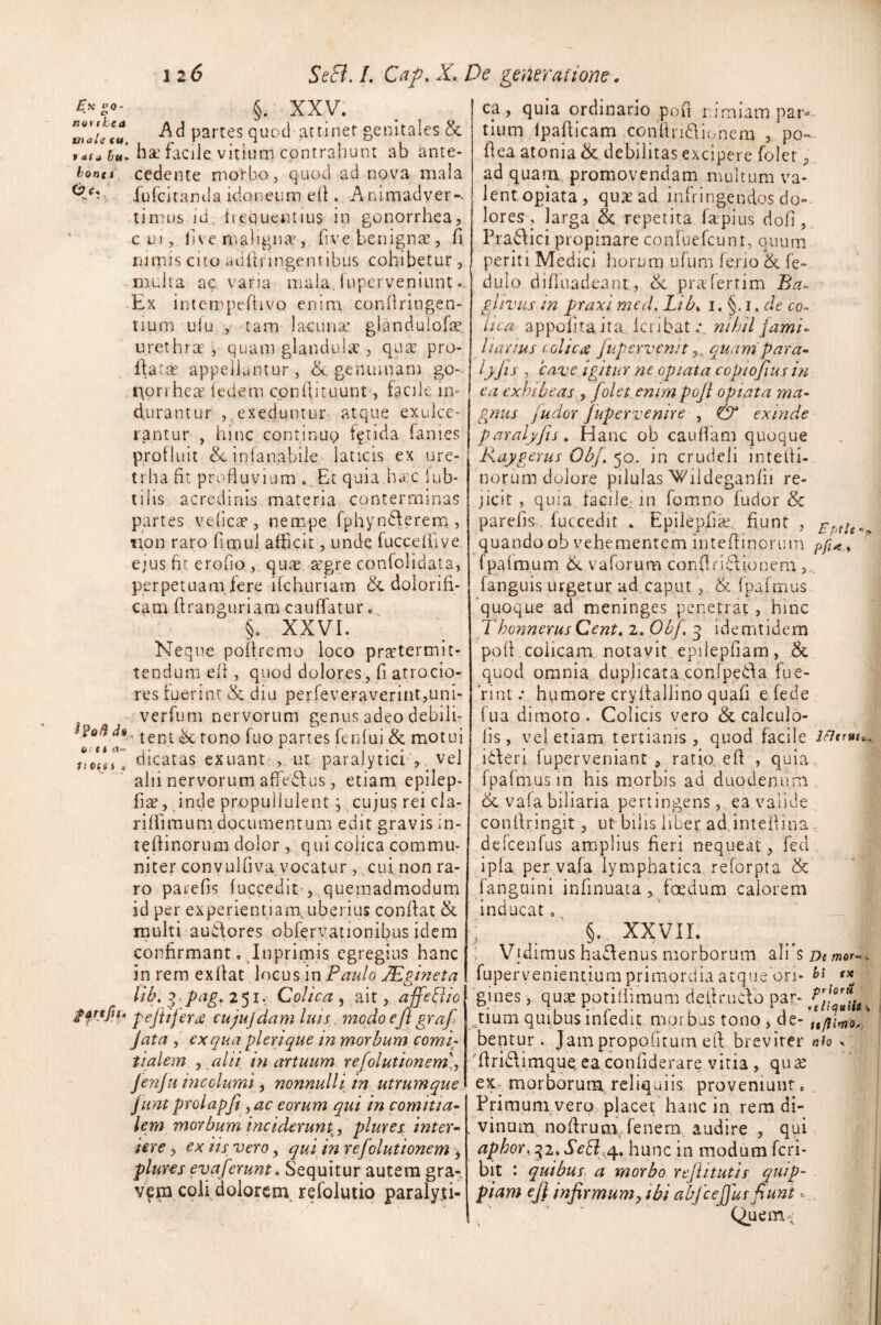 *»z- §. XXV. ™!!*'!? -Ad partes quod attinet genitales & tata bu- nae tacile vitium contrahunt ab ante- bonu cedente morbo, quod ad nova mala ^ fufcitamla idoneum efi. Animadyer-. timus id frequentius in gonorrhea, c u.i, live maligna^, fi ve. benignae, fi nimis cito adfinngentibus cohibetur, multa ac varia mala, fuperveniunt.. Ex intempeffrvo enim conilringen- tium ulu , tam lacuna’ glandulofa? urethra , quam glandula , quae pro¬ flata; appellantur, &. genuinam go-- Horrheaz fedem c.onfiituunt, in¬ durantur ,,exeduntur atque exulce¬ rantur , hinc continue; fetida fames profluit in fana bile laticis ex ure- trha fit profluvium . Et quia.hac 1 ub- tilis acredinis materia conterminas partes vefica?, nempe fphynderem, non raro fimul afficit, unde fuccelfive ejus fit erofio , qua: a'gre confolidata, perpetuam fere ilchuriam & dolorifi- cam firanguriam cauffatur. §. XXVI. Neque pofiremo loco praetermit¬ tendum efi , quod dolores, fi atrocio- res ruerint & diu perfeveraverint,uni- verfum nervorum genus adeo debili- Potid*. tent ^ rono fuo partes feIi(ui & motui dicatas exuant-, ut paralytici , vel alii nervorum affiedus , etiam epilep- fia?, inde propullulent , cujus rei cla- rifiimum documentum edit gravis in- tefiinorum dolor , qui colica commu¬ niter convulfiva vocatur , cui non ra¬ ro parefis fuccedit , quemadmodum id per experientiam, uberius confiat & multi audores obfervationibus idem confirmant. Inprimis egregius hanc in rem exfiat locus in Paulo JEgineta lib. ?}pag. 251. Colica , ait, affeBio peftijertf cujujdam luis modo efi grafi Jata , ex qua pier i que in morbum comi¬ tialem j alii in artuum refolulionem), Jenju incolumi, nonnulli in utrumque Junt prolapfi ,ac eorum qui in comitia- lem morbum inciderunt, plures, inter- iere, ex iis vero, qui in refolutionem , plures evaferunt. Sequitur autem gra-, vem coli dolorem refolutio paralyti- ti Git, i « ffrtfi f« ca, quia ordinario pofi nimiam par¬ tium lpafiicam confindionera , po¬ fi ea atonia & debilitas excipere foler, ad quam promovendam multum va¬ lent opiata, qujead infringendos do¬ lores, larga & repetita frepius dofi , Pradici propinare conFuefcunt, quum periti Medici horum ufum ferio & fe~ dulo difiuadeant, & prafertim Ba- glivus in praxi med. Lib, 1. §. 1. de co¬ lica appofitaita icribat.v nihil fami¬ liarius colica fupervenit quam para- lyjis , 'cave igitur ne opiata copiofius in ea exhibeas , Jolet enim pofi opiata ma¬ gnus juder Jupervenire , & exinde paralyfis. Hanc ob caufiam quoque Raygerus Obf. 50. in crudeli intefii- norum dolore pilulas Wildeganfii re¬ jicit , quia tacile. in fomno fudor & parefis fuccedit » Epilepfia;. fiunt , quando ob vehementem inteftinorum pfi*, f palmum & v a forum confiridionem fanguis urgetur ad caput , & fpafmus quoque ad meninges penetrat, hinc ThonnerusCent. 2. Obf. 3 idemtidem poli colicam, notavit epilepfiam, .& quod omnia duplicata cQnfpeda fue¬ rint.* humore cryfiallino quafi e fede fua dimoto. Colicis vero & calculo- lis, vel etiam tertianis, quod facile ideri fuperveniant , ratio, efi , quia fpafmus in his morbis ad duodenum & vala biliaria pertingens, e3 valide conftringit, ut-bilis liber ad intefiina, defcenfus amplius fieri nequeat, fed i pia per va.fa lymphatica reforpta & fanguini infinuata, foedum calorem inducat. i §. XXVIL Vidimus hadenus morborum ali’s De mor~. fupervenientium primordia atque on- b\ e* gines, quae potifiimum dettrudo par- £j“r0{t% Aium quibus infedit morbus tono , de- bentur. Jampropofitum efi breviter nh . firidimque. ea confiderare vitia, qu£ ex morborum reliquiis proveniunt. Erimuni vero placet hanc in rem di¬ vinum nofirum. fenem audire , qui aphor, 32. Seft^. hunc in modum feri- bit : quibus a morbo refiitutis qnip- piam ej} infirmum, ibi abfceffus fiunt. Quem-