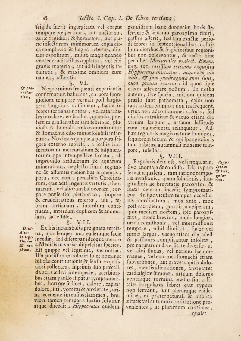 • t6 ^ScSlio 7. L 'frigida fuerit ingurgitata vel corpus 'tempore vcfpertino , aut no6f urno, :aurae frigidiori & humidfori, aut pla- ne'infe6forum minimorum copia cir¬ ca compluvia & (lagna refertae, diu¬ tius expofitum , mullo magis quando venter cruditatibus oppletiis, vel cibi gravis mat-eria', aut adhringentis fa¬ cultatis , & maxime omnium cum naufea, .alTumti. t6'/>ro- Neque minus frequenti experientia vconlirmatum habemus, corpora fpon- * giofiora tempore vernali poft largio¬ rem fanguinis milfionem , facile in febres tertianas nothas , vel catarrha- les incejdere, eo facilius, quando, pree- fertim grahantibus jam febribus , plu- viofo humido coelo committuntur Schomachus cibo minusiolubili infar¬ citur. Novimus quoque a purpura fri¬ gore externo repulfa , a fcabie lini¬ mentorum mercurialium & fulphura- torum ope intempeftive ficcata , ab improvido acidulorum & aquarum mineralium, negledfo iimul regimi¬ ne & afifumtis rudioribus .alimentis , potu, nec non a percalido Carolina- rum, qus adflringentis virtutis , ther¬ marum 5 vel.aliorum balneorum, cor¬ pore priefertim plethorico , impuro & crudelitatibus referto , ufu , fe¬ brem tertianam , interdum conti¬ nuam , interdnm duplicem & anoma- Jam, accelfilfe^ §. yii. VivU Ex his incunabulis pro gnata tertia- Mtur na , non femper una eademque facie incedit, fed diferepat ideoque merito 0^ „0. a Medicis in varias dilpelcitur Ipecies. fham^ Eft quippe vel legitima, vel notha. Illa potilTunum adoriri folct homines biliofieconftitutionis &; fenfu exquifi- ' tiori pollentes, inprimis fub praecali¬ da aeris aeflivi intemperie, acerbiori¬ bus etiam paullo ftipatur fymptomati- bus, horrore fcilicet, calore , capitis dolore, fiti, vomitu & anxietate , uri¬ na fecedente intenfius flammea, bre¬ viori tamen temporis fpatio folvitur atque difcedit , Hippocrates quidem pe febre tertianti. exquifitam hanc duodecim horis de¬ fervere & Ceptimo paroxyfmo finiri, pafTim afferit, fedtam exa^I^ perio¬ di febres in feptentrionalibus noflris Iiumidioribus & frigidioribus regioni- ^ bus non obfervantur , & >re61e hinc perhibet Mercurialis preeUEi, Bonon, p^E>' ^9^' rarijfme tertiana exquifita Hippocratis invenitur , neque ego vix vidi, jam quadraginta anm funt, quod praxin exercui : id quod ipfe etiam alTeiterare pofTum . In notha autem, fivefpuria, mitiora quidem pisedo funt pathemata , calor non tam ardens,vomitus non ita frequens, urina non adeo flammei coloris, fed diutius extrahitur & vacuo etiam die virium languor , artuum lafTitudo cum inappetentia relinquitur . Ad- htec fegnioris magis naturae homines, fequiorem fexum & qui rpongiofioris funt habitus, autumnali maxime-tem- pore, infeflat. §. VIII. Regularis dein efl, vel irregularis, Rtgvm five anomala & (tonfufa. Illa typum fervat tequalem , tam ratione tempo- ris invafionis, quam folutionis , Ion- rew, gitudinis ac brevitatis paroxyfmi & luetis ceterum incedit fymptomati- bus. In hac vicllFim tempus accefTio- nis inordinatum , mox ante , mox poli meridiem , jam circa vefperam , quin mediam no6fem , ipfe paroxyf- mus , modo brevior , modo longior, urina remifTionis , vel intermifhonis tempore , nihil dimittit , fudor vel nimis largus, vacuo etiam die adeft & pafTiones complicantur infolit^ , pro naturarum diverfitate diverfe , ut vel alvi fluxus, vel narium hsemor- rhagi^ , vel enormes floraachi etiam fubverfiones, aut graves capitis dolo¬ res , mentis alienationes, anxietates cardialgic^ fummse, artuum dolores ventrifquc tormina proflo fint . Et tales irregulares febres qu^ typura non fervant, funt plerumque epide¬ mica , ex prieternaturali & infolita ^flatis vel autumni conhitutione pro¬ venientes , ut plurimum continuae, quales