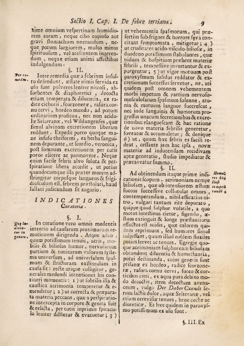 Fer re- medPa, 4ittn- Sttr in genere « StElio I. Cap. l De fehirt tertiam l omnium vefpertinam humidio- rem auram, neque cibo copiofo aut gravi ftomachura onerandum- , ne¬ que parum largiorem , multo minus fpirituofum , vel acercentem ingeren- ! dum , neque etiam animi afFedibus j indulgendum • §. IL Inter remedia quse a febrium inful- tu defendunt, cellate nimis fervida ex ufu funt pulveres-leniter nitrofi, ab- forbentes & diaphoretici , decodla etiam temperata&diluentia, ex ra¬ dice cichorii jfcorzonerte, rafuracor- nu cervi ,, hordeo-mundo , ad potum ordinarium proticua, nec non acidu¬ la Sekeranas, \^el Wildungenfes ,qutc fimul alvinam excretionera liberam reddunt. Expedit porro quoque ma¬ ne infufo theiforrai , ex herba fangui- nem depurante , uc feordio, veronica, : poft fomnuin cxcretionem per cutis i poros elicere ac promovere. Neque enim facile febris alvo foluta & per- fpirations libera accedit , ut potius quandocumque illa prater morem ad- kringitur corpufque languens & frigi- diufculum eft, febrem praftolari,haud fallaci judicandum fit augurio, INDICATIONES . Curatoria. §. 1. In curatione vero omnis medentis intentio adeaufarum proximarum re- motionern dirigenda . Atque adeo , quum potifiimum tenuis, acris, mo¬ bilis & biliofus humor, nervofarum partium & tunicarum vaforum lyfie- mauniverfum , ad univerfalern fpaf- nium & firiduram exilimulans in caufalit : re6le utique colligitur, ge¬ nerales medendi intentiones his con¬ tineri momentis i ) ut fubtilis illa & eaufiica acrimonia temperetur & e- mendetur , 2 ) ut corretla & praepara¬ ta materia peccans , qua’ a perfpiratio- ne intercepta in corpore & genita fuit &:reli(^a, percutis inprimis fpiracu- ia leniter diffletur ^ evacuetur j 3 ) 9 ut vehementia fpafmorum , qui prse- fertim fubfrigore & horrore ffva con¬ citant fymptomata , mitigetur; 4 ) ut cruditates acido-vifcido-biliofa! , in duodeno potilfimura flabulantes ,.qu£e nidum &; horpitiuni praebent materiae febrili , tempefiive invertantur & ex¬ purgentur ; 5 ) ut vigor motuum poft paroxyfmum folidus reddatur & ex-* cretionum fucceffus fervetur, ne, uti quidem pofl omnem vehementem morbi impetum & partium nervofa^ niufculofaram fpafraum folenne, ato* nia & motuuni languor fuccrefeat y nec inde fanguinis & humorum pro- grelTus unacum fecretionibus&excre- tionibus elanguefcant & hac ratione de novo materia febrilis generetur, foveatur & accumuletur ; & denique 6) ut, quum htec febris ex facili re¬ deat celfante jam hac ipfa , novae materiae ad inducendam, recidivam aptae generatio, (ludio impediatur & praecaveatur fummo'. §. IL Ad obtinendum itaque primae indi- cationis fcopum . acrimoniam nempe biliofam, quae obintenfiorem^ ^ftum tempet^ fucGos fuGcefiive collutulat omnes , « contemperandam, nihileflicacius ni¬ tra, vulgari tantum rite depurato , quippe quod fuiphur volatile, a quo motus inteilinus cietur, figendo, ae- fium extinguit&. longe pr£eflan£ioris efferiusefi acidis, quae calorem qu-L dem reprimunt , fed humares fimul uifpiflant, quum illud eofdem fluxiles potiuS fervet ac tenues. Egregie quo¬ que acrimoniam- fulphuream biliofam obtundunt diluentia & humeitanria., potui de fl in and a, cujus generis funt ptifan^ ex hordeo, radice fcorzone- r$ , rafuracornu cervi, fucco ^cor¬ ticibus citri , ex aqua pura debito mo¬ do decoCjlis, itera deco6lum avena¬ ceum, vulgo D^r DaberCrandt fe¬ rum laciis dulce , aquae Selteranae , veL etiam cerevifiae tenues, bene co6l;e ac diureticte. Et ha’c quidem in paroxyf- rao potiiTiraum ex ufu funt. §. in. Ex