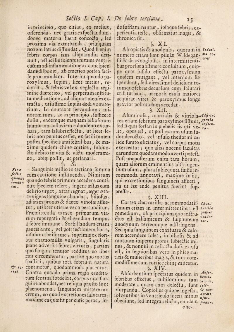 in principio^ quo citius, eo melius, offerenda , nec gratis exfpe^landum , donec materia fuerit conco8:a , fed proxima via exturbanda , priufquara noxam latius diffundat. C^uod fi enim febris corpus jam aliquamdiu deti¬ nuit , aftusille folennis nimius ventri- ci#um ad inflammationem concipien- dan^difponit, ab emetico polf ea faci¬ le procurandam . Interim quando pa- roxyfmus, fepius, licet mitius, re¬ currit , & febris vel ex negleiflo regi¬ mine disetetico, vel perperam inflitu- ta medicatione, ad aliquot menfes ex- trafla , utililfime farpiusdedi vomito- ^■ium. Id duntaxat fervandum ; mi¬ norem tum , ac in principio , fufficere dofin , eademque magnam bilioforura humorum colluviem e duodeno extur¬ bari, tam falubriefFe6\u, ut licet fe¬ bris non penitus ceffet, ex facili tamen poflea fpecificis antifebrilibus, & ma¬ xime quidem chins cortice, fubjun- d:o debito in vita & vi£\u moderami¬ ne , abigi poffit, ac perfanari. ^ X Sanguinis miffio in tertiana fumma /eaio cum cautione inflituenda . Nimirum ^ondul febris primum accedens conti- cat, nu;£ fpeciem refert, ingens seflus cum delirio urget, aeflas regnat, i^ger asta¬ te vigens (anguine abundat, biliofus, ad iram pronus & dictas vinofas affue- tus, utiliter utique vena pertunditur . Praemittenda tamen primarum via¬ rum repurgatio & eligendum tempus a febre immune . Sorbillandum etiam ; paucis ante , vel pofl fcdionem horis, infufum theiforme , inprimis ex flori¬ bus chamomillse Vulgaris, fingularis plane adverfus febres virtutis, partim quofanguis tenujor redditus eo libe¬ rius circumferatur, partim quo motus fpadici, quibus tota febrium natura fb* Bo- continetur, quodammodo placentur. Contra quando prima regio crudita¬ tum fentina fordefcit, corpus non fan- guine abundat,nec reliqua praefto funt phaenomena, fanguinem mittere no¬ civum, eo quod excretionesfalutares, maxime ea quae fit per cutis poros, in- I I de fufdaminantur, ipfaque febris, ex¬ perientia tefle, obfirmatur magis, & chronica fit. §• Ab opiatis & anodynis, quorum in udAti^ numero etiam funt pilula Wildegan- fii & de cynogloiia, in intermittenti- bus prorfiis abftinere confultum, quip¬ pe quae infido cffeclu paroxyfmum quidem mitigant , vel interdum fu- Ipendunt, fed vires fimul deiiciunt to¬ tumque febris decurfum cum falutari crifi turbant, ut morbi caufa majores acquirat vires & paroxyfmus longe gravior poflmodum accedat. §. XIL^ Aluminofa , martialia & vitriola-*^^/^'^'^» cea eriam febrium paroxyfmosfiftunt, fed fi quis forfan in plebeiis iis uti ve- r” Iit, opusefi, ut pofi: eorum ufum fu- dor decoflo , vel infufo theiformi ca¬ lide fumto eliciatur, vei corpus motu exerceatur; quo alias nocens facultas earundem quodammodo averti poted, Pofipr^pofierum enim tam horum, quam aliorum eminentius adfiringen- tium ufum, plura fubfequuta fuifie in¬ commoda annotavi, maxime iniis, qui excretiqnibus fanguineis affueti , ita ut hae inde penitus fuerint fup- prefhe. §. XIIL Cortex chaccarilliE accommodatif- fimum etiam in intermittentibus efi remedium, ob principium quo infiru- dus efi: balfamicum & fulphureum 1°?/' anodynum terreumque adftringens . Sed quia fanguinem exa’fiuare & calo¬ rem accendere folet, in biiiofis & ad motuum impetus pronis (ubieflis mi¬ nus , & nonnifi in refrafla dofi, ex ufu efi, in fegnioribus vero in phlegma¬ ticis & mulieribus mag s, & tunc com- modifiime cum cortice chin? mifcetur, ^ §. XIV. Abforbentium fpeftatus quidem in febribus cffe6\us , nihilominus tam moderate , quam cum deleAu, funt /ea» ufurpanda . Copiofius quippe ingefia, ^ folventibus in Ventriculo fuccis minus obediunt, fed integra reli6fa, eundem paftdA, one-