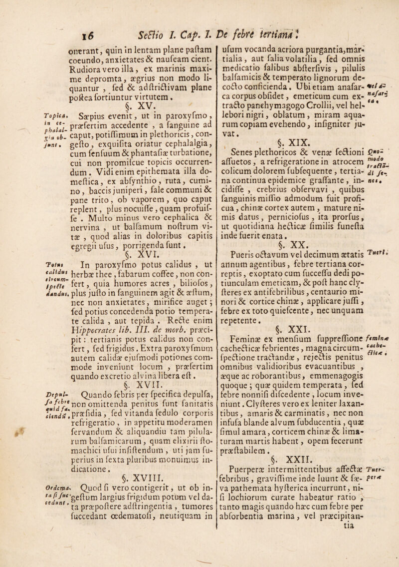 ontrant, quin In lentam plane paftam coeundo, anxietates & naufeam cient. Rudiora vero illa, ex marinis maxi¬ me depromta, aegrius non modo li¬ quantur , fed & ad{lri£\ivam plane poliea fortiuntur virtutem • §. XV. Topica, Saepius evenit, ut in paroxyfmo, /I/- praefertim accedente , a fanguine ad iiaohl caput, potilTiraumin plethoricis, con- jHTit» gefto, exquiOta oriatur cephalalgia, cum fenfuum&phantafisB turbatione, cui non promilcue topicis occurren¬ dum. Vidi enim epithemata illa dq- nieftica, ex abfynthio, ruta, cumi¬ no, baccis juniperi, fale communi Sc pane trito, ob vaporem, quo caput replent, plus nocuiffe , quam profuif- fe . Multo minus vero cephalica & nervina , ut balfamum noflrum vi- XX , quod alias in doloribus capitis egregii ufus, porrigenda funt. §. XVI. To/wf In paroxyfmo potus calidus , ut taiiduc thee, fabarum coffce, non con- fptfjg tert, quia humores acres , biiiolos, dandus, plus jullo in fanguinem agit & cellum, nec non anxietates, mirifice auget; fed potius concedenda potio tempera¬ te calida , aut tepida . Rc6\e enim Hippocrates lib. IIL de morb. praeci¬ pit : tertianis potus calidus non con¬ fert , fed frigidus. Extra paroxyfmum autem calidse ejufmodi potiones com¬ mode inveniunt locum , prsefertim quando excretio alvina libera eft . §. XVII. Dtpul- Quando febris per fpecifiea depulfa, non omittenda penitus funt fanitatis Vslndu\praefidiaT- fed vitanda fedulo corporis refrigeratio , in appetitu moderamen fervandum & aliquandiu tam pilula¬ rum balfamicarum, quam elixirii fio- machici ufui infiftendum , uti jam fu- perius in fexta pluribus monuimus in¬ dicatione . §. XVIII. Oedema, Quod fi vero contigerit, ut ob in- 'geflum largius frigidum potum vel da- cc adftringentia , tumores fuccedant oedematofi, neutiquam in ufum vocanda acriora purgantia,mar-i tialia, aut falia volatilia, fed omnis medicatio falibus abfterfivis , pilulis balfamicis & temperato lignorum de- co6\o conficienda. Ubi etiam anafar- ca corpus obfidet, emeticum cum ex- tradlo panehymagogo Crollii, vel hei- lebori nigri, oblatum, miram aqua¬ rum copiam evehendo, infigniter ju¬ vat. §. XIX. Senes plethoricos & vena? fedlioni afifuetos, a refrigeratione in atrocem colicum dolorem fubfequente , tertia¬ na continua epidemice grafifante, in- cidifie , crebrius obfervavi , quibus fanguinis mifiTio admodum fuit profi¬ cua, chin^ cortex autem , mature ni¬ mis datus, perniciofus, ita prorfus, ut quotidiana hedlic^ fimilis funefia inde fuerit enata. §. XX. Pueris odfavum vel decimum setatis annum agentibus, febre tertiana cor¬ reptis , exoptato cum fuccefifu dedi po¬ tiunculam emeticam, &pofl hanc cly- fieres ex antifebrilibus, centaurio mi¬ nori & cortice chinse, applicare juflTi, febre ex toto quiefccnte, nec unquam repetente. §. XXI. Femina ex menfium fupprefifione cachediies febrientes, magnacircum- fpe6\ione traClandae, rejedfis penitus omnibus validioribus evacuantibus , seque ac roborantibus, emmenagogis quoque ; qucC quidem temperata , led febre nonnifi difcedente , locum inve¬ niunt . Clyfteres vero ex leniter laxan¬ tibus, amaris & carminatis, nec non infufa blande alvum fubducentia, qua: fimul amara, corticem chinse & lima¬ turam martis habent, opem fecerunt prse flabilem. §, XXII. Puerperas intermittentibus affedise febribus, gravifiime inde luunt & f:«- va pathemata hyfterica incurrunt, ni- fi lochiorum curate habeatur ratio tanto magis quando hsce cum febre per abforbentia marina, vel prascipitan- tia met nafarz ea « ‘ modo traflS,^ di /c- ne$» Tueri.' feminae eaehe~ BiCK • Tuer- per^ /
